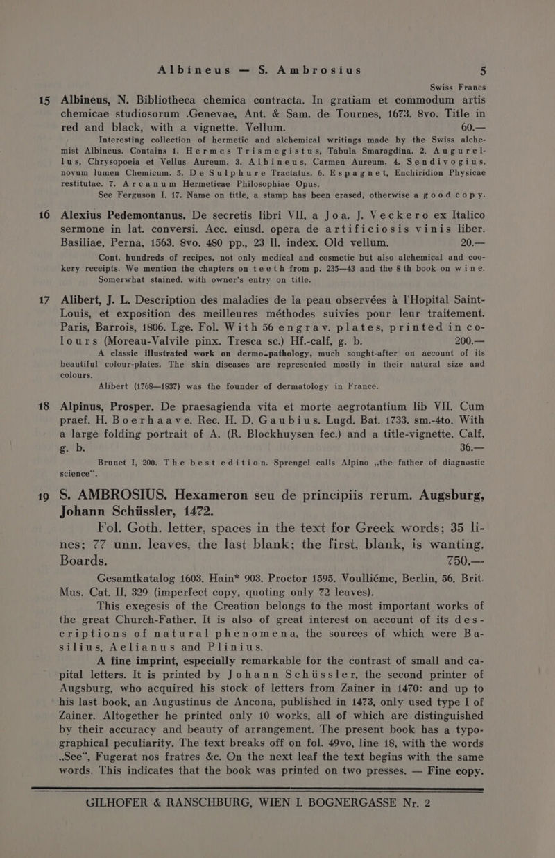 15 16 17 18 19 Albineus — S. Ambrosius 5 Swiss Francs Albineus, N. Bibliotheca chemica contracta. In gratiam et commodum artis chemicae studiosorum .Genevae, Ant. &amp; Sam. de Tournes, 1673. 8vo. Title in red and black, with a vignette. Vellum. 60.— Interesting collection of hermetic and alchemical writings made by the Swiss alche- mist Albineus. Contains 1. Hermes Trismegistus, Tabula Smaragdina. 2. Augurel- lus, Chrysopoeia et Vellus Aureum. 3. Albineus, Carmen Aureum. 4. Sendivogius, novum lumen Chemicum. 5. De Sulphure Tractatus. 6. Espagnet, Enchiridion Physicae restitutae. 7. Arcanum Hermeticae Philosophiae Opus. See Ferguson I. 17. Name on title, a stamp has been erased, otherwise a good copy. Alexius Pedemontanus. De secretis libri VII, a Joa. J. Veckero ex Italico sermone in lat. conversi. Acc. eiusd. opera de artificiosis vinis liber. Basiliae, Perna, 1563. 8vo. 480 pp., 23 ll. index. Old vellum. 20.— Cont. hundreds of recipes, not only medical and cosmetic but also alchemical and coo- kery receipts. We mention the chapters on teeth from p. 235—43 and the 8th book on wine. Somerwhat stained, with owner‘s entry on title. Alibert, J. L. Description des maladies de la peau observées a l‘Hopital Saint- Louis, et exposition des meilleures méthodes suivies pour leur traitement. Paris, Barrois, 1806. Lge. Fol. With 56 engrav. plates, printed in co- lours (Moreau-Valvile pinx. Tresca sc.) Hf.-calf, g. b. 200.— A classic illustrated work on dermo-pathology, much sought-after on account of its beautiful colour-plates. The skin diseases are represented mostly in their natural size and colours. Alibert (1768—1837) was the founder of dermatology in France. Alpinus, Prosper. De praesagienda vita et morte aegrotantium lib VIJ. Cum praef. H. Boerhaave. Rec. H. D. Gaubius. Lugd. Bat. 1733. sm.-4to. With a large folding portrait of A. (R. Blockhuysen fec.) and a title-vignette. Calf, g. b. 36.— Brunet I, 200. The best edition. Sprengel calls Alpino ,,the father of diagnostic science”. S. AMBROSIUS. Hexameron seu de principiis rerum. Augsburg, Johann Schiissler, 1472. Fol. Goth. letter, spaces in the text for Greek words; 35 li- nes; 77 unn. leaves, the last blank; the first, blank, is wanting. Boards. 750.— Gesamtkatalog 1603. Hain* 903. Proctor 1595. Voulliéme, Berlin, 56, Brit. Mus. Cat. II, 329 (imperfect copy, quoting only 72 leaves). This exegesis of the Creation belongs to the most important works of the great Church-Father. It is also of great interest on account of its des- criptions of natural phenomena, the sources of which were Ba- silius, Aelianus and Plinius. A fine imprint, especially remarkable for the contrast of small and ca- Augsburg, who acquired his stock of letters from Zainer in 1470: and up to his last book, an Augustinus de Ancona, published in 1473, only used type I of Zainer. Altogether he printed only 10 works, all of which are distinguished by their accuracy and beauty of arrangement. The present book has a typo- graphical peculiarity. The text breaks off on fol. 49vo, line 18, with the words ,oee , Fugerat nos fratres &amp;c. On the next leaf the text begins with the same words. This indicates that the book was printed on two presses. — Fine copy.
