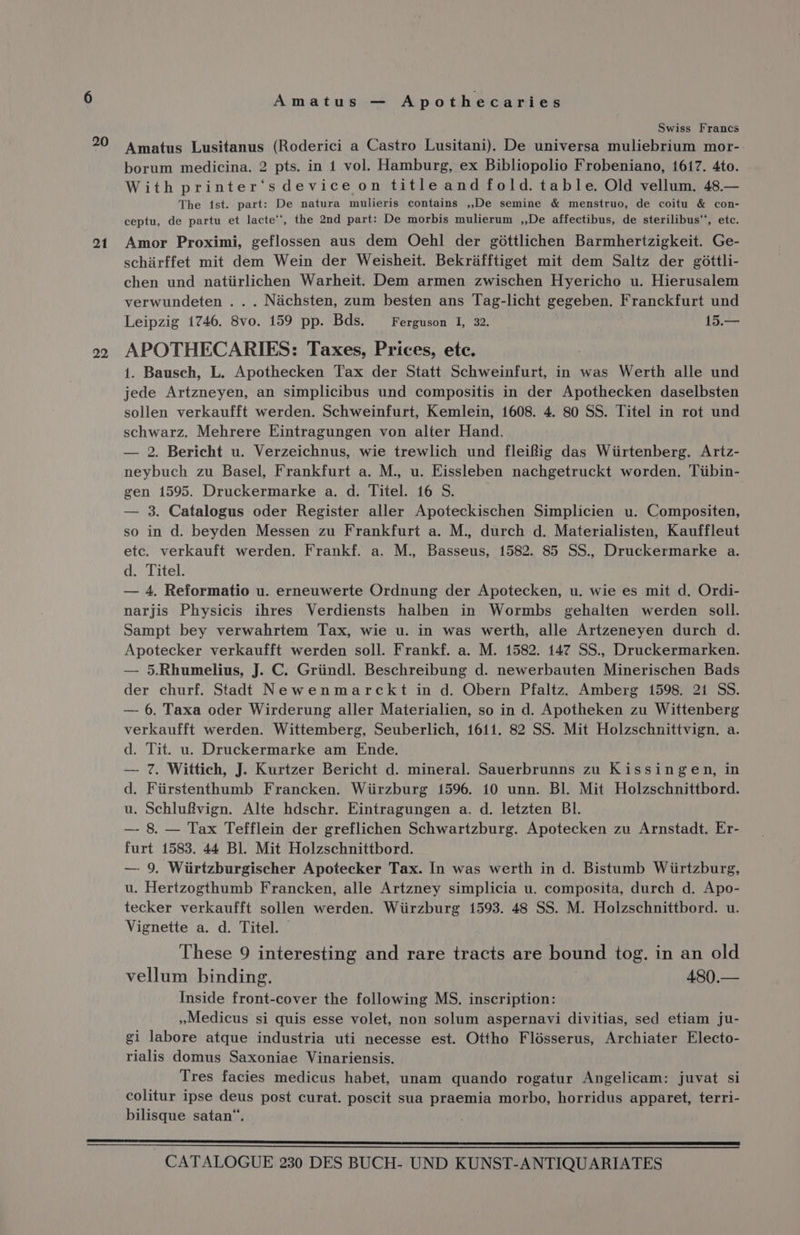 Swiss Francs 20 Amatus Lusitanus (Roderici a Castro Lusitani). De universa muliebrium mor- borum medicina. 2 pts. in 1 vol. Hamburg, ex Bibliopolio Frobeniano, 1617. 4to. With printer‘s device on title and fold. table. Old vellum. 48.— The ist. part: De natura mulieris contains ,,De semine &amp; menstruo, de coitu &amp; con- ceptu, de partu et lacte’’, the 2nd part: De morbis mulierum ,,De affectibus, de sterilibus‘‘, etc. 21 Amor Proximi, geflossen aus dem Oehl der gottlichen Barmhertzigkeit. Ge- schirffet mit dem Wein der Weisheit. Bekrafftiget mit dem Saltz der gdttli- chen und natiirlichen Warheit. Dem armen zwischen Hyericho u. Hierusalem verwundeten ... Nachsten, zum besten ans Tag-licht gegeben. Franckfurt und Leipzig 1746. 8vo. 159 pp. Bds. Ferguson I, 32. 15.— 02 APOTHECARIES: Taxes, Prices, ete. 1. Bausch, L. Apothecken Tax der Statt Schweinfurt, in was Werth alle und jede Artzneyen, an simplicibus und compositis in der Apothecken daselbsten sollen verkaufft werden. Schweinfurt, Kemlein, 1608. 4. 80 SS. Titel in rot und schwarz. Mehrere Eintragungen von alter Hand. — 2. Bericht u. Verzeichnus, wie trewlich und fleifig das Wiirtenberg. Artz- neybuch zu Basel, Frankfurt a. M., u. Eissleben nachgetruckt worden. Tiibin- gen 1595. Druckermarke a. d. Titel. 16 S. | — 3. Catalogus oder Register aller Apoteckischen Simplicien u. Compositen, so in d. beyden Messen zu Frankfurt a. M., durch d. Materialisten, Kauffleut etc. verkauft werden. Frankf. a. M., Basseus, 1582. 85 SS., Druckermarke a. d. Titel. — 4, Reformatio u. erneuwerte Ordnung der Apotecken, u. wie es mit d. Ordi- narjis Physicis ihres Verdiensts halben in Wormbs gehalten werden soll. Sampt bey verwahrtem Tax, wie u. in was werth, alle Artzeneyen durch d. Apotecker verkaufft werden soll. Frankf. a. M. 1582. 147 SS., Druckermarken. — 5.Rhumelius, J. C. Griindl. Beschreibung d. newerbauten Minerischen Bads der churf. Stadt Newenmarckt in d. Obern Pfaltz. Amberg 1598. 21 SS. — 6. Taxa oder Wirderung aller Materialien, so in d. Apotheken zu Wittenberg verkaufft werden. Wittemberg, Seuberlich, 1611. 82 SS. Mit Holzschnittvign. a. d. Tit. u. Druckermarke am Ende. —- 7. Wittich, J. Kurtzer Bericht d. mineral. Sauerbrunns zu Kissingen, in d. Fiirstenthumb Francken. Wiirzburg 1596. 10 unn. Bl. Mit Holzschnittbord. u. Schluf#vign. Alte hdschr. Eintragungen a, d. letzten BI. —- 8. — Tax Tefflein der greflichen Schwartzburg. Apotecken zu Arnstadt. Er- furt 1583. 44 Bl. Mit Holzschnittbord. — 9. Wiirtzburgischer Apotecker Tax. In was werth in d. Bistumb Wiirtzburg, u. Hertzogthumb Francken, alle Artzney simplicia u. composita, durch d. Apo- tecker verkaufft sollen werden. Wiirzburg 1593. 48 SS. M. Holzschnittbord. u. Vignette a. d. Titel. © These 9 interesting and rare tracts are bound tog. in an old vellum binding. 480.— Inside front-cover the following MS. inscription: Medicus si quis esse volet, non solum aspernavi divitias, sed etiam ju- gi labore atque industria uti necesse est. Ottho Flésserus, Archiater Electo- rialis domus Saxoniae Vinariensis. Tres facies medicus habet, unam quando rogatur Angelicam: juvat si colitur ipse deus post curat. poscit sua praemia morbo, horridus apparet, terri- bilisque satan“. ciaieieeneteheiieltisieh heniieanetienneditiene inlaid tidadsiensddieiahianiatieiaianianeeteiesiaiesenmasesteznisigis=aemeemeeetent eee Ee