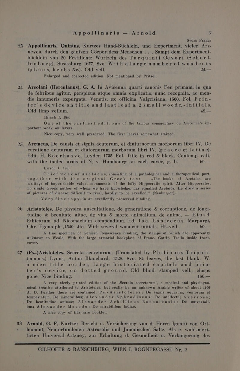 23 24 25 26 28 Appollinaris — Arnold 7 Swiss Francs Appollinaris, Quintus. Kurtzes Hand-Biichlein, und Experiment, vieler Arz- neyen, durch den gantzen Corper.dess Menschen .. . Sampt dem Experiment- biichlein von 20 Pestillentz Wurtzeln des Tarquinii Ocyori (Schnel- lenburg). Strassburg 1677. 8vo. With alarge number of woodcuts (plants, herbs &amp;c.). Old vell. 24,— Enlarged and corrected edition. Not mentioned by Pritzel. Arcolani (Herculanus), G. A. In Avicenna quarti canonis Fen primam, in qua de febribus agitur, perspicua atque omnia explicatio, nunc recognita, ac men- dis innumeris expurgata. Venetis, ex officina Valgrisiana, 1560. Fol. Prin- ter‘s device ontitleandlastleaf a 2small woodc-initials. Old limp vellum. 48,— Hirsch I, 184. One of the earliest editions of the famous commentary on Avicenna‘s im- portant work on levers. Nice copy, very well preserved. The first leaves somewhat stained. Aretaeus. De causis et signis acutorum, et diuturnorum morborum libri IV. De curatione acutorum et diutornorum morborum libri IV. (g raece et latine). Edit. H. Boerhaave. Leyden 1735. Fol. Title in red &amp; black. Contemp. calf, with the tooled arms of N. v. Humbourg on each cover, g. b. 60.— Hirsch I. 186. Chief work of Aretaeus, consisting of a pathological and a therapeutical part, together with the ariginal, Greek ,text »lthe books of Aretaios are writings of imperishable value, monuments of the lofty Hippocratic spirit. After Hippocrates, no single Greek author of whom we have knowledge, has equalled Aretaios. He drew a series of pictures of disease difficult to rival, hardly to be excelled.** (Neuburger). Very finecopy, in an excellently preserved binding. Aristoteles. De physica auscultatione, de generatione &amp; corruptione, de longi- tudine &amp; breuitate uitae, de vita &amp; morte animalium, de anima. — Eiusd. Ethicorum ad Nicomachum compendium. Ed. loa. Lonicerus. Marpurgi, Chr. Egenolph ,1540. 4to. With several woodcut initials. Hf.-vell. 60.— A fine specimen of German Renascence binding, the stamps of which are apparently unknown to Weale. With the large armorial bookplate of Franc. Gottfr. Troilo inside front- cover. (Ps.-)Aristoteles. Secreta secretorum. (Translated by Philippus Tripoli- tanus.) Lyons, Anton Blanchard, 1528. 8vo. 84 leaves, the last blank. W. a nice title-border, large historiated capitals and prin- ter’s device, on dotted ground. Old blind. stamped vell., clasps gone. Nice binding. 180.— A very nicely printed edition of the ,Secreta secretorum’, a medical and physiogno- mical treatise attributed to Aristoteles, but really by an unknown Arabic writer of about 1100 tempestatum. De mineralibus; Alexander Aphrodiseus; De intellectu; Averroes; De beatitudine animae; Alexander Achillinus Bononiensis: De _ universali- bus; Alexander Macedo: De mirabilibus Indiae. A nice copy of tihs rare booklet. Arnold, G. F. Kurtzer Bericht u. Versicherung von d. Herrn Ignatii von Ort- homont, Neu-erfundenen Astrosolis und Junonischen Saltz. Als e. wohl-meri- tirten Universal-Artzney, zur Erhaltung d. Gesundheit u. Verlaingerung des