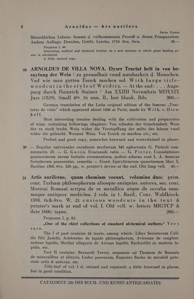 29 30 31 Arnoldus — Ars aurifera Swiss Francs Menschlichen Lebens. Sammt d. vollkommenen Procef u. deren Praeparation. Andere Auflage. Dresden, Gottfr. Lesche, 1719. 8vo. Swn. 30.— Ferguson I, 48. Interesting medical and chemical treatise on a new mixture to which great healing po- wer is attributed. A little stained copy. ARNOLDUS DE VILLA NOVA. Dyser Tractat helt in von be- raytung der Wein / zu gesundhait vnnd nutzbarkeit d. Menschen. Vnd wie man gutten Essick machen sol. With large title- woodcutinthestyleof Weiditz. — Attheend: .. . Augs- purg durch Hainrich Stainer / Am XXIII] Novembris MDXXIX Jars (1529). Small 4to. 16 unn. Il., last blank. Bds. 300.— German translation of the Latin original edition of the famous ,,Trac- tatus de vinis’ which appeared about 1500 at Paris, made by Wilh. v. Hirn- hoff. Most interesting treatise dealing with the cultivation and preparation of wine, containing followings chapters: Von schaden der trunckenheit. Wein der zu stark treibt. Wein wider die Verstopffung der miltz der lebern vnnd wider die gelsucht. Wermut Wein. Von Essich zu machen etc., etc. Perfect and good copy, somewhat browned and waterstained in places. — Regulae universales curationis morborum 345 aphorismis G. Pictorii com- mentariis ill. — G. Gazio, Evacuandi ratio — G. Pictor, Consolationes quatuordecim rerum fortuito evenmentium, quibus adnexa sunt L. A. Senecae fortuitorum praesentiss. remedia — Eiusd. Epicyliciarum quaestionum libri X. Basiliae 1565. 8vo. 328 pp., w. printer’s device at the end. Old limp vell. 40.— Artis auriferae, quam chemiam vocant, volumina duo; _ prim. cont. Turbam philosophorum aliosque antiquiss. autores, sec. cont. Morieni Romani scripta de re metallica atque de occulta sum- maque antiquor. medicina. 2 vols. in 1. Basil., Conr. Waldkirch, 1593. tick-8vo. W. 21 curious woodcuts in the text &amp; printer's mark at end of vol. I. Old vell. w. letters MIGTCP &amp; date 1606; tapes. 200.— Ferguson I, p. 52: . »One of the chief collections of standard alchemical authors.“ Ver y rare. The I st part contains 24 tracts, among which: Liber Secretorum Cali- dis filii Jazichi, Aristoteles de lapide philosophorum, Avicenna de congluti- natione lapidis, Merlini allegoria de Arcano lapidis, Rachaidibi de materia la- pidis, etc. Part II contains: Bernardi Trevir. responsio ad Thomam de Bononia de mineralibus et elixiris, Ludus puerorum, Rogerius Bacho de mirabili pote- state artis &amp; naturae, etc. Title-leaf of vol. I sl. stained and repaired; a little browned in places, but in good condition.
