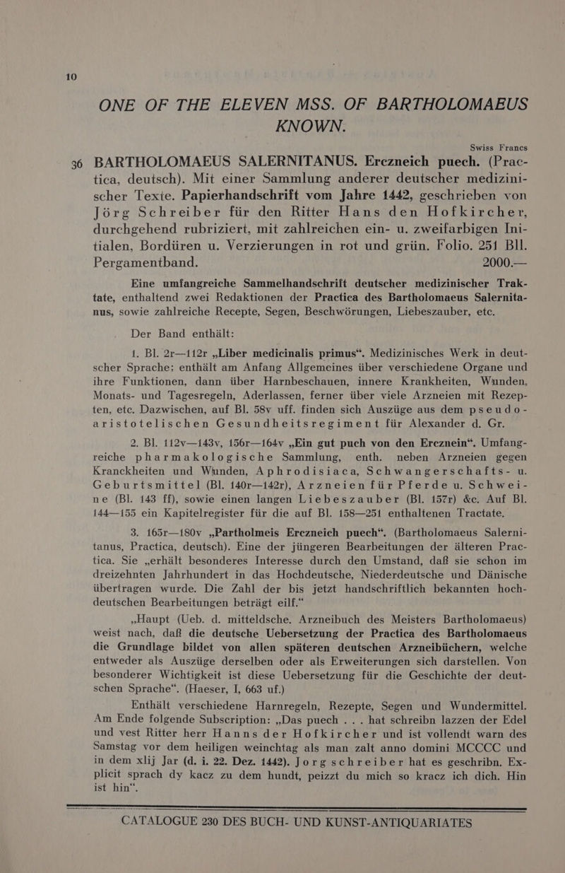 ONE OF THE ELEVEN MSS. OF BARTHOLOMAEUS KNOWN. Swiss Francs tica, deutsch). Mit einer Sammlung anderer deutscher medizini- scher Texte. Papierhandschrift vom Jahre 1442, geschrieben von Jorg Schreiber fiir den Ritter Hans den Hofkircher, durchgehend rubriziert, mit zahlreichen ein- u. zweifarbigen Ini- tialen, Bordiiren u. Verzierungen in rot und griin. Folio. 251 BIl. Pergamentband. 2000.— Eine umfangreiche Sammelhandschrift deutscher medizinischer Trak- tate, enthaltend zwei Redaktionen der Practica des Bartholomaeus Salernita- nus, sowie zahlreiche Recepte, Segen, Beschw6rungen, Liebeszauber, etc. Der Band enthalt: 1. Bl. 2r—112r ,,.Liber medicinalis primus”. Medizinisches Werk in deut- scher Sprache: enthalt am Anfang Allgemeines iiber verschiedene Organe und ihre Funktionen, dann iiber Harnbeschauen, innere Krankheiten, Wunden, Monats- und Tagesregeln, Aderlassen, ferner iiber viele Arzneien mit Rezep- ten, etc. Dazwischen, auf Bl. 58v uff. finden sich Ausziige aus dem pseudo- aristotelischen Gesundheitsregiment fiir Alexander d. Gr. 2. Bl. 112v—i43v, 156r—164v ,,.Ein gut puch von den Ercznein“. Umfang- reiche pharmakologische Sammlung, enth. neben Arzneien gegen Kranckheiten und Wunden, Aphrodisiaca, Schwangerschafts- u. Geburtsmittel (Bl. 140r—i42r), Arzneien ftir Pferde u. Schwei- ne (Bl. 143 ff), sowie einen langen Liebeszauber (BI. 157r) &amp;c. Auf BI. 144—155 ein Kapitelregister fiir die auf Bl]. 158—251 enthaltenen Tractate. 3. 165r—i80v ,,Partholmeis Erczneich puech“. (Bartholomaeus Salerni- tanus, Practica, deutsch). Eine der jiingeren Bearbeitungen der alteren Prac- tica. Sie ,erhaélt besonderes Interesse durch den Umstand, daf sie schon im dreizehnten Jahrhundert in das Hochdeutsche, Niederdeutsche und Dianische iibertragen wurde. Die Zahl der bis jetzt handschriftlich bekannten hoch- deutschen Bearbeitungen betriagt eilf.* »Haupt (Ueb. d. mitteldsche. Arzneibuch des Meisters Bartholomaeus) weist nach, daf die deutsche Uebersetzung der Practica des Bartholomaeus die Grundlage bildet von allen spateren deutschen Arzneibiichern, welche entweder als Ausziige derselben oder als Erweiterungen sich darstellen. Von besonderer Wichtigkeit ist diese eat aa ea Sy fiir die Geschichte der deut- schen Sprache“. (Haeser, I, 663 uf.) Enthalt verschiedene Harnregeln, Rezepte, Segen und Wundermittel. Am Ende folgende Subscription: ,,Das puech . . . hat schreibn lazzen der Edel und vest Ritter herr Hanns der Hofkircher und ist vollendt warn des Samstag vor dem heiligen weinchtag als man zalt anno domini MCCCC und in dem xlij Jar (d. i. 22. Dez. 1442). Jorg schreiber hat es geschribn. Ex- plicit sprach dy kacz zu dem hundt, peizzt du mich so kracz ich dich. Hin ist hin“.