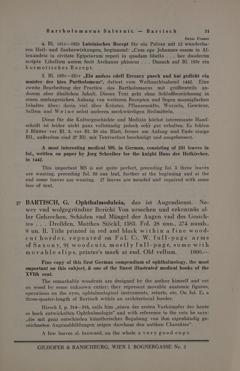 Swiss Francs 4. Bl. 18i1r—i82r Lateinisches Recept fiir ein Pulver mit 12 wunderba- ren Heil- und Zauberwirkungen, beginnend: ,,;Cum ego Johannes essem in Al- lexandria in civitate Egipciorum reperi in quodam libello ... hec duodecim scripta Libellum autem fecit Archanus phisicus ... Danach auf Bl. 183r ein kosmetisches Rezept. 5. Bl. 183v—25iv ,,Ein anders edell Erczney puech und hat gedicht ein maister der hies Partholomeus“, datiert vom Weihnachtsabend 1442. Eine zweite Bearbeitung der Practica des Bartholomaeus mit grdéftenteils an- derem aber ahnlichen Inhalt. Dieser Text geht ohne Schlufbezeichnung in einen umfangreichen Anhang von weiteren Rezepten und Segen mannigfachen Inhaltes iiber; darin viel itiber Krauter, Pflanzensafte, Wurzeln, Gewiirze, Salben und Weine nebst anderen merkwiirdigen Heilmitteln. Diese fiir die Kulturgeschichte und Medizin héchst interessante Hand- schrift ist leider nicht ganz vollstindig jedoch sehr gut erhalten. Es fehlen 3 Blatter vor Bl. 5, vor Bl. 58 ein Blatt, ferner am Anfang und Ende einige BIl., auRerdem sind 27 BU. mit Textverlust beschadigt und ausgebessert. A most interesting medical MS. in German, consisting of 251 leaves in fol., written on paper by Jorg Schreiber for the knight Hans der Hofkircher, in 1442, This important MS is not quite perfect, preceding fol. 5 three leaves are wanting, preceding fol. 58 one leaf, further at the beginning and at the end some leaves are wanting. 27 leaves are mended and repaired with some loss of text. 37 BARTISCH, G. Ophthalmoduleia, das ist Augendienst. Ne- wer vnd wolgegriindter Bericht Von ursachen und erkentniis al- ler Gebrechen, Schaden vnd Mangel der Augen vnd des Gesich- tes ... DreBden, Matthes Stockl, 1583. Fol. 28 unn., 274 numb., 8 un. ll. Title printed in red and black within a fine wood- cut border, repeated on Fol. G1. W. full-page arms of Saxony, 91 woodcuts, mostly full-page, some with movable slips, printer's mark at end. Old vellum. 1800.—- Fine copy of this first German compendium of ophthalmology, the most mmportant on this subject, &amp; one of the finest illustrated medical books of the XVIth cent. The remarkable woodcuts are designed by the author himself and cut on wood by some unknown cutter; they represent movable anatomic figures, operations on the eyes, ophtalmological instruments, retorts, etc. On fol. Ei a three-quater-length of Bartisch within an architectural border. Hirsch I, p. 314—316, calls him ,,einen der ersten Vorkaémpfer der heute so hoch entwickelten Ophthalmologie“ and with reference to the cuts he says: die mit ganz entschieden kiinstlerischer Begabung von ihm eigenhiandig ge- zeichneten Augenabbildungen zeigen durchaus den antiken Charakter™. A few leaves sl. browned, on the whole a very good copy. ere errr eer ————————————_———————————