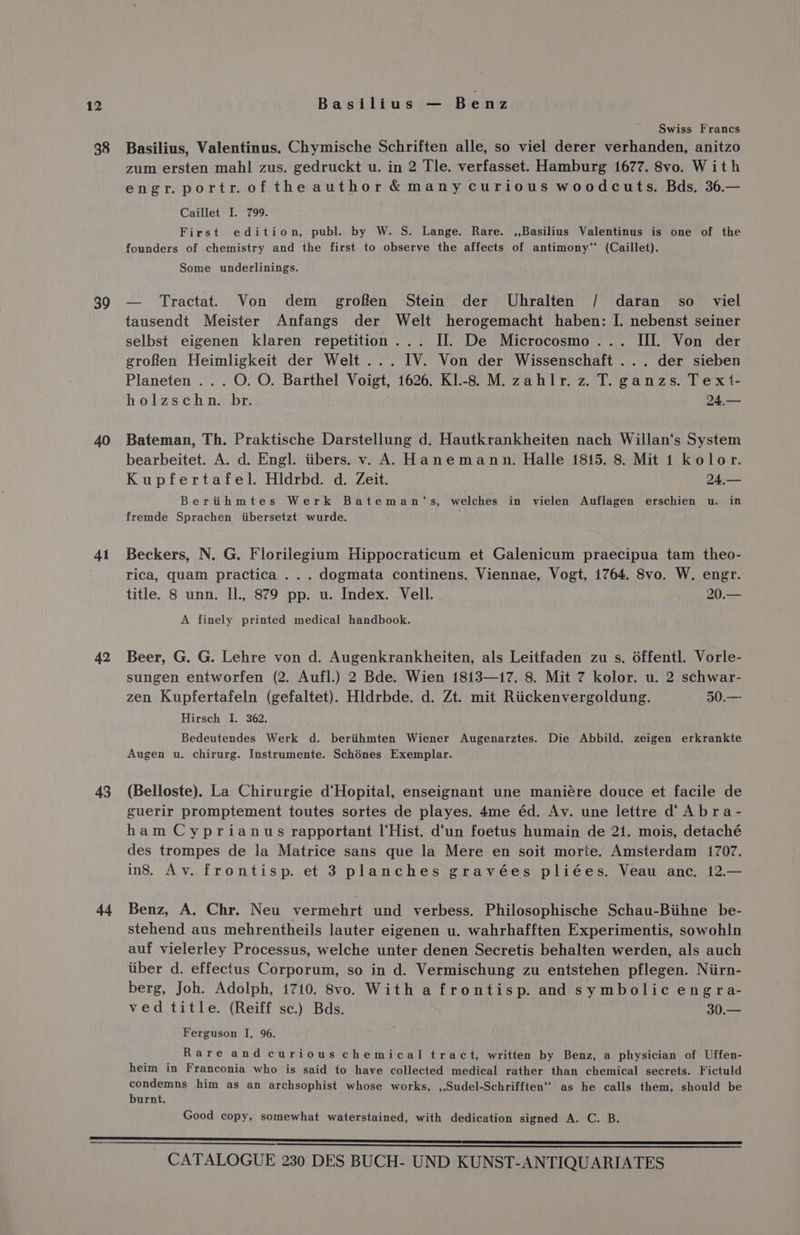 38 39 40 41 42 43 44 Basilius — Benz Swiss Francs Basilius, Valentinus. Chymische Schriften alle, so viel derer verhanden, anitzo zum ersten mahl zus. gedruckt u. in 2 Tle. verfasset. Hamburg 1677. 8vo. With engr.portr.oftheauthor &amp;manycurious woodcuts. Bds. 36.— Caillet I. 799. First edition, publ. by W. S. Lange. Rare. ,,Basilius Valentinus is one of the founders of chemistry and the first to observe the affects of antimony“ (Caillet). Some underlinings. — Tractat. Von dem _ grofen Stein der Uhralten / daran so _ viel tausendt Meister Anfangs der Welt herogemacht haben: I. nebenst seiner selbst eigenen klaren repetition... Il. De Microcosmo... III. Von der groRen Heimligkeit der Welt ... IV. Von der Wissenschaft ... der sieben Planeten ...O.O. Barthel Voigt, 1626. K1.-8. M. zahlr. z. T. ganzs. Tex1- holzschn. br. 24,— Bateman, Th. Praktische Darstellung d. Hautkrankheiten nach Willan‘s System bearbeitet. A. d. Engl. iibers. v. A. Hanemann. Halle 1815. 8. Mit 1 kolor. Kupfertafel. Hldrbd. d. Zeit. 24,— Bertihmtes Werk Bateman‘s, welches in vielen Auflagen erschien u. in fremde Sprachen iibersetzt wurde. Beckers, N. G. Florilegium Hippocraticum et Galenicum praecipua tam theo- rica, quam practica ... dogmata continens. Viennae, Vogt, 1764. 8vo. W. engr. title. 8 unn. Il., 879 pp. u. Index. Vell. 20.— A finely printed medical handbook. Beer, G. G. Lehre von d. Augenkrankheiten, als Leitfaden zu s. 6ffentl. Vorle- sungen entworfen (2. Aufl.) 2 Bde. Wien 1813—17. 8. Mit 7 kolor. u. 2 schwar- zen Kupfertafeln (gefaltet). Hldrbde. d. Zt. mit Riickenvergoldung. 50.— Hirsch I. 362. Bedeutendes Werk d. beriihmten Wiener Augenarztes. Die Abbild. zeigen erkrankte Augen u. chirurg. Instrumente. Schénes Exemplar. (Belloste). La Chirurgie d‘Hopital, enseignant une maniére douce et facile de guerir promptement toutes sortes de playes. 4me éd. Av. une lettre d Abra- ham Cyprianus rapportant I‘Hist. d‘un foetus humain de 21. mois, detaché des trompes de la Matrice sans que la Mere en soit morte. Amsterdam 1707. ins. Av. frontisp. et 3 planches gravées pliées. Veau anc. 12.— Benz, A. Chr. Neu vermehrt und verbess. Philosophische Schau-Biihne be- stehend aus mehrentheils lauter eigenen u. wahrhafften Experimentis, sowohln auf vielerley Processus, welche unter denen Secretis behalten werden, als auch itiber d. effectus Corporum, so in d. Vermischung zu entstehen pflegen. Niirn- berg, Joh. Adolph, 1710. 8vo. With a frontisp. and symbolic engra- ved title. (Reiff sc.) Bds. 30.— Ferguson I, 96. Rare and curious chemical tract, written by Benz, a physician of Uffen- heim in Franconia who is said to have collected medical rather than chemical secrets. Fictuld condemns him as an archsophist whose works, ,,Sudel-Schrifften‘’ as he calls them, should be burnt. Good copy, somewhat waterstained, with dedication signed A. C. B.