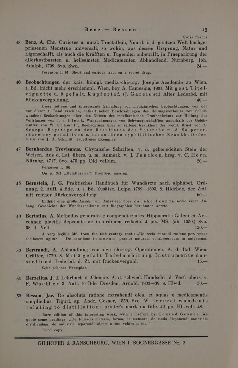 45 46 47 48 19 50 51 52 Benz — Besson 13 Swiss Francs Benz, A. Chr. Curioses u. nutzl. Tractatlein, Von d. i. d. gantzen Welt hochge- priesenen Menstruo universali, so wohin, was dessen Ursprung, Natur und Eigenschafft, als auch die Krafften u. Tugenden anbetrifft, in Praeparirung der allerkostbarsten u. heilsamsten Medicamenten Abhandlend. Niirnberg, Joh. Adolph, 1709. 8vo. Swn. 24,— Ferguson I, 97. Short and curious tract on a secret drug. Beobachtungen der kais. kénigl. mediz.-chirurg. Josephs-Academie zu Wien. 1. Bd. (nicht mehr erschienen). Wien, bey A. Camesina, 1801. Mit gest. Titel- vignette u. 9 gefalt. Kupfertaf. (J. Gareis sc.) Alter Lederbd. mit Riickenvergoldung. 40.— Diese seltene und interessante Sammlung von medizinischen Beobachtungen, von der nur dieser 1. Band erschien, enthalt neben Beschreibungen des Heilungsverlaufes von Schuf- wunden: Beobachtungen iiber den Nutzen des mexikanischen Traubenkréuts zur Heilung des Veitstanzes von J. v. Plenk, Wahrnehmungen von Schwangerschafften aufferhalb der Gebir- mutter von W. Schmitt, Beobachtung iiber e. seltene Krankheit der weibl. Brust von A. Scarpa, Beytrage zu den Resultaten der Versuche m. d. Salpeter- sdure bey primitiven u. secundiren syphilitischen Krankheitsfor- men von J. A. Schmidt. Tadelfreies Exemplar. Bernhardus Trevisanus. Chymische Schriften, v. d. gebenedeiten Stein der Weisen. Aus d. Lat. iibers. u. m. Anmerk. v. J. Tancken, hrsg. v. C. Horn. Niirnbg. 1717. 8vo. 475 pp. Old vellum. 20.— Ferguson I. 101. On p. 321 ,,Metallurgica’’. Frontisp. missing. Bernstein, J. G. Praktisches Handbuch fiir Wundarzte nach alphabet. Ord- nung. 2. Aufl. 4 Bde. u. 1 Bd. Zusitze. Leipz. 1799—1803. 8. Hldrbde. der Zeit. mit reicher Riickenvergoldung. 60.— Enthalt eine groRe Anzahl von Aufsatzen itiber Zahnheilkunde sowie einen An- hang: Geschichte der Wundarzneikunst mit Biographien beriihmter Aerzte. Bertotius, A. Methodus generalis e compendiaria ex Hippocratis Galeni et Avi- cennae placitis depromta ac in ordinem redacta. 4 pts. MS. (ab. 1550.) 8vo. 58 ll. Vell. 120.— A very legible MS. from the 16th century cont.: ,,De recta curandi ratione per. venae sectionem agitur — De curatione tumorum praeter naturam et abscessuum in universum. Bertrandi, A. Abhandlung von den chirurg. Operationen. A. d. Ital. Wien, Griaffer, 1770. 8. Mit 5 gefalt. Tafeln chirurg. Instrumente dar- stellend. Lederbd. d. Zt. mit Riickenvergold. 15.— Sehr schénes Exemplar. Berzelius, J. J. Lehrbuch d .Chemie. A..d. schwed. Handschr, d. Verf. tibers. v. F. Wiooehl er. 3. Aufl. 10 Bde. Dresden, Arnold, 1833—39. 8. Hlwd. 30.— simplicibus. Tiguri, ap. Andr. Gesner, 1559. 8vo. W. several woodcuts relating to distillation; printer's mark on title. 42 pp. Hf.-vell. 48.— Rare edition of this interesting work, with a preface by Conrad Gesner. We quote some headings: ,,De fornacis materia, forma, ac mensura, de modo disponendi materiam distillandam, de industria separandi oleum a suo vehiculo, etc.” Good copy.