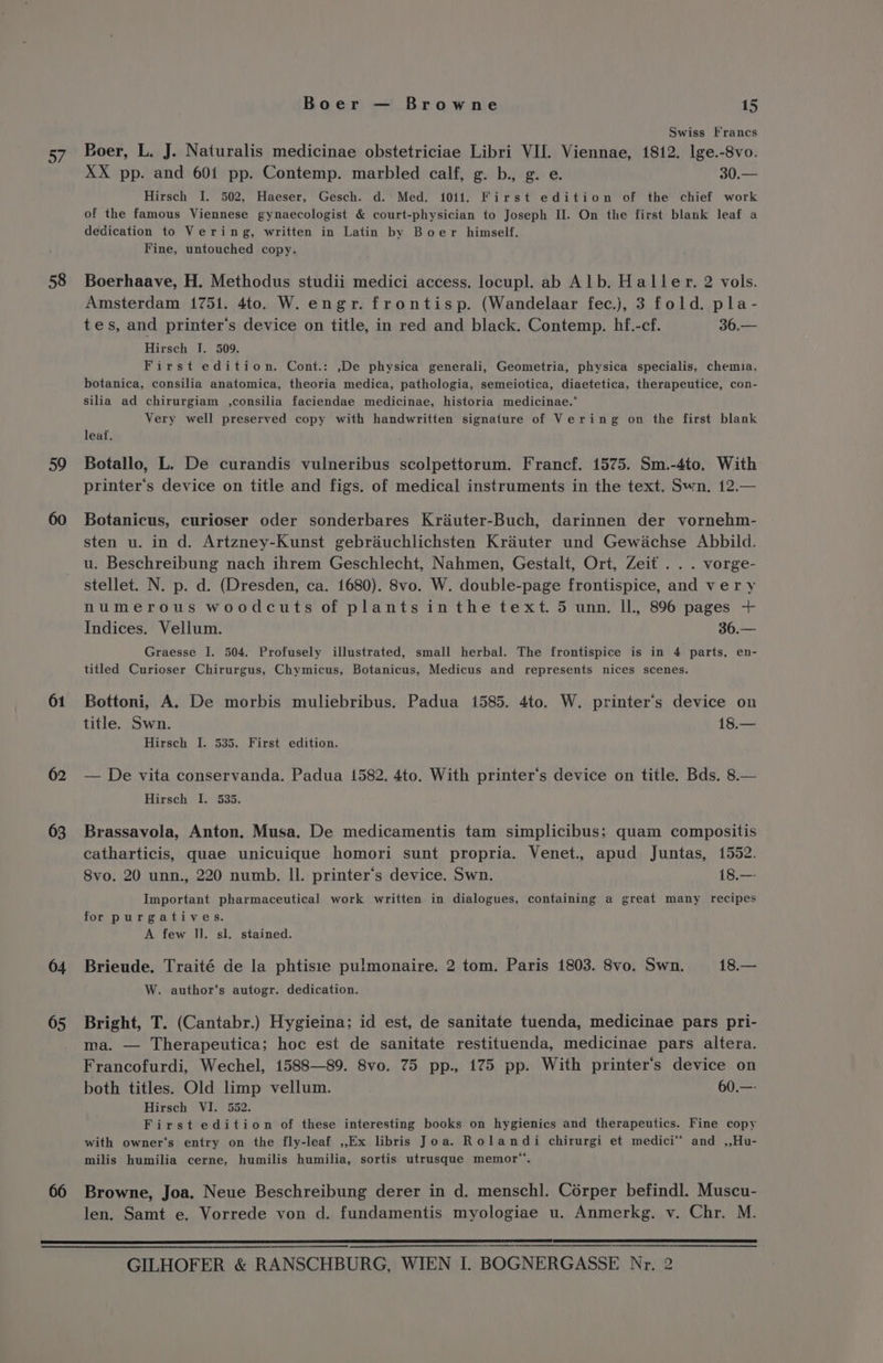o/ 58 59 61 62 63 64 05 Boer — Browne 15 Swiss Francs Boer, L. J. Naturalis medicinae obstetriciae Libri VII. Viennae, 1812. lge.-8vo. XX pp. and 601 pp. Contemp. marbled calf, g. b., g. e. 30.— Hirsch I. 502, Haeser, Gesch. d.‘ Med. 1011. First edition of the chief work of the famous Viennese gynaecologist &amp; court-physician to Joseph II. On the first blank leaf a dedication to Vering, written in Latin by Boer himself. Fine, untouched copy. Boerhaave, H. Methodus studii medici access. locupl. ab Alb. Haller. 2 vols. Amsterdam 1751. 4to. W. engr. frontisp. (Wandelaar fec.), 3 fold. pla- tes, and printer's device on title, in red and black. Contemp. hf.-cf. 36.— Hirsch I. 509, First edition. Cont.: ,De physica generali, Geometria, physica specialis, chemia, botanica, consilia anatomica, theoria medica, pathologia, semeiotica, diaetetica, therapeutice, con- silia ad chirurgiam ,consilia faciendae medicinae, historia medicinae.* Very well preserved copy with handwritten signature of Vering on the first blank leat. Botallo, L. De curandis vulneribus scolpettorum. Francf. 1575. Sm.-4to. With printer's device on title and figs. of medical instruments in the text. Swn. 12.— Botanicus, curioser oder sonderbares Kriauter-Buch, darinnen der vornehm- sten u. in d. Artzney-Kunst gebriéuchlichsten Krauter und Gewdachse Abbild. u. Beschreibung nach ihrem Geschlecht, Nahmen, Gestalt, Ort, Zeit . . . vorge- stellet. N. p. d. (Dresden, ca. 1680). 8vo. W. double-page frontispice, and ver y numerous woodcuts of plants inthe text. 5 unn. ll. 896 pages + Indices. Vellum. 36.— Graesse I. 504. Profusely illustrated, small herbal. The frontispice is in 4 parts, en- titled Curioser Chirurgus, Chymicus, Botanicus, Medicus and represents nices scenes. Bottoni, A. De morbis muliebribus. Padua 1585. 4to. W. printer's device on title. Swn. 18.— Hirsch I. 535. First edition. — De vita conservanda. Padua 1582. 4to. With printer‘’s device on title. Bds. 8.— Hirsch I. 535. Brassavola, Anton. Musa. De medicamentis tam simplicibus; quam compositis catharticis, quae unicuique homori sunt propria. Venet., apud Juntas, 1552. 8vo. 20 unn., 220 numb. Il. printer’s device. Swn. 18.— Important pharmaceutical work written in dialogues, containing a great many recipes for purgatives. A few I]. sl. stained. Brieude. Traité de la phtisie pulmonaire. 2 tom. Paris 1803. 8vo. Swn. 18.— W. author‘s autogr. dedication. Bright, T. (Cantabr.) Hygieina; id est, de sanitate tuenda, medicinae pars pri- ma. — Therapeutica; hoc est de sanitate restituenda, medicinae pars altera. Francofurdi, Wechel, 1588—89. 8vo. 75 pp., 175 pp. With printer's device on both titles. Old limp vellum. 60.—- Hirsch VI. 552. First edition of these interesting books on hygienics and therapeutics. Fine copy with owner‘s entry on the fly-leaf ,,.Ex libris Joa. Rolandi chirurgi et medici™ and ,,Hu- milis humilia cerne, humilis humilia, sortis utrusque memor”. Browne, Joa. Neue Beschreibung derer in d. mensch]. Corper befindl. Muscu- len. Samt e. Vorrede von d. fundamentis myologiae u. Anmerkg. v. Chr. M.