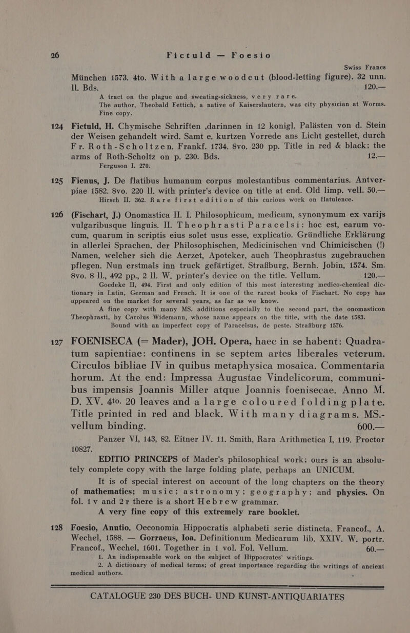 124 125 126 127 128 Fictuld — Foesio Swiss Francs Miinchen 1573. 4to. With a large woodcut (blood-letting figure). 32 unn. ll. Bds. 120.— A tract on the plague and sweating-sickness, very rare. The author, Theobald Fettich, a native of Kaiserslautern, was city physician at Worms. Fine copy. Fictuld, H. Chymische Schriften ,darinnen in 12 konigl. Palasten von d. Stein der Weisen gehandelt wird. Samt e. kurtzen Vorrede ans Licht gestellet, durch Fr. Roth-Scholtzen. Frankf. 1734. 8vo. 230 pp. Title in red &amp; black; the arms of Roth-Scholtz on p. 230. Bds. 12.— Ferguson I. 270. Fienus, J. De flatibus humanum corpus molestantibus commentarius. Antver- piae 1582. 8vo. 220 ll. with printer‘s device on title at end. Old limp. vell. 50.— Hirsch II. 362. Rare first edition of this curious work on flatulence. (Fischart, J.) Onomastica II. I. Philosophicum, medicum, synonymum ex varijs vulgaribusque linguis. I]. Theophrasti Paracelsi: hoc est, earum vo- cum, quarum in scriptis eius solet usus esse, explicatio. Griindliche Erklarung in allerlei Sprachen, der Philosophischen, Medicinischen vnd Chimicischen (!) Namen, welcher sich die Aerzet, Apoteker, auch Theophrastus zugebrauchen pflegen. Nun erstmals inn truck gefartiget. Strafburg, Bernh. Jobin, 1574. Sm. 8vo. 8 ll., 492 pp., 2 ll. W. printer‘s device on the title. Vellum. 120.— Goedeke II, 494. First and only edition of this most interesting medico-chemical dic- tionary in Latin, German and French. It is one of the rarest books of Fischart. No copy has appeared on the market for several years, as far as we know. A fine copy with many MS. additions especially to the second part, the onomasticon Theophrasti, by Carolus Widemann, whose name appears on the title, with the date 1583. Bound with an imperfect copy of Paracelsus, de peste. Strafburg 1576. FOENISECA (= Mader), JOH. Opera, haec in se habent: Quadra- tum sapientiae: continens in se septem artes liberales veterum. Circulos bibliae IV in quibus metaphysica mosaica. Commentaria horum. At the end: Impressa Augustae Vindelicorum, communi- bus impensis Joannis Miller atque Joannis foenisecae. Anno M. D. XV. 4to. 20 leaves and a large coloured folding plate. Title printed in red and black. With many diagrams. MS.- vellum binding. 600.— Panzer VI, 143, 82. Eitner IV. 11. Smith, Rara Arithmetica I, 119. Proctor 10827. EDITIO PRINCEPS of Mader‘s philosophical work; ours is an absolu- tely complete copy with the large folding plate, perhaps an UNICUM. It is of special interest on account of the long chapters on the theory of mathematics; music; astronomy; geography; and physics. On fol. 1v and 2r there is a short Hebrew grammar. A very fine copy of this extremely rare booklet. Foesio, Anutio. Oeconomia Hippocratis alphabeti serie distincta. Francof., A. Wechel, 1588. — Gorraeus, Ioa. Definitionum Medicarum Jib. XXIV. W. portr. Francof., Wechel, 1601. Together in 1 vol. Fol. Vellum. 60.— 1. An indispensable work on the subject of Hippocrates‘ writings. 2. A dictionary of medical terms; of great importance regarding the writings of ancient medical authors.