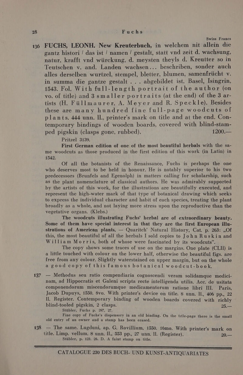 136 137 138 Swiss Francs FUCHS, LEONH. New Kreuterbuch, in welchem nit allein die gantz histori / das ist / namen/ gestalt, statt vnd zeit d. wachsung, natur, krafft vnd wiirckung, d. meysten theyls d. Kreutter so in Teutschen v. and. Landen wachsen... beschriben, sonder auch alles derselben wurtzel, stempel, bletter, blumen, samenfriicht v. in summa die gantze gestalt . . . abgebildet ist. Basel, Isingrin, 1543. Fol. With full-length portrait of the author (on vo. of title) and 3 smaller portraits (at the end) of the 3 ar- tists (H. Fillmaurer, A. Meyer and R. Speckle). Besides these are many hundred fine full-page woodcuts of plants. 444 unn. Il., printer‘s mark on title and at the end. Con- temporary bindings of wooden boards, covered with blind-stam- ped pigskin (clasps gone, rubbed). 1200.— Pritzel 3139. First German edition of one of the most beautiful herbals with the sa- me woodcuts as those produced in the first edition of this work (in Latin) in 1542. Of all the botanists of the Renaissance, Fuchs is perhaps the one who deserves most to be held in honour. He is notably superior to his two predecessors (Brunfels and Egenolph) in matters calling for scholarship, such as the plant nomenclature of classical authors. He was admirably supported by the artists of this work, for the illustrations are beautifully executed, and represent the high-water mark of that type of botanical drawing which seeks to express the individual character and habit of each species, treating the plant broadly as a whole, and not laying more stress upon the reproductive than the vegetative organs. (Klebs.) The woodcuts illustrating Fuchs’ herbal are of extraordinary beauty. Some of them have special interest in that they are the first European illu- strations of American plants. — Quaritch’ Natural History, Cat. p. 263: ,,Of this, the most beautiful of all the herbals I sold copies to John Ruskin and William Morris, both of whose were fascinated by its woodcuts“. | The copy shows some traces of use on the margins. One plate (CLII) is a little touched with colour on the lower half, otherwise the beautiful figs. are free from any colour. Slightly waterstained on upper margin, but on the whole a good copy of this famous botanical woodcut-book. — Methodus seu ratio compendiaria cognoscendi veram solidamque medici- nam, ad Hippocratis et Galeni scripta recte intelligenda utilis. Acc. de usitata componendorum miscendorumque medicamentorum ratione libri III. Paris, Jacob Dupuys, 1550. 8vo. With printer’s device on title. 8 unn. ll. 406 pp., 22 ll. Register. Contemporary binding of wooden boards covered with richly blind-tooled pigskin, 2 clasps. 9) a Stiibler, Fuchs p. 287, 27. Fine copy of Fuchs‘s dispensory in an old binding. On the title-page there is the small old entry of an owner and a stamp has been erased. — The same. Lugduni, ap. G. Rovillium, 1550. 16mo. With printer’s mark on title. Limp. vellum. 8 unn. Il, 553 pp., 27 unn. ll. (Register). 20.— Stiibler, p. 123. 26. D. A faint stamp on title.
