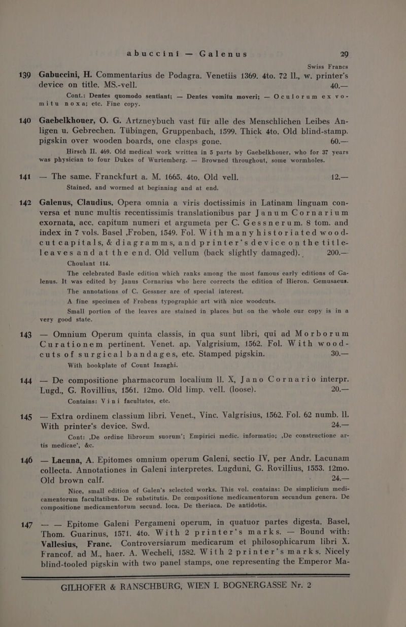 139 140 141 142 143 144 145 146 147 abuccini — Galenus 29 Swiss Francs Gabuccini, H. Commentarius de Podagra. Venetiis 1369. 4to. 72 ll, w. printer‘s device on title. MS.-vell. 40.— Cont.: Dentes quomodo sentiant; — Dentes vomitu moveri; — Oculorum ex vo- mitu noxa; etc. Fine copy. Gaebelkhouer, O. G. Artzneybuch vast fiir alle des Menschlichen Leibes An- ligen u. Gebrechen. Tiibingen, Gruppenbach, 1599. Thick 4to. Old blind-stamp. pigskin over wooden boards, one clasps gone. 60.—- Hirsch II. 469. Old medical work written in 5 parts by Gaebelkhouer, who for 37 years was physician to four Dukes of Wurtemberg. — Browned throughout, some wormbholes. — The same. Franckfurt a. M. 1665. 4to. Old vell. 12.— Stained, and wormed at beginning and at end. Galenus, Claudius. Opera omnia a viris doctissimis in Latinam linguam con- versa et nunc multis recentissimis translationibus par Janum Cornarium exornata, acc. capitum numeri et argumeta per C. Gessnerum. 8 tom. and index in 7 vols. Basel ,Froben, 1549. Fol. With many historiated wood- cutcapitals,&amp;diagramms,and printer‘sdeviceonthetitle- leaves and at the end. Old vellum (back slightly damaged). 200.—- Choulant 114. The celebrated Basle edition which ranks among the most famous early editions of Ga- lenus. It was edited by Janus Cornarius who here corrects the edition of Hieron. Gemusaeus. The annotations of C. Gessner are of special interest. A fine specimen of Frobens typographic art with nice woodcuts. Small portion of the leaves are stained in places but on the whole our copy is in a very good state. — Omnium Operum quinta classis, in qua sunt libri, qui ad Morborum Curationem pertinent. Venet. ap. Valgrisium, 1562. Fol. With wood- cuts of surgical bandages, etc. Stamped pigskin. 30.— With bookplate of Count Inzaghi. — De compositione pharmacorum localium ll. X, Jano Cornario interpr. Lugd., G. Rovillius, 1561. 12mo. Old limp. vell. (loose). 20.— Contains: Vini facultates, etc. — Extra ordinem classium libri. Venet., Vince. Valgrisius, 1562. Fol. 62 numb. I. With printer‘s device. Swd. 24,— Cont: ,De ordine librorum suorum‘; Empirici medic. informatio; ,De constructione ar- tis medicae’, &amp;c. — Lacuna, A. Epitomes omnium operum Galeni, sectio IV, per Andr. Lacunam collecta. Annotationes in Galeni interpretes. Lugduni, G. Rovillius, 1553. 12mo. Old brown calf. 24,— Nice, small edition of Galen‘s selected works. This vol. contains: De simplicium medi- camentorum facultatibus. De substitutis. De compositione medicamentorum secundum genera. De compositione medicamentorum secund. loca, De theriaca. De antidotis. — — Epitome Galeni Pergameni operum, in gquatuor partes digesta. Basel, Thom. Guarinus, 1571. 4to. With 2 printer‘s marks. — Bound with: Vallesius, Franc. Controversiarum medicarum et philosophicarum libri X. Francof. ad M., haer. A. Wecheli, 1582. With 2 printer‘s marks. Nicely blind-tooled pigskin with two panel stamps, one representing the Emperor Ma-