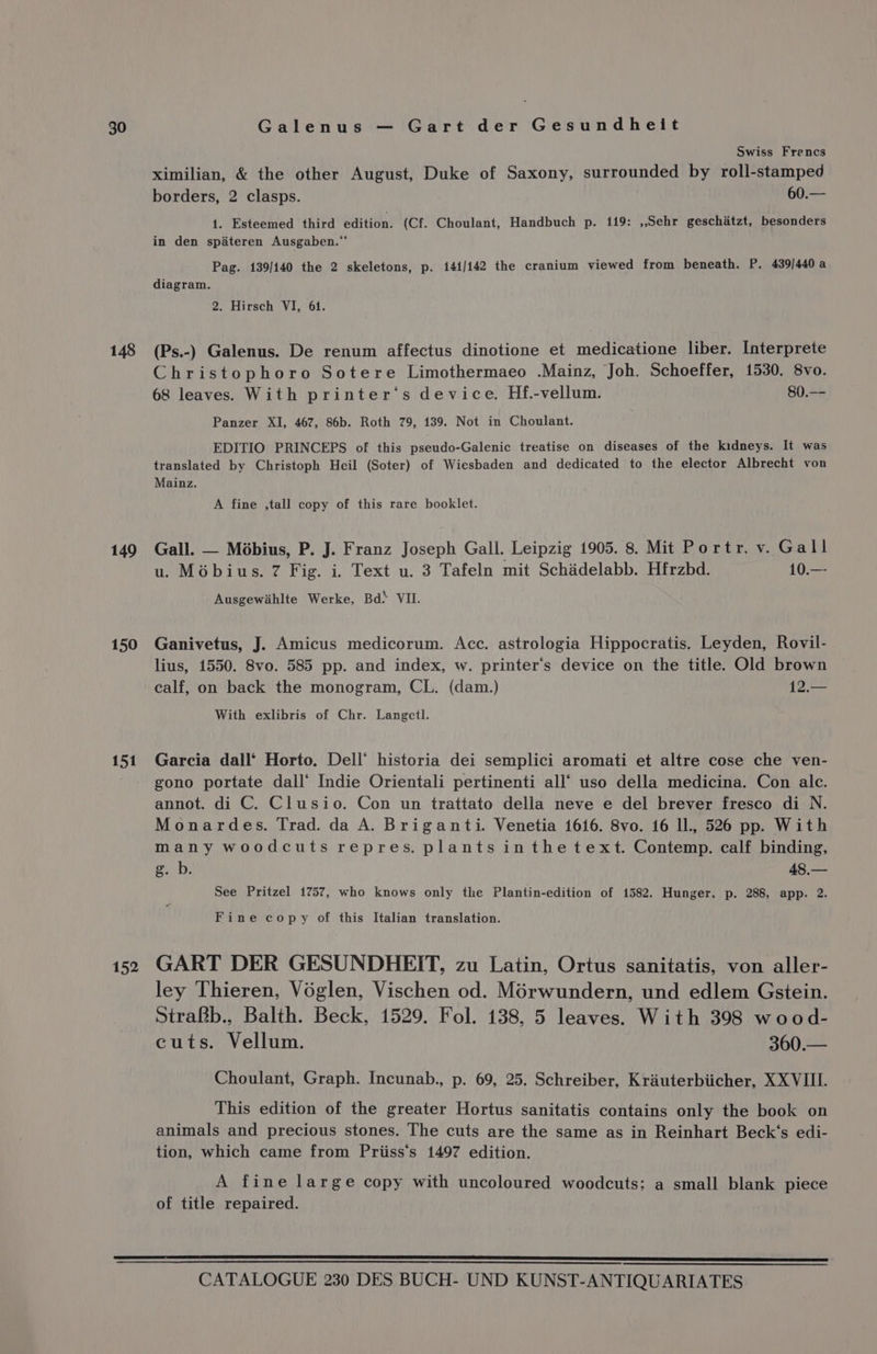 148 149 Swiss Frencs ximilian, &amp; the other August, Duke of Saxony, surrounded by roll-stamped borders, 2 clasps. 60.— 1. Esteemed third edition: (Cf. Choulant, Handbuch p. 119: ,,Sehr geschiatzt, besonders in den spadteren Ausgaben.“‘ Pag. 139/140 the 2 skeletons, p. 141/142 the cranium viewed from beneath. P. 439/440 a diagram. 2. Hirsch VI, 61. (Ps.-) Galenus. De renum affectus dinotione et medicatione liber. Interprete Christophoro Sotere Limothermaeo .Mainz, Joh. Schoeffer, 1530. 8vo. 68 leaves. With printer‘s device. Hf.-vellum. 80.-- Panzer XI, 467, 86b. Roth 79, 139. Not in Choulant. EDITIO PRINCEPS of this pseudo-Galenic treatise on diseases of the kidneys. It was translated by Christoph Heil (Soter) of Wiesbaden and dedicated to the elector Albrecht von Mainz. A fine ,tall copy of this rare booklet. Gall. — Mobius, P. J. Franz Joseph Gall. Leipzig 1905. 8. Mit Portr. v. Gall u. Mobius. 7 Fig. i. Text u. 3 Tafeln mit Schadelabb. Hfrzbd. 10.— Ausgewiahlte Werke, Bd* VII. Ganivetus, J. Amicus medicorum. Acc. astrologia Hippocratis. Leyden, Rovil- lius, 1550. 8vo. 585 pp. and index, w. printer‘’s device on the title. Old brown calf, on back the monogram, CL. (dam.) 12.— With exlibris of Chr. Langetl. Garcia dall‘ Horto. Dell’ historia dei semplici aromati et altre cose che ven- gono portate dall‘ Indie Orientali pertinenti all‘ uso della medicina. Con alc. annot. di C. Clusio. Con un trattato della neve e del brever fresco di N. Monardes. Trad. da A. Briganti. Venetia 1616. 8vo. 16 ll., 526 pp. With many woodcuts repres. plants inthetext. Contemp. calf binding, g. b. 48,— See Pritzel 1757, who knows only the Plantin-edition of 1582. Hunger, p. 288, app. 2. Fine copy of this Italian translation. GART DER GESUNDHEIT, zu Latin, Ortus sanitatis, von aller- ley Thieren, Voglen, Vischen od. Morwundern, und edlem Gstein. Strakb., Balth. Beck, 1529. Fol. 138, 5 leaves. With 398 wood- cuts. Vellum. 360.— Choulant, Graph. Incunab., p. 69, 25. Schreiber, Krauterbiicher, XXVIII. This edition of the greater Hortus sanitatis contains only the book on animals and precious stones. The cuts are the same as in Reinhart Beck‘s edi- tion, which came from Priiss‘’s 1497 edition. A fine large copy with uncoloured woodcuts: a small blank piece of title repaired.