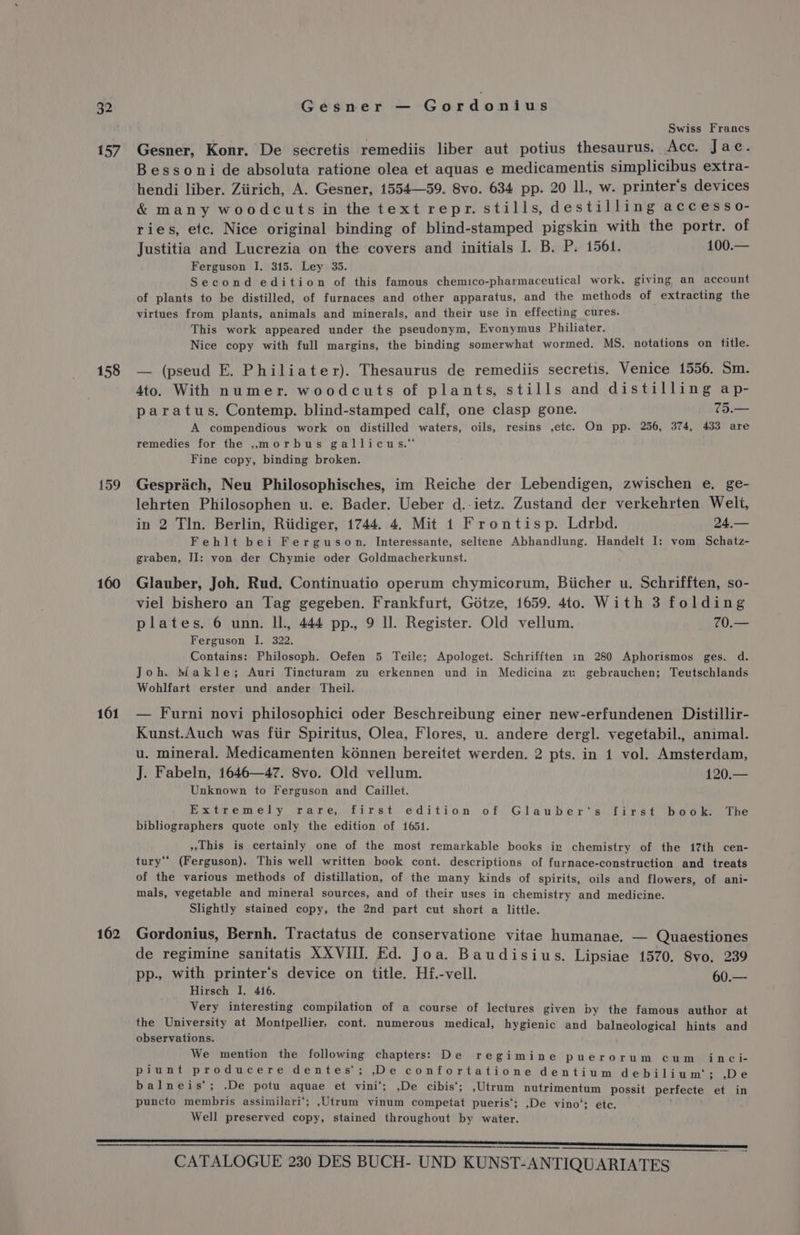157 158 159 160 161 162 Swiss Francs Gesner, Konr. De secretis remediis liber aut potius thesaurus. Acc. Jac. Bessoni de absoluta ratione olea et aquas e medicamentis simplicibus extra- hendi liber. Ziirich, A. Gesner, 1554—59. 8vo. 634 pp. 20 IL, w. printer's devices &amp; many woodcuts in the text repr. stills, destilling accesso- ries, ete. Nice original binding of blind-stamped pigskin with the portr. of Justitia and Lucrezia on the covers and initials I. B. P. 1561. 100.— Ferguson I, 315. Ley 35. Second edition of this famous chemico-pharmaceutical work, giving an account of plants to be distilled, of furnaces and other apparatus, and the methods of extracting the virtues from plants, animals and minerals, and their use in effecting cures. This work appeared under the pseudonym, Evonymus Philiater. Nice copy with full margins, the binding somerwhat wormed. MS, notations on title. — (pseud E. Philiater). Thesaurus de remediis secretis. Venice 1556. Sm. 4to. With numer. woodcuts of plants, stills and distilling ap- paratus. Contemp. blind-stamped calf, one clasp gone. 75.— A compendious work on distilled waters, oils, resins ,etc. On pp. 256, 374, 433 are remedies for the ,morbus gallicus.” Fine copy, binding broken. Gesprich, Neu Philosophisches, im Reiche der Lebendigen, zwischen e. ge- lehrten Philosophen u. e. Bader. Ueber d.-ietz. Zustand der verkehrten Welt, in 2 Tln. Berlin, Riidiger, 1744. 4. Mit 1 Frontisp. Ldrbd. 24,— Fehlt bei Ferguson. Interessante, seltene Abhandlung. Handelt I: vom Schatz- graben, II: von der Chymie oder Goldmacherkunst. Glauber, Joh. Rud. Continuatio operum chymicorum, Biicher u. Schrifften, so- viel bishero an Tag gegeben. Frankfurt, Gotze, 1659. 4to. With 3 folding plates. 6 unn. Il. 444 pp., 9 Il. Register. Old vellum. 70.— Ferguson I. 322. Contains: Philosoph. Oefen 5 Teile; Apologet. Schrifften in 280 Aphorismos ges. d. Joh. Makle; Auri Tincturam zu erkennen und in Medicina zu gebrauchen; Teutschlands Wohlfart erster und ander Theil. — Furni novi philosophici oder Beschreibung einer new-erfundenen Distillir- Kunst.Auch was fiir Spiritus, Olea, Flores, u. andere dergl. vegetabil., animal. u. mineral. Medicamenten kénnen bereitet werden. 2 pts. in 1 vol. Amsterdam, J. Fabeln, 1646—47. 8vo. Old vellum. 120.— Unknown to Ferguson and Caillet. Extremely rare, first edition of Glauber‘s first book. The bibliographers quote only the edition of 1651. »This is certainly one of the most remarkable books in chemistry of the 17th cen- tury‘‘ (Ferguson). This well written book cont. descriptions of furnace-construction and treats of the various methods of distillation, of the many kinds of spirits, oils and flowers, of ani- mals, vegetable and mineral sources, and of their uses in chemistry and medicine. Slightly stained copy, the 2nd part cut short a little. Gordonius, Bernh. Tractatus de conservatione vitae humanae. — Quaestiones de regimine sanitatis XXVIII. Ed. Joa. Baudisius. Lipsiae 1570. 8vo. 239 pp., with printer’s device on title. Hf.-vell. 60.— Hirsch I. 416. Very interesting compilation of a course of lectures given by the famous author at the University at Montpellier, cont. numerous medical, hygienic and balneological hints and observations. We mention the following chapters: De regimine puerorum cumin ci- piunt producere dentes'; De confortatione dentium debilium'; ,.De balneis*; .De potu aquae et vini‘; ,De cibis‘; ,Utrum nutrimentum possit perfecte et in puncto membris assimilari‘; ,Utrum vinum competat pueris‘; ,De vino’: etc. ; Well preserved copy, stained throughout by water.