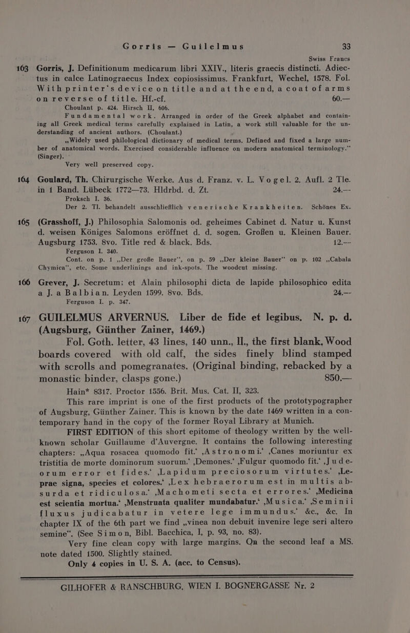 163 104 165 166 107 Gorris — Guilelmus 33 Swiss Frances Gorris, J. Definitionum medicarum libri XXIV., literis graecis distincti. Adiec- tus in calce Latinograecus Index copiosissimus. Frankfurt, Wechel, 1578. Fol. With printer’sdeviceontitle andat the end,a coat ofarms on reverse of title. Hf.-cf. 60.— Choulant p. 424. Hirsch II, 606. Fundamental work. Arranged in order of the Greek alphabet and contain- ing all Greek medical terms carefully explained in Latin, a work still valuable for the un- derstanding of ancient authors. (Choulant.) 2, Widely used philological dictionary of medical terms. Defined and fixed a large num- ber of anatomical words. Exercised considerable influence on modern anatomical terminology.” (Singer). ~ Very well preserved copy. Goulard, Th. Chirurgische Werke. Aus d. Franz. v. L. Vogel. 2, Aufl. 2 Tle. in 1 Band. Liibeck 1772—73. Hldrbd. d. Zt. 94,—- Proksch I. 36. Der 2. Tl. behandelt ausschlieRlich venerische Krankheiten. Schones Ex. (Grasshoff, J.) Philosophia Salomonis od. geheimes Cabinet d. Natur u. Kunst d. weisen Koniges Salomons erdéffnet d. d. sogen. Grofen u. Kleinen Bauer. Augsburg 1753. 8vo. Title red &amp; black. Bds. 12.—- Ferguson I. 340. Cont. on p. 1 ,,Der grofe Bauer*‘, on p. 59 ,,Der kleine Bauer* on p. 102 .,Cabala Chymica*, etc. Some underlinings and ink-spots. The woodcut missing. Grever, J. Secretum: et Alain philosophi dicta de lapide philosophico edita a J. a Balbian. Leyden 1599. 8vo. Bds. 24,—- Ferguson I. p. 347. GUILELMUS ARVERNUS. Liber de fide et legibus. N. p. d. (Augsburg, Giinther Zainer, 1469.) Fol. Goth. letter, 43 lines, 140 unn., Il., the first blank, Wood boards covered with old calf, the sides finely blind stamped with scrolls and pomegranates. (Original binding, rebacked by a monastic binder, clasps gone.) 850.— Hain* 8317. Proctor 1556. Brit. Mus. Cat. II, 323. This rare imprint is one of the first products of the prototypographer of Augsburg, Giinther Zainer. This is known by the date 1469 written in a con- temporary hand in the copy of the former Royal Library at Munich. FIRST EDITION of this short epitome of theology written by the well- known scholar Guillaume d‘Auvergne. It contains the following interesting chapters: ,Aqua rosacea quomodo fit.” ,Astronomi. ,Canes moriuntur ex tristitia de morte dominorum suorum. ,Demones.’ ,Fulgur quomodo fit.’ ,J ud e- orum error et fides. ,.Lapidum preciosorum virtutes. ,Le- prae signa, species et colores. ,L.ex hebraerorum est in multis ab- surda et ridiculosa. ,Machometi secta et errores. ,Medicina est scientia mortua.’ ,Menstruata qualiter mundabatur. ,.Musica.” Seminii fluxus judicabatur in vetere lege immundus. &amp;c, &amp;c. In chapter IX of the 6th part we find ,,vinea non debuit invenire lege seri altero semine“. (See Simon, Bibl. Bacchica, I, p. 93, no. 83). Very fine clean copy with large margins. On the second leaf a MS. note dated 1500. Slightly stained. Only 4 copies in U. S. A. (ace. to Census).