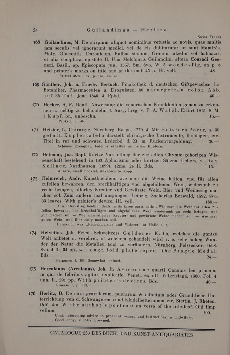 168 Swiss Francs Guilandinus, M. De stirpium aliquot nominibus vetustis ac novis, quae multis iam seculis vel ignorarunt medici, vel de eis dubitarunt: ut sunt Mamirés, Moly, Oloconitis, Doronicum, Bulbocastanum, Granum alzelin vel habbaziz, et alia complura, epistole Hl. Una Melchioris Guilandini, altera Conradi Ges- neri. Basil., ap. Episcopum jun., 1557. Sm. 8vo. W. 5 woodc.-fig. on p. 6 and printer‘s marks on title and at the end. 45 p. Hf.-vell. 48,— Pritzel 3636. Ley, p. 145, no. 43. 170 171 172 173 174 175 176 Botaniker, Pharmaceuten u. Droguisten. 60 naturgetreu color. Abb. auf 36 Taf. Jena 1840. 4. Ppbd. 40.— Hecker, A. F. Deutl. Anweisung die venerischen Krankheiten genau zu erken- nen u. richtig zu behandeln. 3. Ausg. hrsg. v. F. A. Walch. Erfurt 1815, 8, M. 1 Kupf. br., unbeschn. 15.— Proksch I. 46. Heister, L. Chirurgie. Niirnberg, Raspe, 1770. 4. Mit Heisters Portr. u. 38 gefalt. Kupfertafeln darstell. chirurgische Instrumente, Bandagen, etc. Titel in rot und schwarz. Lederbd. d. Zt. m. Riickenvergoldung. 36.— Schénes Exemplar, tadellos erhalten mit ‘allen Kupfern. Helmont, Joa. Bapt. Kurtze Vorstellung der zur edlen Chymie gehérigen Wis- senschaft bestehend in 183 Aphorismis oder kurtzen Satzen. Uebers. v. Dav. Kellner. Nordhausen (1699). 12mo. 24 ll. Bds. tad aes - A rare, small booklet, unknown to Kopp. Helmreich, Andr. Kunstbiichlein, wie man die Weine halten, vnd fiir allen zufellen bewahren, den brechhafftigen vnd abgefallenen Wein, widerumb zu recht bringen, allerley Kreuter vnd Gewiirzte Wein, Bier vnd Weinessig ma- chen sol. Zum andern mal ausgangen. Leipzig, Zacharias Berwald, 1592. 8vo. 83 leaves. With printer‘s device. Hf. vell. 160.-—— This interesting booklet deals in its three parts with: ,,;Wie man die Wein fiir allen Zu- fellen bewaren, den brechhafftigen und abgefallenen Wein wiederumb zu recht bringen, und gut machen sol. — Wie man allerley Kreuter- und gewiirtzte Weine machen sol. — Wie man guten Wein- und Bier essig machen soll. Helmreich was ,,Rechenmeister und Visierer‘‘ at Halle a. S. Helvetius. Joh. Fried. Schweitzers Guldenes Kalb, welches die gantze Welt anbetet u. verehret, in welchem gehandelt wird v. e. sehr hohen Wun- der der Natur die Metalleu (sic) zu verdndern. Niirnberg, Felssecker, 1668. Svo. 4 ll, 54 pp. w. 1 engr. fold. plate repres, the Prague Medal. Bds. 24,— Ferguson I. 383. Somewhat stained. Herculanus (Arculanus), Joh. In Avicennae quarti Canonis fen primam, in qua de febribus agitur, explicatio. Venet., ex off. Valgrisiana, 1560. Fol. 4 unn., Il, 291 pp. With printer‘s devices, Bds. ikon Graesse J], p. 183. Herlitz, D. De cura gravidarum, puerarum &amp; infantum oder Griindtliche Un- terrichtung von d. Schwangeren vnnd Kindelbetterinnen etc. Stettin, J. Rheten, 1610. 4to. W. the author‘s portrait on verso of the title-leaf. Old limp vellum. 100.— Cont. interesting advice to pregnant woman and instructions in midwifery. Good copy. slightly browned.