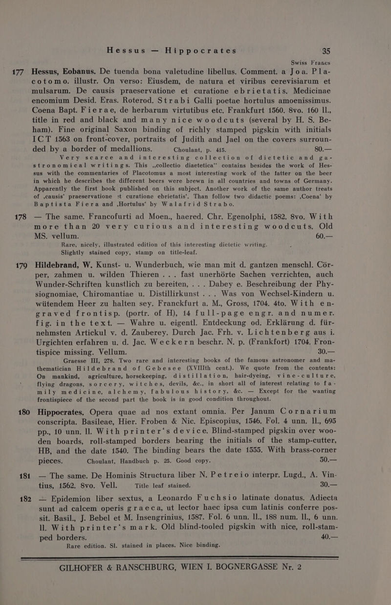 177 178 179 180 181 182 Hessus — Hippocrates 35 Swiss francs Hessus, Eobanus. De tuenda bona valetudine libellus. Comment. a Joa. Pla- cotomo. illustr. On verso: Eiusdem, de natura et viribus cerevisiarum et mulsarum. De causis praeservatione et curatione ebrietatis. Medicinae encomium Desid. Eras. Roterod. Strabi Galli poetae hortulus amoenissimus. Coena Bapt. Fierae, de herbarum virtutibus etc. Frankfurt 1560. 8vo. 160 Il., title in red and black and many nice woodcuts (several by H. S. Be- ham). Fine original Saxon binding of richly stamped pigskin with initials ICT 1563 on front-cover, portraits of Judith and Jael on the covers surroun- ded by a border of medallions. Choulant, p. 445. 80.— Very scarce and interesting collection of dietetic and ga- stronomical writings. This ,,collectio diaetetica’’ contains besides the work of Hes- sus with the commentaries of Placotomus a most interesting work of the latter on the beer in which he describes the different beers were brewn in all countries and towns of Germany. Apparently the first book published on this subject. Another work of the same author treats of ,causis’ praeservatione +t curatione ebrietatis‘. Than follow two didactic poems: ,Coena‘ by Baptista Fiera and .,Hortulus’ by Walafrid Strabo. — The same. Francofurti ad Moen., haered. Chr. Egenolphi, 1582. 8vo. With more than 20 very curious and interesting woodcuts. Old MS. vellum. 60.— Rare, nicely, illustrated edition of this interesting dietetic writing. Slightly stained copy, stamp on title-leaf. Hildebrand, W. Kunst- u. Wunderbuch, wie man mit d. gantzen menschl. Cor- per, zahmen u. wilden Thieren ... fast unerhérte Sachen verrichten, auch Wunder-Schriften kunstlich zu bereiten, ... Dabey e. Beschreibung der Phy- siognomiae, Chiromantiae u. Distillirkunst ... Was von Wechsel-Kindern u. wiitendem Heer zu halten sey. Franckfurt a. M., Gross, 1704. 4to. With en- graved frontisp. (portr. of H), 14 full-page engr. and numer. fig. in the text. — Wahre u. eigentl. Entdeckung od. Erklarung d. fiir- nehmsten Artickul v. d. Zauberey. Durch Jac. Frh. v. Lichtenberg aus i. Urgichten erfahren u. d. Jac. Weckern beschr. N. p. (Frankfort) 1704, Fron- tispice missing. Vellum. - 30.— Graesse III, 278. Two rare and interesting books of the famous astronomer and ma- thematician Hildebrand of Gebesee (XVIIIth cent.) We quote from the contents: On mankind, agriculture, horsekeeping, distillation, hair-dyeing, vine-culture, flying dragons, sorcery, witches, devils, &amp;c., in short all of interest relating to fa - mily medicine, alchemy, fabulous history, &amp;c. — Except for the wanting frontispiece of the second part the book is in good condition throughout. Hippocrates. Opera quae ad nos extant omnia. Per Janum Cornarium conscripta. Basileae, Hier. Froben &amp; Nic. Episcopius, 1546, Fol. 4 unn. Il, 695 pp., 10 unn. ll. With printer‘s device. Blind-stamped pigskin over woo- den boards, roll-stamped borders bearing the initials of the stamp-cutter, HB, and the date 1540. The binding bears the date 1555. With brass-corner pieces. Choulant, Handbuch p. 25. Good copy. 50.— — The same. De Hominis Structura liber N. Petreio interpr. Lugd., A. Vin- tius, 1562. Svo. Vell. Title leaf stained. 30.— — Epidemion liber sextus, a Leonardo Fuchsio latinate donatus. Adiecta sunt ad calcem operis graeca, ut lector haec ipsa cum latinis conferre pos- sit. Basil., J. Bebel et M. Insengrinius, 1587. Fol. 6 unn. Il., 188 num. Il., 6 unn. ll With printer‘s mark. Old blind-tooled pigskin with nice, roll-stam- ped borders. 40.— Rare edition. Sl. stained in places. Nice binding.
