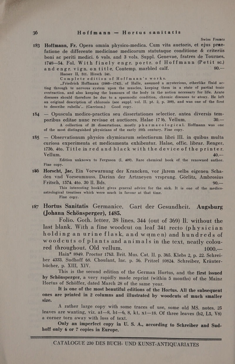 183 184 185 186 187 Hoffmann — Hortus sanitatis Swiss Francs Hoffmann, Fr. Opera omnia physico-medica. Cum vita auctoris, et ejus prae- fatione de differente medicinae medicorum statutaque conditione &amp; criteriis boni ac periti medici. 6 vols. and 3 vols. Suppl. Genevae, fratres de Tournes, 1748—54. Fol. With finely engr. portr. of Hoffmann (Petit sc.) and engr. vign. on title, Contemp. marbled calf. ~ 80.— Haeser II, 511. Hirsch 241. Complete edition of Hoffmann‘s works. Friedrich Hoffmann (1660—1742), of Halle, assumed a mysterious, etherlike fluid ac- ting through te nervous system upon the muscles, keeping them in a state of partial tonic contraction, and also keeping the humours of the body in the notion necessary for life. Acute diseases should therefore be due to a spasmodic condition, chronic diseases to-atony. He left an original description of chlorosis (see suppl. vol. II. pt. 2, p. 389), and was one of the first to describe rubella‘... (Garrison.) Good copy. — Opuscula medico-practica seu dissertationes selectior, antea diversis tem- poribus editae nunc revisae et auctiores. Halae 1736. Vellum. 30.— A collection of 20 dissertations, mostly pharmacological. Hoffmann was one of the most distinguished physicians of the early 18th century. Fine copy. — QObservationum physico chymicarum selectiorum libri II]. in quibus multa curiosa experimenta et medicamenta exhibentur. Halae, offic. librar. Renger, 1736. 4to. Title inred and black withthe device ofthe printer. Vellum. 40.— Edition unknown to Ferguson (I, 409). Rare chemical book of the renowned author. Fine copy. Horscht, Jac. Ein Vorwarnung der Krancken, vor jhrem selbs eigenen Scha- den vnd Vorseumnuss. Darinn der Artzneyen vrsprung. G6rlitz, Ambrosius Fritsch, 1574. 4to. 30 ll. Bds. 90.— This interesting booklet gives general advice for the sick. It is one of the medico- astrological treatises which were much in favour at that time. Fine copy. Hortus Sanitatis Germanice. Gart der Gesundheit. Augsburg (Johann Schoénsperger), 1485. Folio. Goth. letter, 38 lines, 344 (out of 369) ll. without the last blank. With a fine woodcut on leaf 341 recto (physician holding an urine flask, and wdmen) and hundreds of woodcuts of plants and animals in the text, neatly colou- red throughout. Old vellum. 1000.— Hain* 8949. Proctor 1763. Brit. Mus. Cat. II. p. 365. Klebs 2, p. 22. Schrei- ber 4333. Sudhoff 68. Choulant, Inc. p. 56. Pritzel 10824. Schreiber, Kriuter- biicher, p. XIII, XIV. This is the second edition of the German Hortus, and the first issued by Schénsperger, a very rapidly made reprint (within 5 months) of the Mainz Hortus of Schéffer, dated March 28 of the same year. It is one of the most beautiful editions of the Hortus. All the subsequent ones are printed in 2 columns and illustrated by woodcuts of much smaller size. A rather large copy with some traces of use, some old MS. notes. 25 leaves are wanting, viz. ai—s8, bi—6, 8, k1, xi—i8. Of three leaves (b2, L5, V8) a corner torn away with loss of text. Only an imperfect copy in U. S. A., according to Schreiber and Sud- hoff only 6 or 7 copies in Europe.