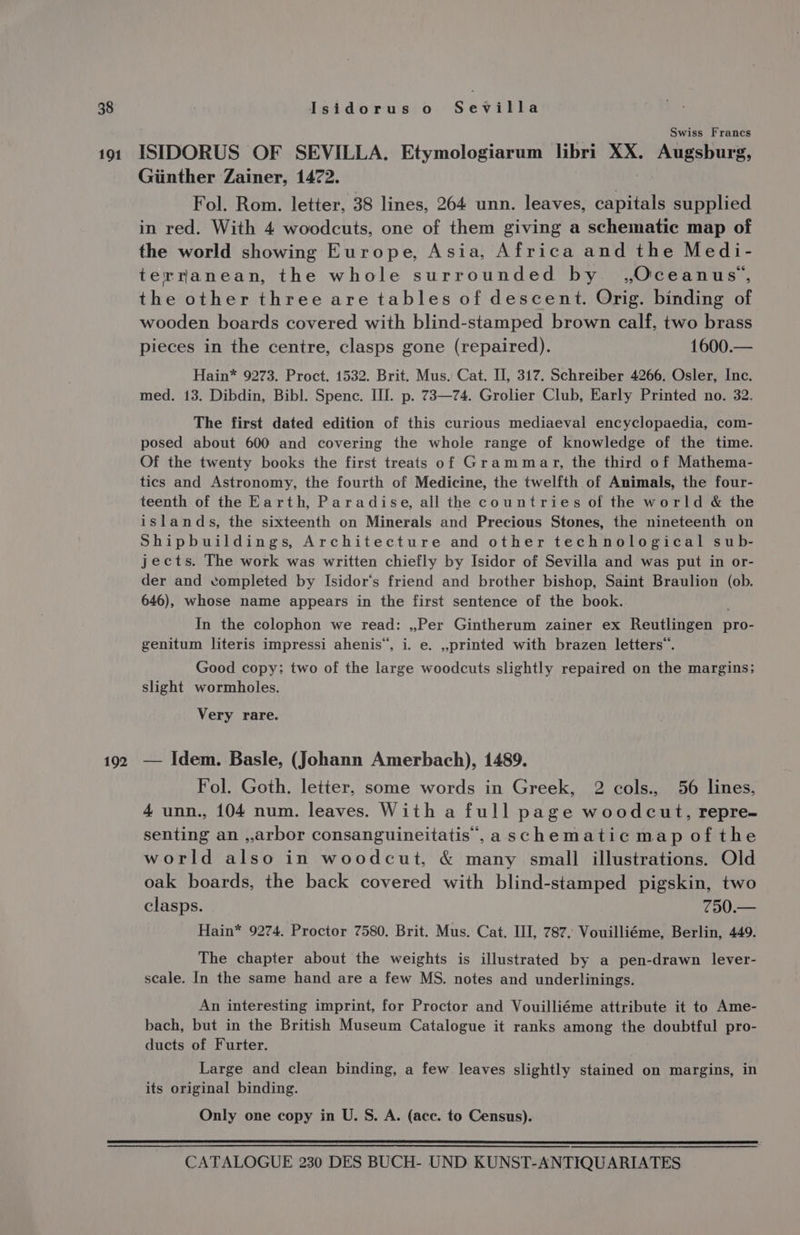 191 192 Swiss Francs ISIDORUS OF SEVILLA. Etymologiarum libri XX. Augsburg, Ginther Zainer, 1472. Fol. Rom. letter, 38 lines, 264 unn. leaves, capitals supplied in red. With 4 woodcuts, one of them giving a schematic map of the world showing Europe, Asia, Africa and the Medi- terranean, the whole surrounded by. ,Oceanus., the other three are tables of descent. Orig. binding of wooden boards covered with blind-stamped brown calf, two brass pieces in the centre, clasps gone (repaired). 1600.— Hain* 9273. Proct. 1532. Brit. Mus. Cat. II, 317. Schreiber 4266. Osler, Inc. med. 13. Dibdin, Bibl. Spence. III. p. 73—74. Grolier Club, Early Printed no. 32. The first dated edition of this curious mediaeval encyclopaedia, com- posed about 600 and covering the whole range of knowledge of the time. Of the twenty books the first treats of Grammar, the third of Mathema- tics and Astronomy, the fourth of Medicine, the twelfth of Animals, the four- teenth of the Earth, Paradise, all the countries of the world &amp; the islands, the sixteenth on Minerals and Precious Stones, the nineteenth on Shipbuildings, Architecture and other technological sub- jects. The work was written chiefly by Isidor of Sevilla and was put in or- der and completed by Isidor‘s friend and brother bishop, Saint Braulion (ob. 646), whose name appears in the first sentence of the book. In the colophon we read: ,,Per Gintherum zainer ex Reutlingen pro- genitum literis impressi ahenis’, i. e. ,,printed with brazen letters”. Good copy; two of the large woodcuts slightly repaired on the margins; slight wormholes. Very rare. — Idem. Basle, (Johann Amerbach), 1489. Fol. Goth. letter, some words in Greek, 2 cols., 56 lines, 4 unn., 104 num. leaves. With a full page woodcut, repre- senting an ,arbor consanguineitatis',a schematic map of the world also in woodcut, &amp; many small illustrations. Old oak boards, the back covered with blind-stamped pigskin, two clasps. 750.— Hain* 9274. Proctor 7580. Brit. Mus. Cat. III, 787. Vouilliéme, Berlin, 449. The chapter about the weights is illustrated by a pen-drawn lever- scale. In the same hand are a few MS. notes and underlinings. An interesting imprint, for Proctor and Vouilliéme attribute it to Ame- bach, but in the British Museum Catalogue it ranks among the doubtful pro- ducts of Furter. Large and clean binding, a few leaves slightly stained on margins, in its original binding. Only one copy in U. S. A. (ace. to Census).