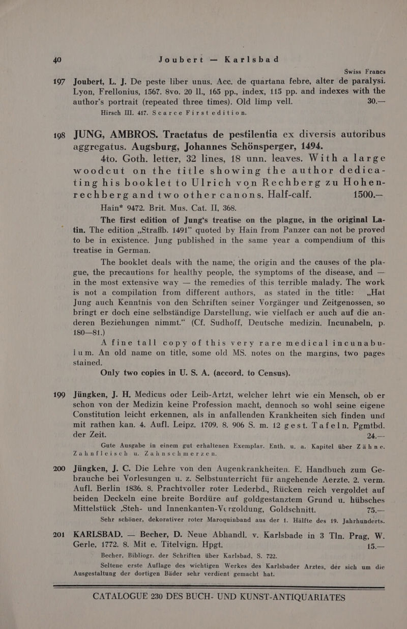 197 198 109 200 201 Joubert — Karlsbad Swiss Francs Joubert, L. J. De peste liber unus. Acc. de quartana febre, alter de paralysi. Lyon, Frellonius, 1567. 8vo. 20 ll., 165 pp., index, 115 pp. and indexes with the author's portrait (repeated three times). Old limp vell. 30.— Hirsch III. 417. Scarce First edition. JUNG, AMBROS. Tractatus de pestilentia ex diversis autoribus aggregatus. Augsburg, Johannes Schonsperger, 1494. 4to. Goth. letter, 32 lines, 18 unn. leaves. With a large woodcut on the title showing the author dedica- ting his booklet to Ulrich von Rechberg zu Hohen- rechberg and two other canons. Half-calf. 1500.— Hain* 9472. Brit. Mus. Cat. II, 368. The first edition of Jung‘s treatise on the plague, in the original La- tin. The edition ,,Strafb. 1491 quoted by Hain from Panzer can not be proved to be in existence. Jung published in the same year a compendium of this treatise in German. The booklet deals with the name, the origin and the causes of the pla- gue, the precautions for healthy people, the symptoms of the disease, and — in the most extensive way — the remedies of this terrible malady. The work is not a compilation from different authors, as stated in the title: — ,,Hat Jung auch Kenntnis von den Schriften seiner Vorgainger und Zeitgenossen, so bringt er doch eine selbstandige Darstellung, wie vielfach er auch auf die an- deren Beziehungen nimmt.“ (Cf. Sudhoff, Deutsche medizin. Incunabeln, p. 180—81.) A fine tall copy of this very rare medical incunabvu- ium. An old name on title, some old MS. notes on the margins, two pages stained. Only two copies in U. S. A. (accord. to Census). Jiingken, J. H. Medicus oder Leib-Artzt, welcher lehrt wie ein Mensch, ob er schon von der Medizin keine Profession macht, dennoch so wohl seine eigene Constitution leicht erkennen, als in anfallenden Krankheiten sich finden und mit rathen kan. 4. Aufl. Leipz. 1709. 8. 906 S. m. 12 gest. Tafeln. Pgmtbd. der Zeit. 24.,—- Gute Ausgabe in einem gut erhaltenen Exemplar. Enth. u. a. Kapitel iiber Zaihne. Zahnfleisch u. Zahnschmerzen. Jiingken, J. C. Die Lehre von den Augenkrankheiten. E, Handbuch zum Ge- brauche bei Vorlesungen u. z. Selbstunterricht fiir angehende Aerzte. 2. verm. Aufl. Berlin 1836. 8, Prachtvoller roter Lederbd., Riicken reich vergoldet auf beiden Deckeln eine breite Bordiire auf goldgestanztem Grund u. hiibsches Mittelstiick ,Steh- und Innenkanten-Vergoldung, Goldschnitt. 75.— Sehr schéner, dekorativer roter Maroquinband aus der 1. Hilfte des 19. Jahrhunderts. KARLSBAD. — Becher, D. Neue Abhandl. v. Karlsbade in 3 Tln. Prag, W. Gerle, 1772. 8. Mit e. Titelvign. Hpgt. 1— Becher, Bibliogr. der Schriften iiber Karlsbad, S. 722. Seltene erste Auflage des wichtigen Werkes des Karlsbader Arztes, der sich um die Ausgestaltung der dortigen Bader sehr verdient gemacht hat.