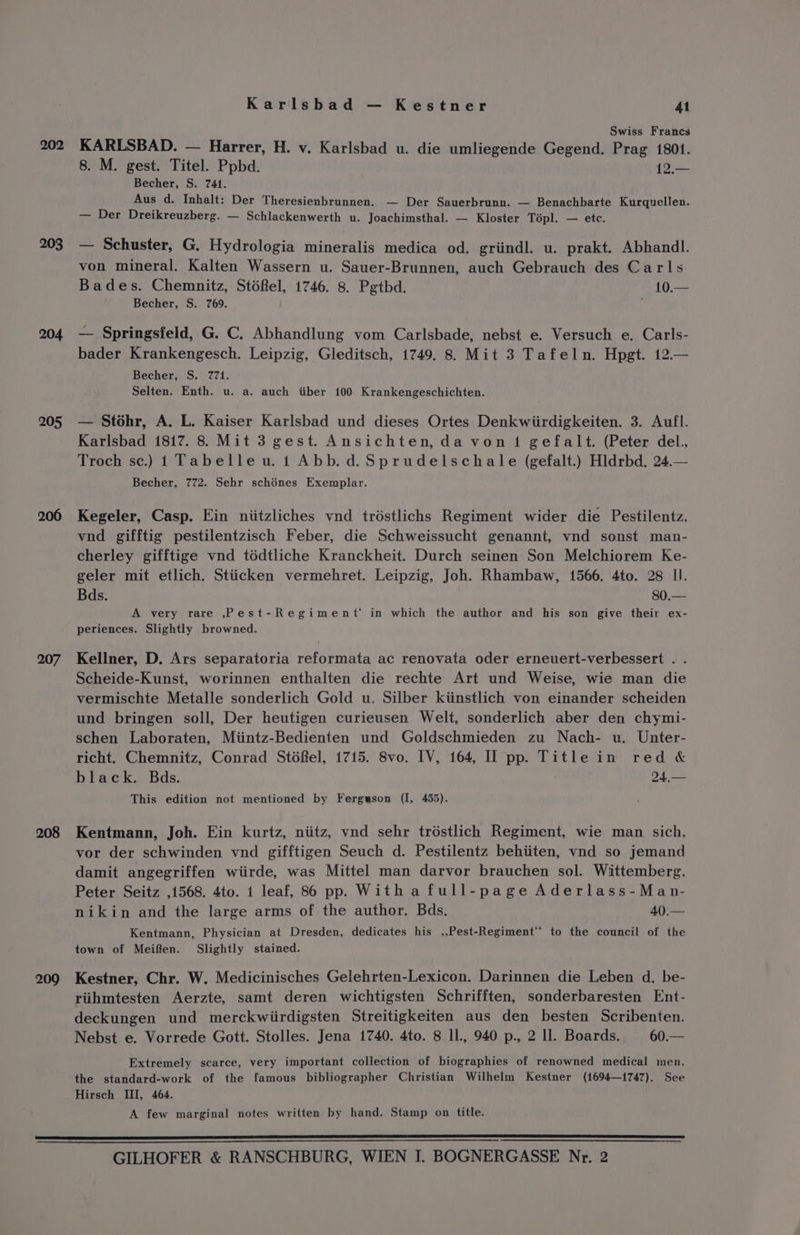 203 204 205 206 207 208 209 Karlsbad — Kestner 41 Swiss Francs KARLSBAD. — Harrer, H. v. Karlsbad u. die umliegende Gegend. Prag 1801. 8. M. gest. Titel. Ppbd. 12,.— Becher, S. 741. Aus d. Inhalt: Der Theresienbrunnen. — Der Sauerbrunn. — Benachbarte Kurquellen. — Der Dreikreuzberg. — Schlackenwerth u. Joachimsthal. — Kloster Topl. — etc. — Schuster, G. Hydrologia mineralis medica od. griindl. u. prakt. Abhandl. von mineral. Kalten Wassern u. Sauer-Brunnen, auch Gebrauch des Carls Bades. Chemnitz, St6Rel, 1746. 8. Pgthd. 10.— Becher, S. 769. — Springsfeld, G. C. Abhandlung vom Carlsbade, nebst e. Versuch e. Carls- bader Krankengesch. Leipzig, Gleditsch, 1749. 8. Mit 3 Tafeln. Hpgt. 12.— Becher, S. 771. Selten. Enth. u. a. auch iiber 100 Krankengeschichten. — Stohr, A. L. Kaiser Karlsbad und dieses Ortes Denkwiirdigkeiten. 3. Aufl. Karlsbad 1817. 8. Mit 3 gest. Ansichten, da von 1 gefalt. (Peter del., Troch sc.) 1 Tabelleu. 1 Abb. d.Sprudelschale (gefalt.) Hldrbd. 24.— Becher, 772. Sehr schénes Exemplar. Kegeler, Casp. Ein niitzliches vnd tréstlichs Regiment wider die Pestilentz, vnd gifftig pestilentzisch Feber, die Schweissucht genannt, vnd sonst man- cherley gifftige vnd tédtliche Kranckheit. Durch seinen Son Melchiorem Ke- geler mit etlich. Stiicken vermehret. Leipzig, Joh. Rhambaw, 1566. 4to. 28 II. Bds. 80.— A very rare ,Pest-Regiment in which the author and his son give their ex- periences. Slightly browned. Kellner, D. Ars separatoria reformata ac renovata oder erneuert-verbessert . . Scheide-Kunst, worinnen enthalten die rechte Art und Weise, wie man die vermischte Metalle sonderlich Gold u, Silber kiinstlich von einander scheiden und bringen soll, Der heutigen curieusen Welt, sonderlich aber den chymi- schen Laboraten, Miintz-Bedienten und Goldschmieden zu Nach- wu. Unter- richt. Chemnitz, Conrad Stdfel, 1715. 8vo. IV, 164, II pp. Title in red &amp; black. Bds. 24,— This edition not mentioned by Fergeson (I, 455). Kentmann, Joh. Ein kurtz, niitz, vnd sehr trostlich Regiment, wie man sich, vor der schwinden vnd gifftigen Seuch d. Pestilentz behiiten, vnd so jemand damit angegriffen wiirde, was Mittel man darvor brauchen sol. Wittemberg, Peter Seitz ,1568. 4to. 1 leaf, 86 pp. With a full-page Aderlass-Man- nikin and the large arms of the author. Bds. 40.— Kentmann, Physician at Dresden, dedicates his ,,Pest-Regiment*’ to the council of the town of Meiffen. Slightly stained. Kestner, Chr. W. Medicinisches Gelehrten-Lexicon. Darinnen die Leben d. be- riihmtesten Aerzte, samt deren wichtigsten Schrifften, sonderbaresten Ent- deckungen und merckwiirdigsten Streitigkeiten aus den besten Scribenten. Nebst e. Vorrede Gott. Stolles. Jena 1740. 4to. 8 Il., 940 p., 2 Ll. Boards. 60.— Extremely scarce, very important collection of biographies of renowned medical men, the standard-work of the famous bibliographer Christian Wilhelm Kestner (1694—1i747). See Hirsch III, 464. A few marginal notes written by hand. Stamp on title.