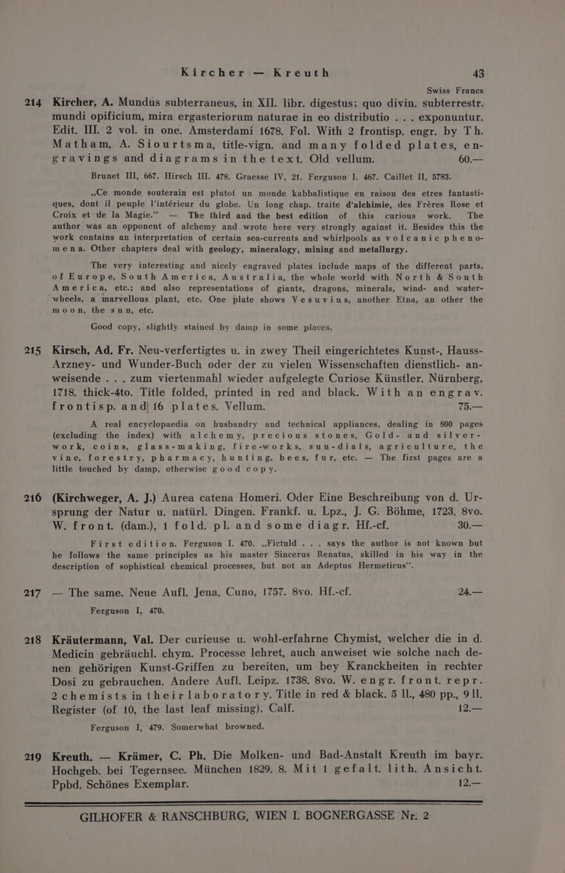 214 215 216 217 218 219 Kircher — Kreuth 43 : Swiss Francs Kircher, A. Mundus subterraneus, in XII. libr. digestus; quo divin. subterrestr. mundi opificium, mira ergasteriorum naturae in eo distributio . . . exponuntur. Edit. HI. 2 vol. in one. Amsterdami 1678. Fol. With 2 frontisp. engr. by Th. Matham, A. Siourtsma, title-vign. and many folded plates, en- gravings and diagrams in thetext. Old vellum. 60.— Brunet III, 667. Hirsch III. 478. Graesse IV, 21. Ferguson I. 467. Caillet Il, 5783. Ce monde souterain est plutot un monde kabbalistique en raison des etres fantasti- ques, dont il peuple l‘intérieur du globe. Un long chap. traite d‘alchimie, des Fréres Rose et Croix et de la Magie.““ — The third and the best edition of this curious work. The author was an opponent of alchemy and wrote here very strongly against it. Besides this the work contains an interpretation of certain sea-currents and whirlpools as volcanic pheno- mena. Other chapters deal with geology, mineralogy, mining and metallurgy. The very interesting and nicely engraved plates include maps of the different parts, of Europe, South America, Australia, the whole world with North &amp; South America, etc.; and also representations of giants, dragons, minerals, wind- and water- moon, the sun, ete. Good copy, slightly stained by damp in some places. Kirsch, Ad. Fr. Neu-verfertigtes u. in zwey Theil eingerichtetes Kunst-, Hauss- Arzney- und Wunder-Buch oder der zu vielen Wissenschaften dienstlich- an- weisende . . . zum viertenmahl wieder aufgelegte Curiose Kiinstler. Niirnberg, 1718. thick-4to. Title folded, printed in red and black. With an engrav. frontisp. and|16 plates. Vellum. 75.— A real encyclopaedia on husbandry and technical appliances, dealing in 800 pages (excluding the index) with alchemy, precious stones, Gold- and silver- work, coins, glass-making, fire-works, sun-dials, agriculture, the vine, forestry, pharmacy, hunting, bees, fur, etc. — The first pages are a little touched by damp, otherwise good copy. (Kirchweger, A. J.) Aurea catena Homeri. Oder Eine Beschreibung von d. Ur- sprung der Natur u. natiirl. Dingen. Frankf. u. Lpz., J. G. Bohme, 1723. 8vo. W. front. (dam.), 1 fold. pl. and some diagr. Hf.-cf. 30.— First edition. Ferguson I. 470. ,,Fictuld . .. says the author is not known but he follows the same principles as his master Sincerus Renatus, skilled in his way in the description of sophistical chemical processes, but not an Adeptus Hermeticus™. — The same. Neue Aufl. Jena, Cuno, 1757. 8vo. Hf.-cf. 24,— Ferguson I, 470. Krautermann, Val. Der curieuse u. wohl-erfahrne Chymist, welcher die in d. Medicin gebrauchl. chym. Processe lehret, auch anweiset wie solche nach de- nen gehérigen Kunst-Griffen zu bereiten, um bey Kranckheiten in rechter Dosi zu gebrauchen. Andere Aufl. Leipz. 1738. 8vo. W. engr. front. repr. Register (of 10, the last leaf missing). Calf. 19 Ferguson I, 479. Somerwhat browned. Kreuth. — Kramer, C. Ph. Die Molken- und Bad-Anstalt Kreuth im bayr. Hochgeb. bei Tegernsee. Miinchen 1829. 8. Mit 1 gefalt. lith. Ansicht. Ppbd. Schénes Exemplar. 12.—