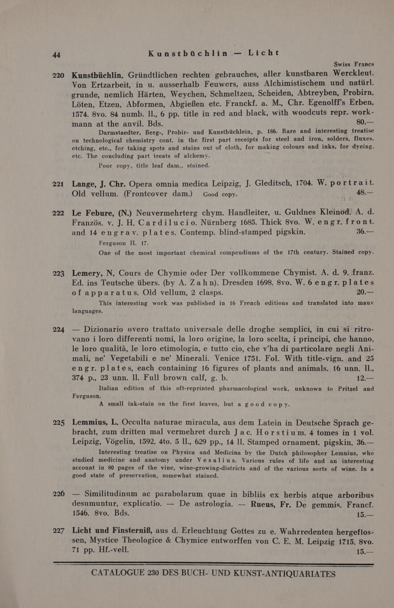 220 221 222 293 224 925 226 297 Kunstbichlin — Licht Swiss Francs Kunstbiichlin, Griindtlichen rechten gebrauches, aller kunstbaren Werckleut. Von Ertzarbeit, in u. ausserhalb Feuwers, auss Alchimistischem und natiirl. grunde, nemlich Harten, Weychen, Schmeltzen, Scheiden, Abtreyben, Probirn, Loten, Etzen, Abformen, Abgiefen etc. Franckf. a. M., Chr. Egenolff's Erben, 1574. 8vo. 84 numb. Il., 6 pp. title in red and black, with woodcuts repr. work- mann at the anvil. Bds. 80.— Darmstaedter, Berg-, Probir- und Kunstbiichlein, p. 186. Rare and interesting treatise on technological chemistry cont. in the first part receipts for steel and iron, solders, fluxes, etching, etc., for taking spots and stains out of cloth, for making colours and inks, for dyeing. ete. The concluding part treats of alchemy. Poor copy, title leaf dam., stained. Lange, J. Chr. Opera omnia medica Leipzig, J. Gleditsch, 1704. W. portrait. Old vellum. (Frontcover dam.) Good copy. | 48.— Le Febure, (N.) Neuvermehrterg chym. Handleiter, u. Guldnes Kleinod. A. d. Franzis. v. J. H. Cardilucio. Niirnberg 1685. Thick 8vo. W. engr. front. and 14 engrav. plates. Contemp. blind-stamped pigskin. 36.— Ferguson II. 17. One of the most important chemical compendiums of the 17th century. Staimed copy. Lemery, N. Cours de Chymie oder Der vollkommene Chymist. A. d. 9. franz. Ed. ins Teutsche iibers. (by A. Zahn). Dresden 1698. 8vo. W.6engr. plates of apparatus. Old vellum, 2 clasps. 20.— This interesting work was published in 16 French editions and translated into manv languages. — Dizionario overo trattato universale delle droghe semplici, in cui si ritro- vano i loro differenti nomi, la loro origine, la loro scelta, i principi, che hanno, le loro qualita, le loro etimologia, e tutto cio, che v‘ha di particolare negli Ani- mali, ne’ Vegetabili e ne‘ Minerali. Venice 1751. Fol. With title-vign. and 25 engr. plates, each containing 16 figures of plants and animals. 16 unn. IL. 374 p., 23 unn. Il. Full brown calf, g. b. he Italian edition of this oft-reprinted pharmacological work, unknown to Pritzel and Ferguson. A small ink-stain on the first leaves, but a good copy. Lemmius, L. Occulta naturae miracula, aus dem Latein in Deutsche Sprach ge- bracht, zum dritten mal vermehret durch Jac. Horstium. 4 tomes in 1 vol. Leipzig, Vogelin, 1592. 4to. 5 Il., 629 pp., 14 Il. Stamped ornament. pigskin. 36.— Interesting treatise on Physica and Medicina by the Dutch philosopher Lemnius, who studied medicine and anatomy under Vesalius. Various rules of life and an interesting account in 80 pages of the vine, wine-growing-districts and of the various sorts of wine. In a good state of preservation, somewhat stained. — Similitudinum ac parabolarum quae in bibliis ex herbis atque arboribus desumuntur, explicatio. — De astrologia. — Rueus, Fr. De gemmis. Francf. 1546. Svo. Bds. 15.— Licht und Finsternif, aus d. Erleuchtung Gottes zu e. Wahrredenten hergeflos- sen, Mystice Theologice &amp; Chymice entworffen von C. E. M. Leipzig 1745. 8vo. 71 pp. Hf.-vell. 15.—
