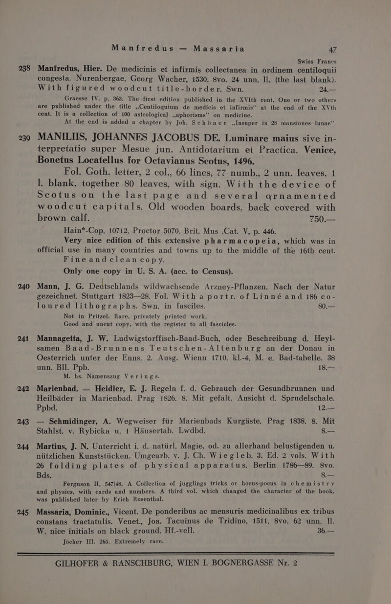 238 239 240 241 242 243 244 245 Manfredus — Massaria 47 Swiss Francs Manfredus, Hier. De medicinis et infirmis collectanea in ordinem centiloquii congesta. Nurenbergae, Georg Wacher, 1530. 8vo. 24 unn. Il. (the last blank). With figured woodcut title-border. Swn. 24,— Graesse IV. p. 363. The first edition published in the XVIth cent. One or two others are published under the title ,,Centiloquium de medicis et infirmis‘’ at the end of the XVth cent. It is a collection of 100 astrological aphorisms on medicine. At the end is added a chapter by Joh. Schéner ,,Insuper in 28 mansiones lunae‘ MANILIIS, JOHANNES JACOBUS DE. Luminare maius sive in- terpretatio super Mesue jun. Antidotarium et Practica. Venice, Fol. Goth. letter, 2 col., 66 lines, 77 numb., 2 unn. leaves, 1 I. blank, together 80 leaves, with sign. With the device of Scotus on the last page and several ornamented woodcut capitals. Old wooden boards, back covered with brown calf. 750.— Hain*-Cop, 10712. Proctor 5070. Brit. Mus .Cat. V, p. 446. Very nice edition of this extensive pharmacopeia, which was in official use in many countries and towns up to the middle of the 16th cent. Fineandcleancopy. Only one copy in U. S. A. (ace. to Census). Mann, J. G. Deniechlande wildwachsende Arzney-Pflanzen. Nach der Natur gezeichnet. Stuttgart 1823—28. Fol. With a portr. of Linné and 186 co- loured lithographs. Swn. in fasciles. 80.— Not in Pritzel. Rare, privately printed work. Good and uncut copy, with the register to all fascicles. Mannagetta, J. W. Ludwigstorffisch-Baad-Buch, oder Beschreibung d. Heyl- samen Baad-Brunnens Teutschen-Altenburg an der Donau in Oesterrich unter der Enns. 2. Ausg. Wienn 1710. kl.-4. M. e. Bad-tabelle. 38 unn. Bll. Ppb. 18.— M. hs. Namenszug Verings. Marienbad. — Heidler, E. J. Regeln f. d. Gebrauch der Gesundbrunnen und Heilbaider in Marienbad. Prag 1826. 8. Mit gefalt. Ansicht d. Sprudelschale. Ppbd. 12.— — Schmidinger, A. Wegweiser fiir Marienbads Kurgaste. Prag 1838. 8. Mit Stahlst. v. Rybicka u. 1 Hiusertab. Lwdbd. 8.— Martius, J. N. Unterricht i. d. natiirl. Magie, od. zu allerhand belustigenden u. niitzlichen Kunststiicken. Umgearb. v. J. Ch. Wie gleb. 3. Ed. 2 vols. With 26 folding plates of physical apparatus. Berlin 1786—89. 8vo. Bds. 8.— Ferguson II, 547/48. A Collection of jugglings tricks or hocus-pocus in chemistry and physics, with cards and numbers. A third vol. which changed the character of the book, was published later by Erich Rosenthal. Massaria, Dominic., Vicent. De ponderibus ac mensuris medicinalibus ex tribus constans tractatulis. Venet., Joa. Tacuinus de Tridino, 1511. 8vo. 62 unn. Il. W. nice initials on black ground. Hf.-vell. 36.— Jécher III. 265. Extremely rare.
