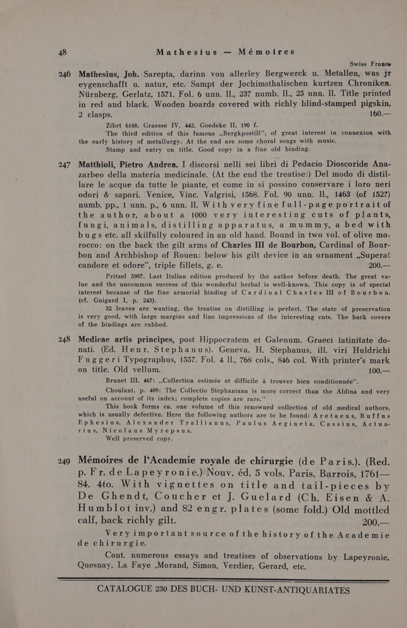 246 247 248 249 Swiss Francs Mathesius, Joh. Sarepta, darinn von allerley Bergwerck u. Metallen, was jr eygenschafft u. natur, etc. Sampt der Jochimsthalischen kurtzen Chroniken. Niirnberg, Gerlatz, 1571. Fol. 6 unn. lJ., 237 numb. Il., 25 unn. ll. Title printed in red and black. Wooden boards covered with richly blind-stamped pigskin, 2 clasps. 160.— Zibrt 6168. Graesse IV, 442. Goedeke II, 190 f. The third edition of this famous ,,Bergkpostill‘*, of great interest in connexion with the early history of metallurgy. At the end are some choral songs with music. Stamp and entry on title. Good copy in a fine old binding. Matthioli, Pietro Andrea. I discorsi nelli sei libri di Pedacio Dioscoride Ana- zarbeo della materia medicinale. (At the end the treatise:) Del modo di distil- lare le acque da tutte le piante, et come in si possino conservare i loro neri odori &amp; sapori. Venice, Vince. Valgrisi, 1568. Fol. 90 unn. Il., 1463 (of 1527) numb. pp., 1 unn. p., 6 unn. ll With very fine full-page portrait of the author, about a 1000 very interesting cuts of plants, fungi, animals, distilling apparatus, a mummy, a bed with bugs ete. all skilfully coloured in an old hand. Bound in two vol. of olive mo- rocco: on the back the gilt arms of Charles III de Bourbon, Cardinal of Bour- bon and Archbishop of Rouen: below his gilt device in an ornament ,,Superat candore et odore’, triple fillets, g. e. 200.— Pritzel 5987. Last Italian edition produced by the author before death. The great va- lue and the uncommon success of this wonderful herbal is well-known. This copy is of special interest because of the fine armorial binding of Cardinal Charles III of Bourbon. (cf. Guigard I, p. 243). 32 leaves are wanting, the treatise on distilling is perfect. The state of preservation is very good, with large margins and fine impressions of the interesting cuts. The back covers of the bindings are rubbed. Medicae artis principes, post Hippocratem et Galenum. Graeci latinitate do- nati. (Ed. Henr. Stephanus). Geneva, H. Stephanus, ill. viri Huldrichi Fuggeri Typographus, 1557. Fol. 4 IL, 768 cols., 846 col. With printer‘s mark on title. Old vellum. 100.— Brunet III. 467: ,,Collection estimée et difficile 4 trouver bien conditionnée“. Choulant, p. 408: The Collectio Stephaniana is more correct than the Aldina and very useful on account of its index; complete copies are rare.‘ This book forms ca. one volume of this renowned collection of old medical authors, which is usually defective. Here the following authors are to be found: Aretaeu s, Ruffus Ephesius, Alexander Trallianus, Paulus Aegineta, Cassius, Actua- rius, Nicolaus Myrepsus. Well preserved copy. Mémoires de l*Academie royale de chirurgie (de Paris.). (Red. p. Fr.de Lapeyronie.) Nouv. éd. 5 vols. Paris, Barrois, 1761— 84. 4to. With vignettes on title and tail-pieces by De Ghendt, Coucher et J. Guelard (Ch. Eisen &amp; A. Humblot inv.) and 82 engr. plates (some fold.) Old mottled calf, back richly gilt. 200.—- Veryimportant source ofthe history of the Academie de chirurgie. Cont. numerous essays and treatises of observations by Lapeyronie, Quesnay, La Faye ,Morand, Simon, Verdier, Gerard, ete.