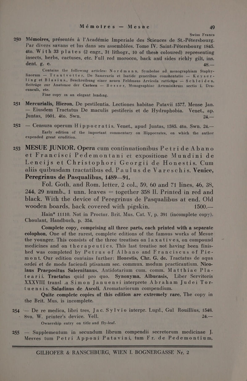 250 252 253 Mémoires — Meswe 49 Swiss Francs Mémoires, présentés a ‘Académie Imperiale des Sciences de St.-Pétersbourg. Par divers savans et lus dans ses assemblées. Tome IV. Saint-Pétersbourg 1845. 4to. With 33 plates (2 engr., 31 lithogr., 10 of these coloured) representing insects, herbs, cactuses, etc. Full red morocco, back anu sides richly gilt, ins. dent. g. e. 48,— Contains the following articles: Nordmann, Symbolae ad monographiam Staphy- linorum — Trautvetter, De Sameraria et Isatide generibus commentatio — Keyser- Jing et Blasius., Beschreibung einer neuen Feldmaus Arvicola ratticeps — Schleiden, Beitrdge zur Anatomie der Cacteen — Besser, Monographiae Artemisidrum sectio i. Dra- cunculi, ete. Fine copy in an elegant binding. Mercurialis, Hieron. De pestilentia. Lectiones habitae Patavii 1577. Mense Jan. — Eiusdem Tractatus De maculis pestiferis et de Hydrophobia. Venet., ap. Juntas, 1601. 4to. Swn. 24,— — Censura operum Hippocratis. Venet., apud Juntas, 1585. 4to. Swn. 24.— Early edition of the important commentary on Hippocrates, on which the author expended great erudition. . MESUE JUNIOR. Opera cum continuationibus Petride Abano et Francisci Pedemontani et expositione Mundini de Lencijs et Christophori Georgii de Honestis. Cum aliis quibusdam tractatibus ed. Paulus de Vareschis. Venice, Peregrinus de Pasqualibus, 1489—91. Fol. Goth. and Rom. letter, 2 col., 59, 60 and 71 lines, 46, 38, 244, 29 numb., 1 unn. leaves = together 358 Il. Printed in red and black. With the device of Peregrinus de Pasqualibus at end. Old wooden boards, back covered with pigskin. 1500.— Hain* 11110. Not in Proctor. Brit. Mus. Cat. V, p. 391 (incomplete copy). Choulant, Handbuch, p. 354. Complete copy, comprising all three parts, each printed with a separate colophon, One of the rarest, complete editions of the famous works of Mesue the younger. This consists of the three treatises on laxatives, on compound medicines and on therapeutics. This last treatise not having been finis- hed was completed by Petrus of Albano and Franciscus of Pie- mont. Our edition contains further: Honestis, Chr. G. de. Tractatus de aqua ordei et de modo faciendi ptisanam sec. commun. modum practicantium. Nico- laus Praepositus Salernitanus. Antidotarium cum. comm. Matthiae Pla- tearii. Tractatus quid pro quo. Synonyma. Albucasis, Liber Servitoris XXXVIII transl] .a Simon Januensi interprete Abraham Judei Tor- tuensis. Saladinus de Ascoli. Aromatariorum compendium. Quite complete copies of this edition are extremely rare. The copy in — De re medica, libri tres, Jac. Syl vio interpr. Lugd., Gul Rouillius, 1548. 8vo. W. printer‘’s device. Vell. 24,— Ownership entry on title and fly-leaf. — Supplementum in secundum librum compendii secretorum medicinae J. Mesves tum Petri Apponi Patavini, tum Fr. de Pedemontium,