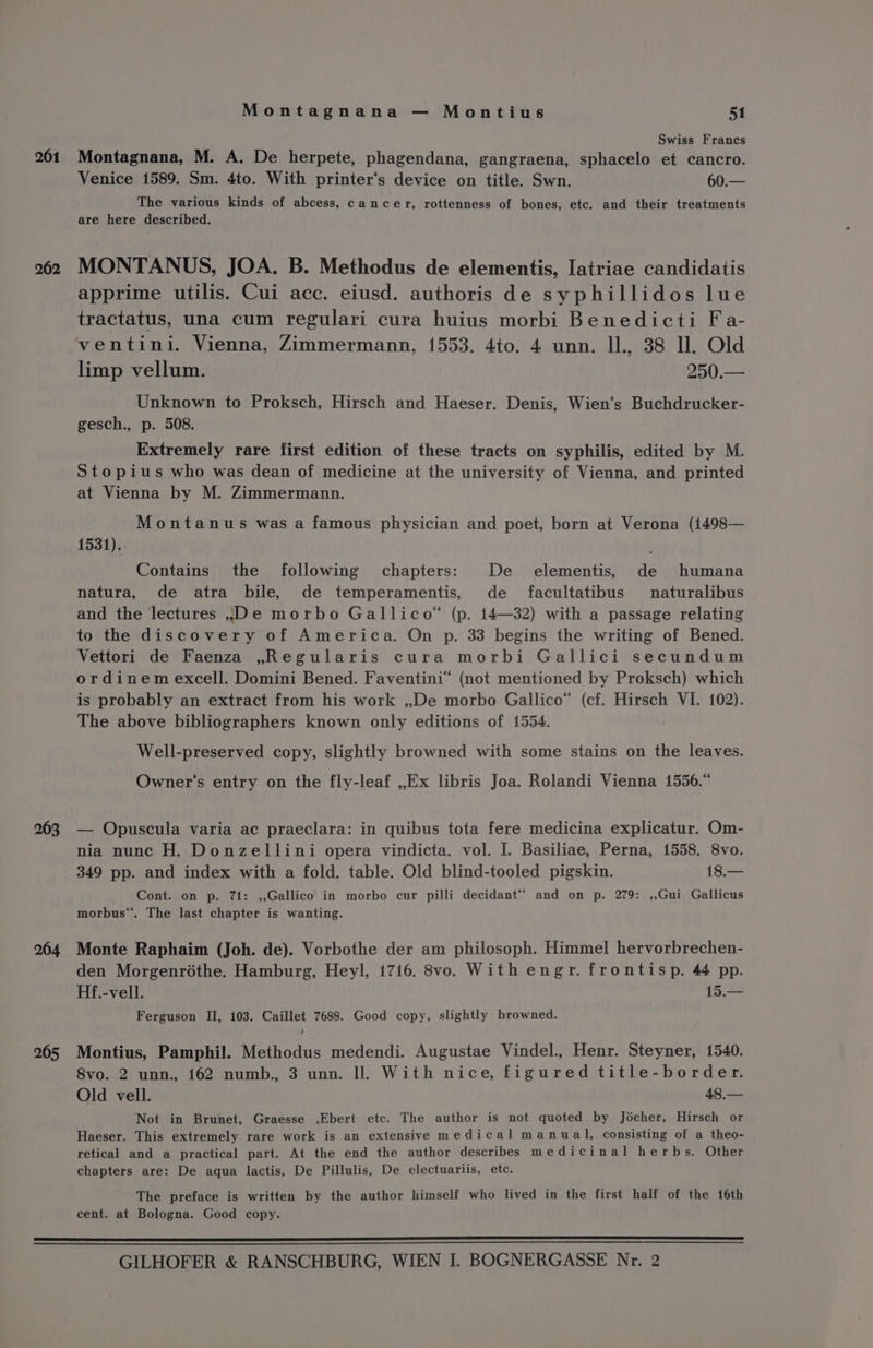261 263 264 265 Montagnana — Montius 51 Swiss Francs Montagnana, M. A. De herpete, phagendana, gangraena, sphacelo et cancro. Venice 1589. Sm. 4to. With printer‘’s device on title. Swn. 60.— The various kinds of abcess, cancer, rottenness of bones, etc. and their treatments are here described. MONTANUS, JOA. B. Methodus de elementis, Iatriae candidatis apprime utilis. Cui acc. eiusd. authoris de syphillidos lue tractatus, una cum regulari cura huius morbi Benedicti Fa- limp vellum. 250.— Unknown to Proksch, Hirsch and Haeser. Denis, Wien‘s Buchdrucker- gesch., p. 508. Extremely rare first edition of these tracts on syphilis, edited by M. Stopius who was dean of medicine at the university of Vienna, and printed at Vienna by M. Zimmermann. Montanus was a famous physician and poet, born at Verona (1498— 1531).. } Contains the following chapters: De elementis, de humana natura, de atra bile, de temperamentis, de facultatibus naturalibus and the lectures De morbo Gallico*® (p. 14—32) with a passage relating to the discovery of America. On p. 33 begins the writing of Bened. Vettori de Faenza ,Regularis cura morbi Gallici secundum ordinem excell. Domini Bened. Faventini® (not mentioned by Proksch) which is probably an extract from his work ,,De morbo Gallice“ (cf. Hirsch VI. 102). The above bibliographers known only editions of 1554. | Well-preserved copy, slightly browned with some stains on the leaves. Owner's entry on the fly-leaf ,,Ex libris Joa. Rolandi Vienna 1556.“ — Opuscula varia ac praeclara: in quibus tota fere medicina explicatur. Om- nia nunc H. Donzellini opera vindicta. vol. I. Basiliae, Perna, 1558. 8vo. 349 pp. and index with a fold. table. Old blind-tooled pigskin. 18.— Cont. on p. 71: ,,Gallico in morbo cur pilli decidant‘* and on p. 279: ,,Gui Gallicus morbus‘’. The last chapter is wanting. Monte Raphaim (Joh. de). Vorbothe der am philosoph. Himmel hervorbrechen- den Morgenréthe. Hamburg, Heyl, 1716. 8vo. With engr. frontisp. 44 pp. Hf.-vell. 15.— Ferguson II, 103. Caillet 7688. Good copy, slightly browned. Montius, Pamphil. Methodus medendi. Augustae Vindel., Henr. Steyner, 1540. 8vo. 2 unn., 162 numb., 3 unn. ll. With nice, figured title-border. Old vell. 48,.— Not in Brunet, Graesse ,Ebert etc. The author is not quoted by Jécher, Hirsch or Haeser. This extremely rare work is an extensive medical manual, consisting of a theo- retical and a practical part. At the end the author describes medicinal herbs. Other chapters are: De aqua lactis, De Pillulis, De electuariis, etc. The preface is written by the author himself who lived in the first half of the 16th cent. at Bologna. Good copy.