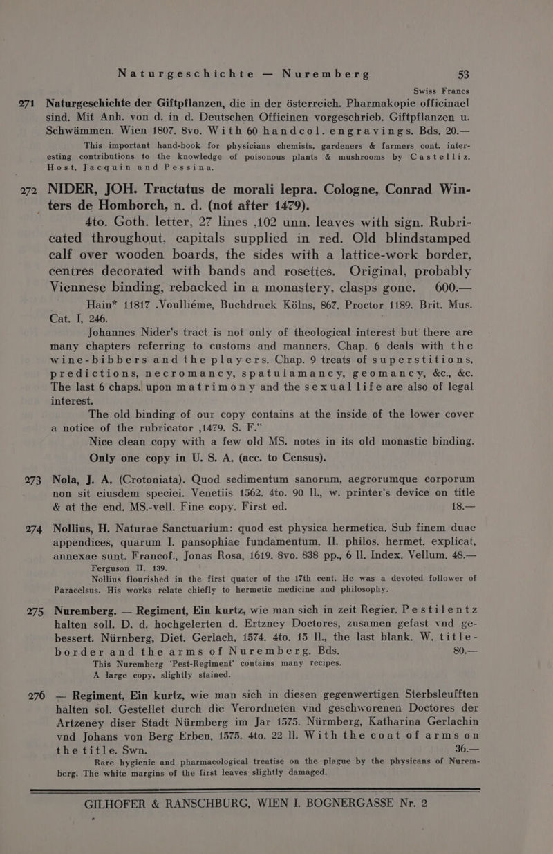 271 272 273 274 275 276 Naturgeschichte — Nuremberg 53 Swiss Francs Naturgeschichte der Giftpflanzen, die in der d6sterreich. Pharmakopie officinael sind. Mit Anh. von d. in d. Deutschen Officinen vorgeschrieb. Giftpflanzen u. Schwammen. Wien 1807. 8vo. With 60 handcol. engravings. Bds. 20.— This important hand-book for physicians chemists, gardeners &amp; farmers cont. inter- esting contributions to the knowledge of poisonous plants &amp; mushrooms by Castelliz, Host, Jacquin and Pessina. NIDER, JOH. Tractatus de morali lepra. Cologne, Conrad Win- ters de Homborch, n. d. (not after 1479). 4to. Goth. letter, 27 lines ,102 unn. leaves with sign. Rubri- cated throughout, capitals supplied in red. Old blindstamped calf over wooden boards, the sides with a lattice-work border, centres decorated with bands and rosettes. Original, probably Viennese binding, rebacked in a monastery, clasps gone. 600.— Hain* 11817 .Voulliéme, Buchdruck Kélns, 867. Proctor 1189. Brit. Mus. Cat. I, 246. Johannes Nider’‘s tract is not only of theological interest but there are many chapters referring to customs and manners. Chap. 6 deals with the wine-bibbers andthe players. Chap. 9 treats of superstitions, predictions, necromancy, spatulamancy, geomancy, &amp;c., &amp;ec. The last 6 chaps. upon matrimony and the sexual life are also of legal interest. The old binding of our copy contains at the inside of the lower cover a notice of the rubricator ,1479. S. F.* Nice clean copy with a few old MS. notes in its old monastic binding. Only one copy in U. S. A. (acc. to Census). Nola, J. A. (Crotoniata). Quod sedimentum sanorum, aegrorumque corporum non sit eiusdem speciei. Venetiis 1562. 4to. 90 IL, w. printer’s device on title &amp; at the end. MS.-vell. Fine copy. First ed. 18.— Nollius, H. Naturae Sanctuarium: quod est physica hermetica. Sub finem duae appendices, quarum I. pansophiae fundamentum, II. philos. hermet. explicat, annexae sunt. Francof., Jonas Rosa, 1619. 8vo. 838 pp., 6 Il. Index. Vellum. 48.— Ferguson II. 139. Nollius flourished in the first quater of the 17th cent. He was a devoted follower of Paracelsus. His works relate chiefly to hermetic medicine and philosophy. Nuremberg. — Regiment, Ein kurtz, wie man sich in zeit Regier. Pestilentz halten soll. D. d. hochgelerten d. Ertzney Doctores, zusamen gefast vnd ge- bessert. Niirnberg, Diet. Gerlach, 1574. 4to. 15 Il, the last blank. W. title- border and the arms of Nuremberg. Bads. 80.— This Nuremberg ‘Pest-Regiment’ contains many recipes. A large copy, slightly stained. — Regiment, Ein kurtz, wie man sich in diesen gegenwertigen Sterbsleufften halten sol. Gestellet durch die Verordneten vnd geschworenen Doctores der Artzeney diser Stadt Niirmberg im Jar 1575. Niirmberg, Katharina Gerlachin vnd Johans von Berg Erben, 1575. 4to. 22 ll With the coat of arms on the title. Swn. 36.— Rare hygienic and pharmacological treatise on the plague by the physicans of Nurem- berg. The white margins of the first leaves slightly damaged. GILHOFER &amp; RANSCHBURG, WIEN I. BOGNERGASSE Nr, 2 e