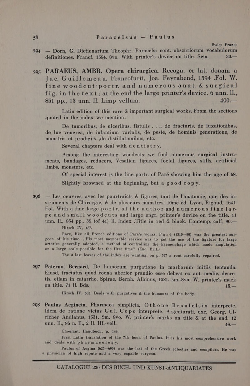 294 295 206 297 208 Swiss Francs — Dorn, G. Dictionarium Theophr. Paracelsi cont. obscuriorum vocabulorum definitiones. Francf. 1584. 8vo. With printer’s device on title. Swn. 30.— PARAEUS, AMBR. Opera chirurgica. Recogn. et lat. donata a Jac. Guillemeau. Francofurti, Joa. Feyrabend, 1594 .Fol. W. fine woodcut-portr. and numerous anat. &amp; surgical fig.inthetext; at the end the large printer's device. 6 unn. Il., 851 pp., 13 unn. Il. Limp vellum. 400,— Latin edition of this rare &amp; important surgical works. From the sections quoted in the index we mention: De tumoribus, de ulceribus, fistulis ..., de fracturis, de luxationibus, de lue venerea, de infantium variolis, de peste, de hominis generatione, de monstris et prodigiis ,de distillationibus, etc. Several chapters deal with dentistry. Among the interesting woodcuts we find numerous surgical instru- ments, bandages, reducers, Vesalian figures, foetal figures, stills, artificial limbs, monsters, etc. Of special interest is the fine portr. of Paré showing him the age of 68. Slightly browned at the beginning, but a good copy. — Les oeuvres, avec les pourtraicts &amp; figures, tant de l‘anatomie, que des in- struments de Chirurgie, &amp; de plusieurs monstres. 10me éd. Lyon, Rigaud, 1641. Fol. With a fine large portr. of the author and numerous fine lar- geandsmall woodcuts and large engr. printer‘s device on the title. 11 unn. IL, 854 pp., 38 (of 41) ll. Index .Title in red &amp; black. Contemp. calf. 90.— Hirsch IV, 487. Rare, like all French editions of Paré‘s works. Par é (1510—90) was the greatest sur- geon of his time. ,,His most memorable service was to get the use of the ligature for large arteries generally adopted, a method of controlling the haemorrhage which made amputation on a large scale possible for the first time‘ (Enc. Brit.) The 3 last leaves of the index are wanting, on p. 597 a rent carefully repaired. Paterno, Bernard. De humorum purgatione in morborum initiis tentanda. Eiusd. tractatus quod coena uberior prandio esse debeat ex ant. medic. decre- tis, etiam in catarrho. Spirae, Bernh. Albinus, 1581. sm.-8vo. W. printer‘s mark on title. 71 ll. Bds. 15.— Hirsch IV. 505. Deals with purgatives &amp; the humours of the body. Paulus Aegineta. Pharmaca simplicia, Othone Brunfelsio interprete. Idem de ratione victus Gul. Copo interprete. Argentorati, exc. Georg. Ul- richer Andlanus, 1531. Sm. 8vo. W. printer‘s marks on title &amp; at the end. 12 unn. Il., 86 n. Il, 2 Il. Hf.-vell. 48,— Choulant, Handbuch, p. 144. First Latin translation of the 7th book of Paulus. It is his most comprehensive work and deals with pharmacology. Paulus of Aegina (625—690) was the last of the Greek eclectics and compilers. He was a physician of high repute and a very capable surgeon.