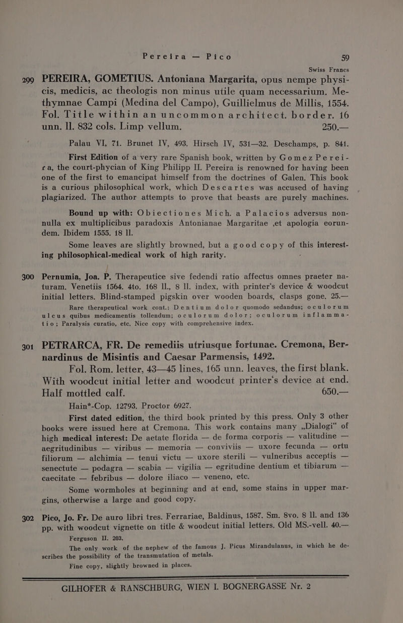 299 300 301 302 Pereira — Pico 59 Swiss Francs PEREIRA, GOMETIUS. Antoniana Margarita, opus nempe physi- cis, medicis, ac theologis non minus utile quam necessarium. Me- thymnae Campi (Medina del Campo), Guillielmus de Millis, 1554. Fol. Title within an uncommon architect. border. 16 unn, II. 832 cols. Limp vellum. 250.— Palau VI, 71. Brunet IV, 493. Hirsch IV, 531—32. Deschamps, p. 841. First Edition of a very rare Spanish book, written by Gomez Perei- ca, the court-phycian of King Philipp II. Pereira is renowned for having been one of the first to emancipat himself from the doctrines of Galen. This book is a curious philosophical work, which Descartes was accused of having plagiarized. The author attempts to prove that beasts are purely machines. Bound up with: Obiectiones Mich. a Palacios adversus non- nulla ex multiplicibus paradoxis Antonianae Margaritae ,et apologia eorun- dem. I[bidem 1555. 18 Il. Some leaves are slightly browned, but a good copy of this interest- ing philosophical-medical work of high rarity. - | Pernumia, Joa. P. Therapeutice sive fedendi ratio affectus omnes praeter na- turam. Venetiis 1564. 4to. 168 ll., 8 Il. index, with printer‘’s device &amp; woodcut initial letters. Blind-stamped pigskin over wooden boards, clasps gone, 25.— Rare therapeutical work cont.: Dentium dolor quomodo sedandus; oculorum ulcus quibus medicamentis tollendum; oculorum dolor; oculorum inflamma- tio; Paralysis curatio, etc. Nice copy with comprehensive index. PETRARCA, FR. De remediis utriusque fortunae. Cremona, Ber- nardinus de Misintis and Caesar Parmensis, 1492. Fol. Rom. letter, 43—45 lines, 165 unn. leaves, the first blank. With woodcut initial letter and woodcut printer's device at end. Half mottled calf. 650.— Hain*-Cop. 12793. Proctor 6927. First dated edition, the third book printed by this press. Only 3 other books were issued here at Cremona. This work contains many ,,Dialogi” of high medical interest: De aetate florida — de forma corporis — valitudine — aegritudinibus — viribus — memoria — conviviis — uxore fecunda — ortu filiorum — alchimia — tenui victu — uxore sterili — vulneribus acceptis — senectute — podagra — scabia — vigilia — egritudine dentium et tibiarum — caecitate — febribus — dolore iliaco — veneno, ete. Some wormholes at beginning and at end, some stains in upper mar- gins, otherwise a large and good copy. Pico, Jo. Fr. De auro libri tres. Ferrariae, Baldinus, 1587. Sm. 8vo. 8 ll. and 136 pp. with woodcut vignette on title &amp; woodcut initial letters. Old MS.-vell. 40.— Ferguson II. 203. The only work of the nephew of the famous J. Picus Mirandulanus, in which he de- scribes the possibility of the transmutation of metals. Fine copy, slightly browned in places.