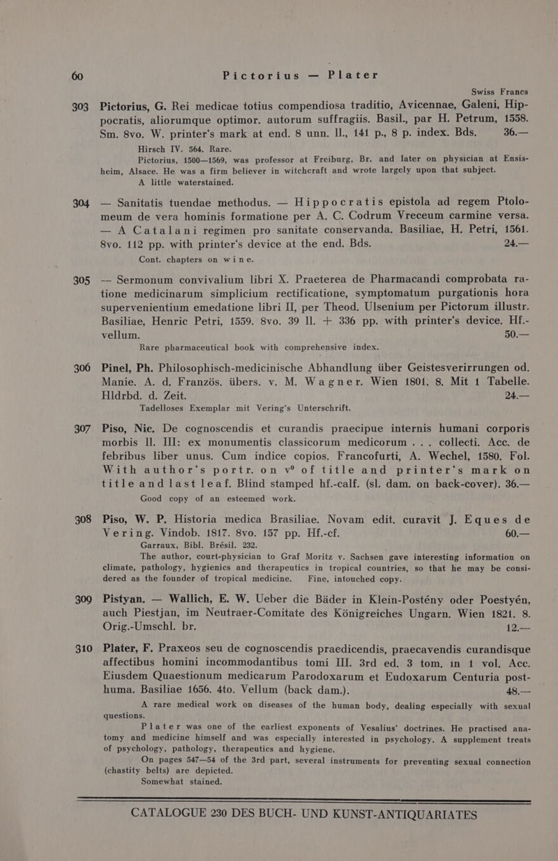 303 304 305 306 307 308 309 310 Pictorius — Plater Swiss Francs Pictorius, G. Rei medicae totius compendiosa traditio, Avicennae, Galeni, Hip- pocratis, aliorumque optimor. autorum suffragiis. Basil., par H. Petrum, 1558. Sm. 8vo. W. printer‘s mark at end. 8 unn. Il, 141 p., 8 p. index. Bds. 36.— Hirsch IV. 564. Rare. Pictorius, 1500—1569, was professor at Freiburg, Br. and later on physician at Ensis- heim, Alsace. He was a firm believer in witchcraft and wrote largely upon that subject. A little waterstained. — Sanitatis tuendae methodus. — Hippocratis epistola ad regem Ptolo- meum de vera hominis formatione per A. C. Codrum Vreceum carmine versa. — A Catalani regimen pro sanitate conservanda. Basiliae, H. Petri, 1561. 8vo. 112 pp. with printer‘’s device at the end. Bds. 24,— Cont. chapters on wine. —_ Sermonum convivalium libri X. Praeterea de Pharmacandi comprobata ra- tione medicinarum simplicium rectificatione, symptomatum purgationis hora supervenientium emedatione libri II, per Theod. Ulsenium per Pictorum illustr. Basiliae, Henric Petri, 1559. 8vo. 39 ll. + 336 pp. with printer's device. Hf.- vellum. 50.— Rare pharmaceutical book with comprehensive index. Pinel, Ph. Philosophisch-medicinische Abhandlung iiber Geistesverirrungen od. Manie. A. d. Franzés. iibers. v. M. Wagner. Wien 1801. 8. Mit 1 Tabelle. Hldrbd. d. Zeit. 24,.— Tadelloses Exemplar mit Vering‘s Unterschrift. Piso, Nic. De cognoscendis et curandis praecipue internis humani corporis morbis ll. III: ex monumentis classicorum medicorum ... collecti. Acc. de febribus liber unus. Cum indice copios. Francofurti, A. Wechel, 1580. Fol. With author‘s portr. on v® of title and printer‘s mark on title and last leaf. Blind stamped hf.-calf. (sl. dam. on back-cover). 36.— Good copy of an esteemed work. Piso, W. P. Historia medica Brasiliae. Novam edit. curavit J. Eques de Vering. Vindob. 1817. 8vo. 157 pp. Hf.-cf. 60.— Garraux, Bibl. Brésil. 232. The author, court-physician to Graf Moritz vy. Sachsen gave interesting information on climate, pathology, hygienics and therapeutics in tropical countries, so that he may be consi- dered as the founder of tropical medicine. Fine, intouched copy. Pistyan. — Wallich, E. W. Ueber die Bader in Klein-Postény oder Poestyén, auch Piestjan, im Neutraer-Comitate des Kénigreiches Ungarn. Wien 1821. 8. Orig.-Umschl. br. 12.— Plater, F. Praxeos seu de cognoscendis praedicendis, praecavendis curandisque affectibus homini incommodantibus tomi III. 3rd ed. 3 tom. in 1 vol. Acc. Eiusdem Quaestionum medicarum Parodoxarum et Eudoxarum Centuria post- huma. Basiliae 1656. 4to. Vellum (back dam.). 48.— A rare medical work on diseases of the human body, dealing especially with sexual questions. Plater was one of the earliest exponents of Vesalius' doctrines. He practised ana- tomy and medicine himself and was especially interested in psychology. A supplement treats of psychology, pathology, therapeutics and hygiene. On pages 547—54 of the 3rd part, several instruments for preventing sexual connection (chastity belts) are depicted. Somewhat stained.