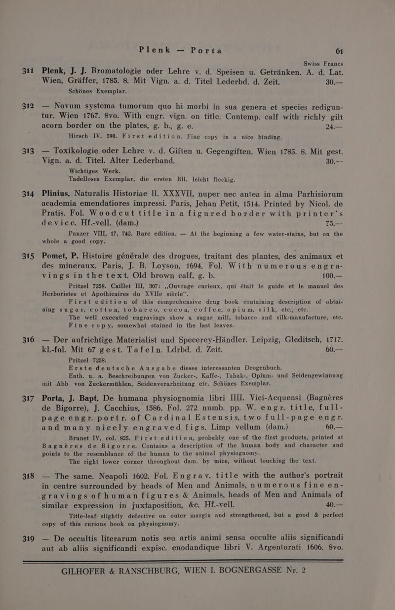 311 312 313 314 315 316 317 318 319 Plenk — Porta 61 Swiss Francs Plenk, J. J. Bromatologie oder Lehre v. d. Speisen u. Getrinken. A. d. Lat. Wien, Graffer, 1785. 8. Mit Vign. a. d. Titel Lederbd. d. Zeit. 30.— Schénes Exemplar. — Novum systema tumorum quo hi morbi in sua genera et species redigun- tur. Wien 1767. 8vo. With engr. vign. on title. Contemp. calf with richly gilt acorn border on the plates, g. b., g. e. 24,— Hirsch IV. 590. First edition. Fine copy in a nice binding. — Toxikologie oder Lehre v. d. Giften u. Gegengiften. Wien 1785. 8. Mit gest. Vign. a. d. Titel. Alter Lederband. 30.-- Wichtiges Werk. Tadelloses Exemplar, die ersten Bll. leicht fleckig. Plinius. Naturalis Historiae ll. XXX VII, nuper nec antea in alma Parhisiorum academia emendatiores impressi. Paris, Jehan Petit, 1514. Printed by Nicol. de Pratis. Fol. Woodcut title in a figured border with printer's device. Hf.-vell. (dam.) 75.— Panzer VIII, 17, 742. Rare edition. — At the beginning a few water-stains, but on the whole a good copy. Pomet, P. Histoire générale des drogues, traitant des plantes, des animaux et des mineraux. Paris, J. B. Loyson, 1694. Fol. With numerous engra- vings in the text. Old brown calf, g. b. 100.— Pritzel 7258. Caillet III, 307: ,,OQuvrage curieux, qui était le guide et le manuel des Herboristes et Apothicaires du XVlIle siécle*. First edition of this comprehensive drug book containing description of obtai- ning sugar, cotton, tobacco, cocoa, coffee, opium, silk, ete., ete. The well executed engravings show a sugar mill, tobacco and silk-manufacture, ete. Fine copy, somewhat stained in the last leaves. — Der aufrichtige Materialist und Specerey-Hiandler. Leipzig, Gleditsch, 1717. kl.-fol. Mit 67 gest. Tafeln. Ldrbd. d. Zeit. 60.— Pritzel 7258. Erste deutsche Ausgabe dieses interessanten Drogenbuch. Enth. u. a. Beschreibungen von Zucker-, Kaffe-, Tabak-, Opium- und Seidengewinnung mit Abb von Zuckermiihlen, Seidenverarbeitung etc. Schénes Exemplar. Porta, J. Bapt. De humana physiognomia libri III. Vici-Acquensi (Bagnéres de Bigorre), J. Cacchius, 1586. Fol. 272 numb. pp. W. engr. title, full- page engr. portr. of Cardinal Estensis, two full-page engr. and many nicely engraved figs. Limp vellum (dam.) 60.— Brunet IV, col. 825. First edition, probably one of the first products, printed at Bagnéres de Bigorre. Contains a description of the human body and character and points to the resemblance of the human to the animal physiognomy. The right lower corner throughout dam. by mice, without touching the text. in centre surrounded by heads of Men and Animals, numerous fine en- gravings of human figures &amp; Animals, heads of Men and Animals of similar expression in juxtaposition, &amp;c. Hf.-vell. 40.— Title-leaf slightly defective on outer margin and strengthened, but a good &amp; perfect copy of this curious book on physiognomy. —. De occultis literarum notis seu artis animi sensa occulte aliis significandi aut ab aliis significandi expisc. enodandique libri V. Argentorati 1606. 8vo.