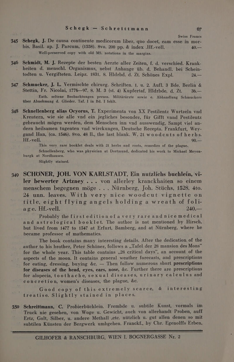 345 348 349 Schegk — Schreittmann 67 Swiss Francs Schegk, J. De causa continente medicorum liber, quo docet, eam esse in mor- bis. Basil. ap. J. Parcum, (1558). 8vo. 200 pp. &amp; index .Hf.-vell. 40.— Well-preserved copy with old MS. notations in the margins. Schmidt, M. J. Rezepte der besten Aerzte aller Zeiten, f. d. verschied. Krank- heiten d. menschl. Organismus, nebst Anhange iib. d. Behandl. bei Schein- todten u. Vergifteten. Leipz. 1831. 8. Hldrbd. d. Zt. Schénes Expl. 24.— Schmucker, J. L. Vermischte chirurg. Schriften. 1. u. 2. Aufl. 3 Bde. Bevin &amp; Stettin, Fr. Nicolai, 1776—97. 8. M. 3 (st. 4) Kupfertaf. Hldrbde. d. Zt. 36.— Enth. seltene Beobachtungen preuss. Militirairzte sowie e. Abhandlung Schmuckers iiber Abnehmung d. Glieder. Taf. I in Bd. I fehlt. Schnellenberg alias Ocyorus, T. Experimenta von XX Pestilentz Wurtzeln vnd gebraucht mégen werden, dem Menschen inn vnd ausswendig, Sampt viel an- dern heilsamen tugenten vnd wirckungen, Deutsche Recepta. Frankfurt, Wey- gand Han, (ca. 1546): 8vo. 48 ll., the last blank. W. 21 woodcuts of herbs. Hf.-veli. — 90.— This very rare booklet deals with 21 herbs and roots, remedies of the plague. Schnellenberg, who. was. physician at Dortmund, dedicated his work to Michael Meyen- burgk at Nordhausen. Slightly stained. SCHOONER, JOH. VON KARLSTADT. Ein nutzlichs buchlein, vi- ler bewerter Artzney ... von allerley kranckhaiten so einem menschem begegnen moge .. . Niirnberg, Joh. Stiichs, 1528. 4to. 24 unn. leaves. With very nice woodcut vignette on title, eight flying angels holding a wreath of foli- age. Hf.-vell. 240.— Probably the first editionofavery rareandnicemedical but lived from 1477 to 1547 at Erfurt, Bamberg, and at Niirnberg, where he became professor of mathematics. The book contains: many interesting details. After the dedication. of ‘he author to his brother, Peter Schéner, follows a .,Tafel der 28 mansion des Mons” for the whole year. This table contains ,,28 critical days”, an account of the aspects of the moon. It contains. general weather forecasts, and prescriptions for eating, dressing, buying &amp;c. — Then follow numerous short prescriptions for diseases of the head, eyes, ears, nose, &amp;c. Further there are prescriptions for alopecia, toothache, sexual diseases, urinary calculus and Good copy of this:extremely scarce, &amp; interesting Schreittmann, C. Probierbiichlein. Frembde u. subtile Kunst, vormals im Truck nie gesehen, von Woge u. Gewicht, auch von allerhandt Proben, auff Ertz; Golt, Silber, u. andere Methall ,etc. niitzlich u. gut allen denen so mit subtilen Kiinsten der geal Saree Franckf., Re Chr. Egenolffs Erben,