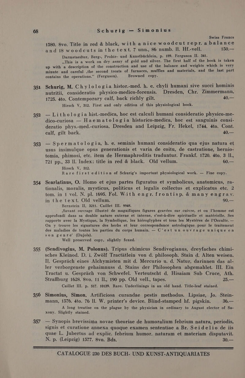 351 352 353 354 355 350 357 Schurig — Simonius Swiss Francs 1580. 8vo. Title in red &amp; black, with anice woodcut repr.a balance and 18 woodcuts inthe text. 7 unn., 86 numb. Il. Hf.-vell. 150.— Darmstaedter, Berg-, Probir- und Kunstbiichlein, p. 189. Ferguson II. 341. This is a work on dry assay of gold and silver. The first half of the book is taken up with a description of the construction and use of the balance and weights which is very minute and careful ,the second treats of furnaces, muffles and materials, and the last part contains the operations.‘‘ (Ferguson). Browned copy. Schurig, M. Chylologia histor.-med. h. e. chyli humani sive succi hominis nutritii, consideratio physico-medico-forensis. Dresden, Chr. Zimmermann, 1725. 4to. Contemporary calf, back richly gilt. 40).— Hirsch V, 312. First and only edition of this physiological book. — Lithologia hist.-medica, hoc est calculi humani consideratio physico-me- dico-curiosa — Haematologia historico-medica, hoc est sanguinis consi- deratio phys.-med.-curiosa. Dresden and Leipzig, Fr. Hekel, 1744. 4to. Cont. calf, gilt back. | Aloe — Spermatologia, h. e. séminis humani consideratio qua ejus natura et usus insimulque opus generationis et varia de coitu, de castratione, hernio- tomia, phimosi, etc. item de Hermaphroditis traduntur. Frankf. 1720. 4to. 3 IL. 721 pp., 33 ll. Index; title in red &amp; black. Old vellum. 60.— Hirsch V, 312. Rare first edition of Schurig‘s important physiological work. — Fine copy. Scarlatinus, O. Homo et ejus partes figuratus et symbolicus, anatomicus, ra- tionalis, moralis, mysticus, politicus et legalis collectus et explicatus etc. 2 tom. in 1 vol. N. pl. 1695. Fol. With engr. frontisp. &amp; many engrav. in the text. Old vellum. 90.— Bernstein II, 3211. Caillet III. 9948. ,savant ouvrage illustré de magnifiques figures gravées sur cuivre, et ou l‘homme est approfondi dans sa double nature externe et interne, c‘est-a-dire spirituelle et matérielle. Ses rapports avec la Mystique, la Symbolique, les hiéroglyphes et tous les Mystéres de l’Occulte. — On y trouve les signatures des herbs et leur correspondance astrologique pour le traitement des maladies de toutes les parties du corps humain. — C‘est un ouvrage unique en son genre’ (Dujols). Well preserved copy, slightly foxed. (Sendivogius, M. Polonus). Tripus chimicus Sendivogianus, dreyfaches chimi- sches Kleinod. D. i. Zw6lf Tractaétlein von d. philosoph. Stain d. Alten weisen. Il. Gesprach eines-Alchymisten mit d. Mercurio u. d. Natur, darinnen das al- ler verborgenste gehaimnuss d. Stains der Philosophen abgemahlet. HI. Ein Tractat u. Gesprich von Schwefel. Verteutscht d. Hisaiam Sub Cruce, Ath. Strakburg 1628. 8vo. 11 ll, 190 pp. Old vell., tapes. 25.— Caillet III. p. 517. 10139. Rare. Underlinings in an old hand. Title-leaf stained. Simonius, Simon. Artificiosa curandae pestis methodus. Lipsiae, Jo. Stein- mann, 1576. 4to. 76 ll. W. printer‘’s device. Blind-stamped hf. pigskin. 36.— A long treatise on the plague by the physician in ordinary to August elector of Sa- xony. Slightly stained. — Synopis brevissima novae theoriae de humoralium febrium natura, periodis, signis et curatione annexa quoque examen sententiae a Br. Seidelio de iis quae L. Jubertus ad explic. febrium humor. naturam et materiam disputavit. N. p. (Leipzig) 1577. 8vo. Bds. 30.—