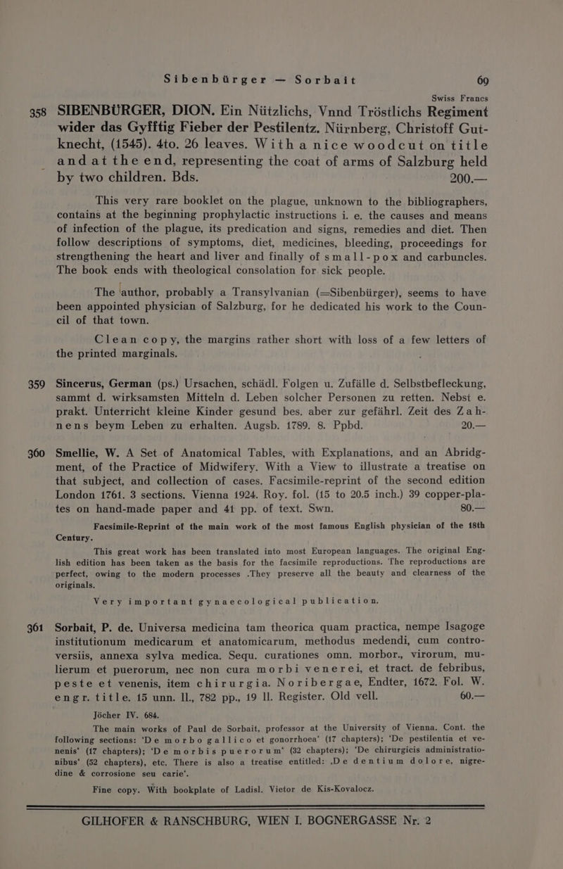 358 359 360 361 Sibenbirger — Sorbait 69 Swiss Francs SIBENBURGER, DION. Ein Niitzlichs, Vnnd Trdéstlichs Regiment wider das Gyfftig Fieber der Pestilentz. Niirnberg, Christoff Gut- knecht, (1545). 4to. 26 leaves. With a nice woodcut on title and at the end, representing the coat of arms of Salzburg held by two children. Bds. 200.— This very rare booklet on the plague, unknown to the bibliographers, contains at the beginning prophylactic instructions i. e. the causes and means of infection of the plague, its predication and signs, remedies and diet. Then follow descriptions of symptoms, diet, medicines, bleeding, proceedings for strengthening the heart and liver and finally of small-pox and carbuncles. The book ends with theological consolation for. sick people. | The author, probably a Transylvanian (=Sibenbiirger), seems to have been appointed physician of Salzburg, for he dedicated his work to the Coun- cil of that town. Clean copy, the margins rather short with loss of a few letters of the printed marginals. Sincerus, German (ps.) Ursachen, schidl. Folgen u. Zufille d. Selbstbefleckung, sammt d. wirksamsten Mitteln d. Leben solcher Personen zu retten. Nebsi e. prakt. Unterricht kleine Kinder gesund bes. aber zur gefahrl. Zeit des Za h- nens beym Leben zu erhalten. Augsb. 1789. 8. Ppbd. 20.— Smellie, W. A Set of Anatomical Tables, with Explanations, and an Abridg- ment, of the Practice of Midwifery. With a View to illustrate a treatise on that subject, and collection of cases. Facsimile-reprint of the second edition London 1761. 3 sections. Vienna 1924. Roy. fol. (15 to 20.5 inch.) 39 copper-pla- tes on hand-made paper and 41 pp. of text. Swn. 80.— Facsimile-Reprint of the main work of the most famous English physician of the 18th Century. This great work has been translated into most European languages. The original Eng- lish edition has been taken as the basis for the facsimile reproductions. The reproductions are perfect, owing to the modern processes .They preserve all the beauty and clearness of the originals. Very important gynaecological publication. Sorbait, P. de. Universa medicina tam theorica quam practica, nempe Isagoge institutionum medicarum et anatomicarum, methodus medendi, cum contro- versiis, annexa sylva medica. Sequ. curationes omn. morbor., virorum, mu- lierum et puerorum, nec non cura morbi venerei, et tract. de febribus, peste et venenis, item chirurgia. Noribergae, Endter, 1672. Fol. W. engr. title. 15 unn. ll. 782 pp., 19 ll. Register. Old vell. 60.— Jécher IV. 684. The main works of Paul de Sorbait, professor at the University of Vienna. Cont. the following sections: ‘De morbo gallico et gonorrhoea’ (17 chapters); ‘De pestilentia et ve- nenis‘ ({7 chapters); ‘De morbis puerorum*® (32 chapters); ‘De chirurgicis administratio- nibus‘ (52 chapters), etc. There is also a treatise entitled: .De dentium dolore, nigre- dine &amp; corrosione seu carie’. Fine copy. With bookplate of Ladisl. Vietor de Kis-Kovalocz.