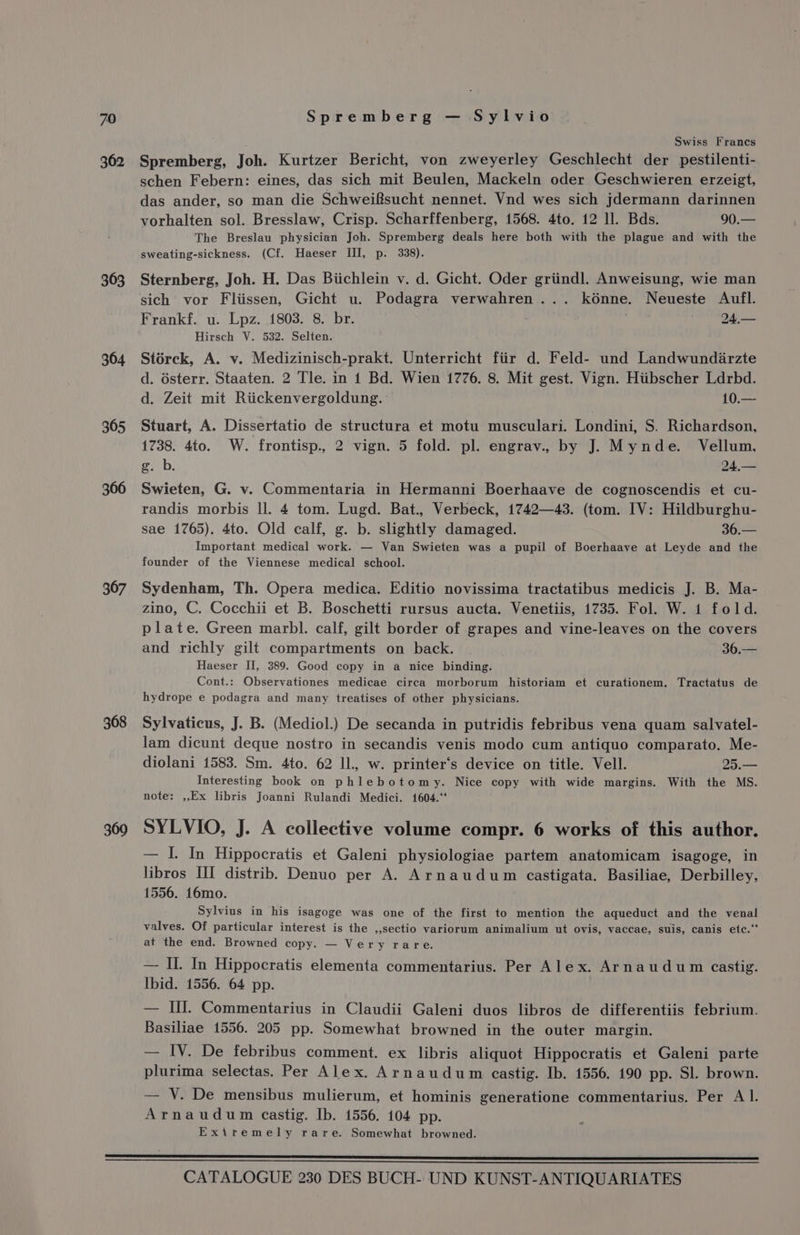 362 363 364 365 366 367 368 369 Swiss Francs Spremberg, Joh. Kurtzer Bericht, von zweyerley Geschlecht der pestilenti- schen Febern: eines, das sich mit Beulen, Mackeln oder Geschwieren erzeigt, das ander, so man die Schweifsucht nennet. Vnd wes sich jdermann darinnen vorhalten sol. Bresslaw, Crisp. Scharffenberg, 1568. 4to. 12 ll. Bds. 90.— The Breslau physician Joh. Spremberg deals here both with the plague and with the sweating-sickness. (Cf. Haeser III, p. 338). Sternberg, Joh. H. Das Biichlein v. d. Gicht. Oder griindl. Anweisung, wie man sich vor Fliissen, Gicht u. Podagra verwahren... kénne. Neueste Aufl. Frankf. u. Lpz. 1803. 8. br. 24,— Hirsch V. 532. Selten. Storck, A. v. Medizinisch-prakt. Unterricht fiir d. Feld- und Landwundiarzte d. dsterr. Staaten. 2 Tle. in 1 Bd. Wien 1776. 8. Mit gest. Vign. Hiibscher Ldrbd. d. Zeit mit Riickenvergoldung. 10.— Stuart, A. Dissertatio de structura et motu musculari. Londini, S. Richardson, 1738. 4to. W. frontisp., 2 vign. 5 fold. pl. engrav., by J. Mynde. Vellum, g. b. 24.,— Swieten, G. v. Commentaria in Hermanni Boerhaave de cognoscendis et cu- randis morbis ll. 4 tom. Lugd. Bat., Verbeck, 1742—43. (tom. IV: Hildburghu- sae 1765). 4to. Old calf, g. b. slightly damaged. 36.— Important medical work. — Van Swieten was a pupil of Boerhaave at Leyde and the founder of the Viennese medical school. Sydenham, Th. Opera medica. Editio novissima tractatibus medicis J. B. Ma- zino, C. Cocchii et B. Boschetti rursus aucta. Venetiis, 1735. Fol. W. 1 fold. plate. Green marbl. calf, gilt border of grapes and vine-leaves on the covers and richly gilt compartments on back. 36.— Haeser II, 389. Good copy in a nice binding. Cont.: Observationes medicae circa morborum historiam et curationem. Tractatus de hydrope e podagra and many treatises of other physicians. Sylvaticus, J. B. (Mediol.) De secanda in putridis febribus vena quam salvatel- lam dicunt deque nostro in secandis venis modo cum antiquo comparato. Me- diolani 1583. Sm. 4to. 62 ll, w. printer‘s device on title. Vell. 25.— Interesting book on phlebotomy. Nice copy with wide margins. With the MS. note: ,,Ex libris Joanni Rulandi Medici. 1604.‘ SYLVIO, J. A collective volume compr. 6 works of this author. — I. In Hippocratis et Galeni physiologiae partem anatomicam isagoge, in libros III distrib. Denuo per A. Arnaudum castigata. Basiliae, Derbilley, 1556. 16mo. Sylvius in his isagoge was one of the first to mention the aqueduct and the venal valves. Of particular interest is the ,,sectio variorum animalium ut ovis, vaccae, suis, canis etc.“ at the end. Browned copy. — Very rare. — II. In Hippocratis elementa commentarius. Per Alex. Arnaudum castig. Ibid. 1556. 64 pp. — III. Commentarius in Claudii Galeni duos libros de differentiis febrium. Basiliae 1556. 205 pp. Somewhat browned in the outer margin. — IV. De febribus comment. ex libris aliquot Hippocratis et Galeni parte plurima selectas. Per Alex. Arnaudum castig. Ib. 1556. 190 pp. Sl. brown. — VY. De mensibus mulierum, et hominis generatione commentarius. Per A l. Arnaudum castig. Ib. 1556. 104 pp. Exiremely rare. Somewhat browned.