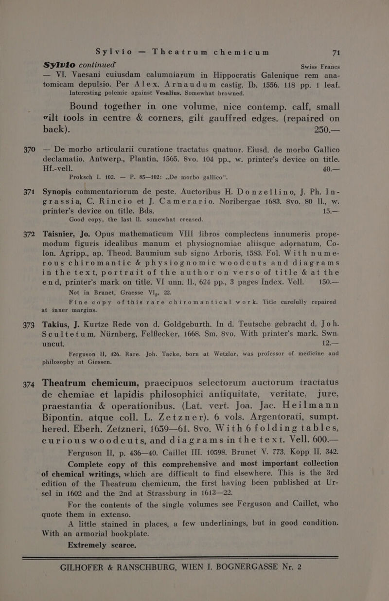 370 371 372 373 374 Sylvio — Theatrum chemicum 71 Sylvio continued Swiss Francs — VI. Vaesani cuiusdam calumniarum in Hippocratis Galenique rem ana- tomicam depulsio. Per Alex. Arnaudum castig. Ib. 1556. 118 pp. 1 leaf. Interesting polemic against Vesalius. Somewhat browned. Bound together in one volume, nice contemp. calf, small vilt tools in centre &amp; corners, gilt gauffred edges. (repaired on back). 250.— — De morbo articularii curatione tractatus quatuor. Eiusd. de morbo Gallico declamatio. Antwerp., Plantin, 1565. 8vo. 104 pp., w. printer‘s device on title. Hf.-vell. 40.— Proksch I. 102. — P. 85—102: ,,De morbo gallico™. f Synopis commentariorum de peste. Auctoribus H. Donzellino, J. Ph. In- grassia, C. Rincio et J. Camerario. Noribergae 1683. 8vo. 80 Il., w. printer‘’s device on title. Bds. 15.—- Good copy, the last ll. somewhat creased. Taisnier, Jo. Opus mathematicum VIII libros complectens innumeris prope- modum figuris idealibus manum et physiognomiae aliisque adornatum. Co- lon. Agripp., ap. Theod. Baumium sub signo Arboris, 1583. Fol. With nume- rous chiromantic &amp; physiognomic woodcuts and diagrams inthe text, portrait of the author on verso of title &amp; at the end, printer’s mark on title. VI unn. Il., 624 pp., 3 pages Index. Vell. 150.— Not in Brunet, Graesse VI,, 22. Fine copy ofthis rare chiromantical work. Title carefully repaired at inner margins. Takius, J. Kurtze Rede von d. Goldgeburth. In d. Teutsche gebracht d. Joh. Scultetum. Niirnberg, Felfecker, 1668. Sm. S8vo. With printer's mark. Swn. uncut. 12.— Ferguson II, 426. Rare. Joh. Tacke, born at Wetzlar, was professor of medicine and philosophy at Giessen. Theatrum chemicum, praecipuos selectorum auctorum tractatus de chemiae et lapidis philosophici antiquitate, veritate, jure, praestantia &amp; operationibus. (Lat. vert. Joa. Jac. Heilmann Bipontin. atque coll. L. Zetzner). 6 vols. Argentorati, sumpt. hered. Eberh. Zetzneri, 1659—61. 8vo. With 6 folding tables, curious woodcuts, and diagrams inthe text. Vell. 600.— Ferguson II, p. 436—40. Caillet III. 10598. Brunet V. 773. Kopp II. 342. Complete copy of this comprehensive and most important collection edition of the Theatrum chemicum, the first having been published at Ur- sel in 1602 and the 2nd at Strassburg in 1613—22. For the contents of the single volumes see Ferguson and Caillet, who quote them in extenso. A little stained in places, a few underlinings, but in good condition. With an armorial bookplate. Extremely scarce.