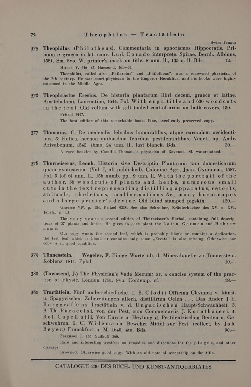 375 376 377 378 379 380 381 Swiss Francs Theophilus (Philotheus). Commentaria in aphorismos Hippocratis. Pri- mum e graeco in lat. conv. Lud. Corado interprete. Spirae, Bernh. Albinus, 1581. Sm. 8vo. W. printer's mark on title. 8 unn. IL, 135 n. Il. Bds. 12.— Hirsch V. 646—47. Haeser I. 461—63. Theophilus, called also ,,Philaretus‘’ and ,,Philotheus, was a renowned physician of the 7th century. He was court-physician to the Emperor Heraklius, and his books were highly esteemed in the Middle Ages. Theophrastus Eresius. De historia plantarum libri decem, graece et latine. Amstelodami, Laurentino, 1644. Fol With engr. title and 630 woodcuts in the text. Old vellum with gilt tooled coat-of-arms on both covers. 150.— Pritzel 9197. The best edition of this remarkable book. Fine, excellently preserved copy. Thomaius, C. De medendis febribus humoralibus, atque earundem accidenti- bus, &amp; Hetica, necnon quibusdam febribus pestilentialibus. Venet., ap. Andr. Arivabenum, 1542. 16mo. 24 unn. Il., last blanck. Bds. 20.— A rare booklet by Camillo Thomai, a physician of Ravenna. Sl. waterstained. Thurneiserus, Leonh. Historia sive Descriptio Plantarum tam domesticarum quam exoticarum. (Vol. I, all published). Coloniae Agr., Joan. Gymnicus, 1587. Fol. 5 (of 6) unn. IL, 156 numb. pp., 9 unn. ll. With the portrait ofthe author, 36 woodcuts of plants and herbs, numerous small cutsinthetextrepresenting distilling apparatus, retorts, animals, skeletons, malformations &amp;., many horoscopes andalarge printer‘s device. Old blind stamped pigskin. 120.— Graesse VI?, p. 154. Pritzel 9338. See also Schreiber, Krauterbiicher des XV. u. XVI. Jahrh., p. LI. The very scarce second edition of Thurneisser’s Herbal, containing full descrip- tions of 37 plants and herbs. He gives fo each plant the Latin, German and Hebrew name. Our copy wants the second leaf, which is probably blank or contains a dedication, the last leaf which is blank or contains only some ,,Errata‘ is also missing. Otherwise our copy is in good condition. Ténnesstein. — Wegeler, F. Einige Worte iib. d. Mineralquelle zu Tonnesstein. Koblenz 1811. Ppbd. | 10.—- (Townsend, J.) The Physician‘s Vade Mecum: or, a concise system of the prac- tise of Physic. London 1781. 8vo. Contemp. cf. 18.— Tractatlein, Fiinf underschiedliche. 1. B. Clodii Officina Chymica v. kiinst. u. Spagyrischen Zubereitungen allerh. distillirten Oelen ... Das Ander J E. Burggraffe ns Tractitlein v. d) Ungarischen Haupt-Schwachheit. 3. A Th. Paracelsi, von der Pest, cum Commentariis J. Kornthaueri. 4. Rol. Capell utii, Von Currir u. Heylung d. Pestilentzischen Beulen u. Ge- schwehren. 5. C. Widemann, Bewehrt Mittel zur Pest. (collect. by Joh. Beyer.) Franckfurt a. M. 1640. 4to. Bds. 90.—- Ferguson I. 165. Sudhoff 360. Rare and interesting treatises on remedies and directions for the plague, and other diseases. Browned. Otherwise good copy. With an old note of ownership on the title.