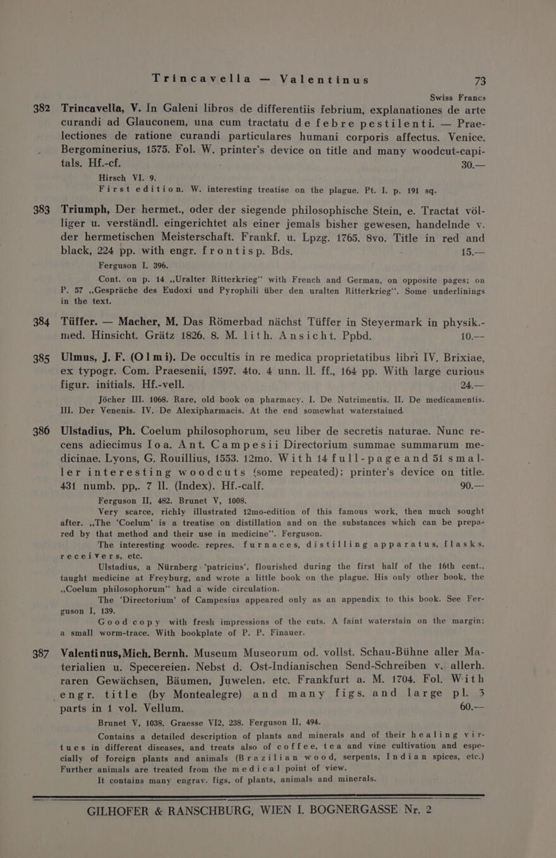 382 383 384 385 386 387 Trincavella — Valentinus 73 Swiss Francs Trincavella, V. In Galeni libros de differentiis febrium, explanationes de arte curandi ad Glauconem, una cum tractatu de febre pestilenti. — Prae- lectiones de ratione curandi particulares humani corporis affectus. Venice, Bergominerius, 1575. Fol. W. printer‘s device on title and many woodcut-capi- tals. Hf.-cf. . 30.— Hirsch VI. 9. First edition. W. interesting treatise on the plague. Pt. I. p. 191 sq. Triumph, Der hermet., oder der siegende philosophische Stein, e. Tractat vol- liger u. verstandl. eingerichtet als einer jemals bisher gewesen, handelnde v. der hermetischen Meisterschaft. Frankf. u. Lpzg. 1765. 8vo. Title in red and black, 224 pp. with engr. frontisp. Bds. 15.-— Ferguson I. 396. Cont. on p. 14 ,,Uralter Ritterkrieg** with French and German, on opposite pages; on P. 57 ,,Gespriche des Eudoxi und Pyrophili iiber den uralten Ritterkrieg‘‘. Some underlinings in the text. Tiiffer. — Macher, M. Das Romerbad nachst Tiiffer in Steyermark in physik.- med. Hinsicht. Gratz 1826. 8. M. lith. Ansicht. Ppbd. 10.-- Ulmus, J. F. (01 mi). De occultis in re medica proprietatibus libri IV. Brixiae, ex typogr. Com. Praesenii, 1597. 4to. 4 unn. ll. ff., 164 pp. With large curious figur. initials. Hf.-vell. 24,—.- Jocher III. 1068. Rare, old book on pharmacy. I. De Nutrimentis. Il. De medicamentis. III. Der Venenis. IV. De Alexipharmacis. At the end somewhat waterstained. Ulstadius, Ph. Coelum philosophorum, seu liber de secretis naturae. Nunc re- cens adiecimus [oa. Ant. Campesii Directorium summae summarum me- dicinae. Lyons, G. Rouillius, 1553. 12mo. With 14full-pageand 51 smal- ler interesting woodcuts (‘some repeated): printer‘’s device on title. 431 numb. pp,. 7 ll. (Index). Hf.-calf. 90.— Ferguson II, 482. Brunet V, 1008. Very scarce, richly illustrated 12mo-edition of this famous work, then much sought after. ,,The ‘Coelum‘ is a treatise on distillation and on the substances which can be prepa- red by that method and their use in medicine“. Ferguson. The interesting woodc. repres. furnaces, distilling apparatus, flasks, receivers, etc. Ulstadius, a Niirnberg ‘patricius‘, flourished during the first half of the 16th cent., taught medicine at Freyburg, and wrote a little book on the plague. His only other book, the .,Coelum philosophorum™ had a wide circulation. The ‘Directorium’ of Campesius appeared only as an appendix to this book. See Fer- guson I, 139. Good copy with fresh impressions of the cuts. A faint waterstain on the margin: a small worm-trace. With bookplate of P. P. Finauer. Valentinus, Mich. Bernh. Museum Museorum od. vollst. Schau-Biihne aller Ma- terialien u. Specereien. Nebst d. Ost-Indianischen Send-Schreiben v. allerh. raren Gewiachsen, Biumen, Juwelen, etc. Frankfurt a. M. 1704. Fol. With 4 engr. title (by Montealegre) and many figs. and large pl. 3 parts in 1 vol. Vellum. 60.— Brunet V, 1038. Graesse VI2, 238. Ferguson II, 494. Contains a detailed description of plants and minerals and of their healing vir- tues in different diseases, and treats also of coffee, tea and vine cultivation and espe- cially of foreign plants and animals (Brazilian wood, serpents, Indian spices, etc.) Further animals are treated from the medica! point of view. It contains many engrav. figs, of plants, animals and minerals.