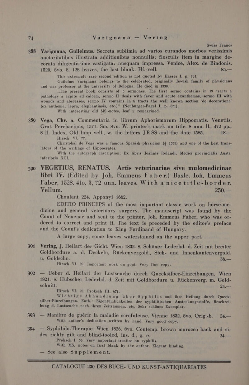 388 389 390 391 392 393 394 ; Swiss Francs Varignana, Guilelmus. Secreta sublimia ad varios curandos morbos verissimis auctoritatibus illustrata additionibus nonnullis: flosculis item in margine de- corata diligentissime castigata: nusquam impressa. Venice, Alex. de Bindonis, 1520. 8vo. 8, 128 leaves, the last blank. Hf.-vell. 85.— This extremely rare second edition is not quoted by Haeser I, p. 701. Guilelmo Varignana belongs to the celebrated, originally Jewish family of physicians and was professor at the university of Bologna. He died in 1330. the present book consists of 5 sermones. The first sermo contains in 19 tracts a pathology a capite ad calcem, sermo II deals with fever and acute exanthemas, sermo III with wounds and abscesses, sermo IV contains in 8 tracts the well known section ‘de decoratione’ (ex anthema, lepra, elephantiasis, etc.)‘‘ (Neuburger-Pagel I, p. 671). With interesting old MS.-notes, leaf 2 remargined. Vega, Chr. a. Commentaria in librum Aphorismorum Hippocratis. Venetiis, Grat. Perchacinus, 1571. Sm. 8vo. W. printer’s mark on title. 8 unn. Il., 472 pp.. 8 ll. Index. Old limp vell., w. the letters JRSS and the date 1585. 18.—- Hirsch VI. 77. Christobal de Vega was a famous Spanish physician (+ 1573) and one of the best trans- lators of the writings of Hippocrates. With the autograph inscription: Ex libris Joannis Rolandi, Medici provincialis Austr. inferioris XCI. , VEGETIUS, RENATUS. Artis veterinariae sive mulomedicinae libri IV. (Edited by Joh. Emmeus Faber.) Basle, Ioh. Emmeus Faber, 1528. 4to. 3, 72 unn. leaves. With a nicetitle-border. Vellum. 250.— Choulant 224, Apponyi 1662. EDITIO PRINCEPS of the most important classic work on horse-me- dicine and general veterinary surgery. The manuscript was found by the Count of Neuenar and sent to the printer, Joh. Emmeus Faber, who was or- dered to correct and print it. The text is preceded by the editor‘’s preface and the Count's dedication to King Ferdinand of Hungary. A large copy, some leaves waterstained on the upper part. Vering, J. Heilart der Gicht. Wien 1832. 8. Schéner Lederbd. d. Zeit mit breiter eniikecdnee a. d. Deckeln, Riickenvergold., Steh- und Innenkantenvergold. u. Goldschn. Bh ot Hirsch VI. 92. Important work on gout. Very fine copy. — Ueber d. Heilart der Lustseuche durch Quecksilber-Einreibungen. Wien 1821. 8, Hiibscher Lederbd. d. Zeit mit Goldbordure u. Riickenverg. m. Gold- schnitt. 24,—- Hirsch VI. 92. Proksch III, 671. Wichtige Abhandlung tiber Syphilis und ihre Heilung durch Queck- silber-Einreibungen. Enth.: Eigentiimlichkeiten der syphilitischen Ansteckungsstoffe, Beschrei- bung d. Lustseuche nach ihren Zeitriumen, etc. Sehr schénes Exemplar. — Maniére de guérir la maladie scrofuleuse. Vienne 1832. 8vo. Orig.-b. 24.— With author‘’s dedication written by hand. Very good copy. — Syphilido-Therapie. Wien 1826. 8vo. Contemp. brown morocco back and si- des richly gilt and blind-tooled, ins. d., g. e. 24,.— Proksch I. 56. Very important treatise on syphilis. With MS. notes on first blank by the author. Elegant binding. — See also Supplement.