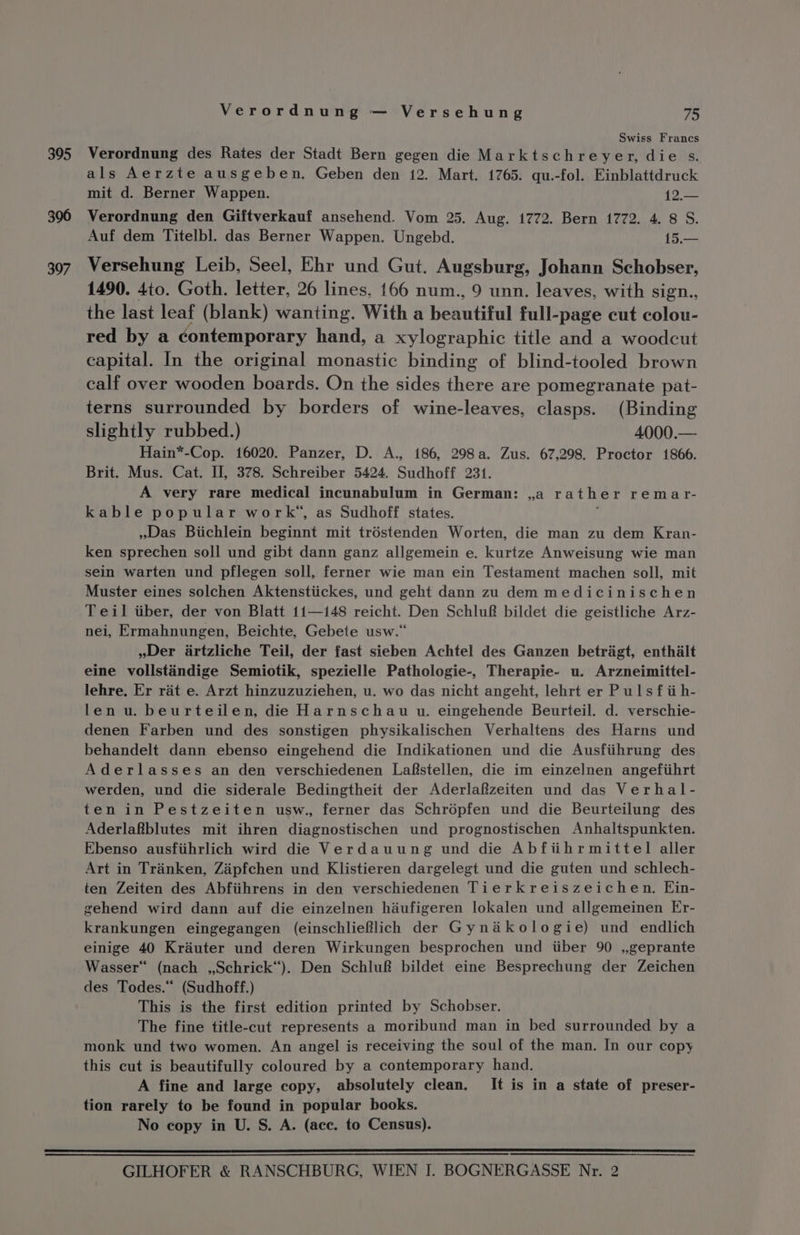 395 396 397 Verordnung — Versehung 75 Swiss Francs Verordnung des Rates der Stadt Bern gegen die Marktschreyer, die s. als Aerzte ausgeben. Geben den 12. Mart. 1765. qu.-fol. Einblattdruck mit d. Berner Wappen. 1 Verordnung den Giftverkauf ansehend. Vom 25. Aug. 1772. Bern 1772. 4. 8 S. Auf dem Titelbl. das Berner Wappen. Ungebd. 15.— Versehung Leib, Seel, Ehr und Gut. Augsburg, Johann Schobser, 1490. 4to. Goth. letter, 26 lines. 166 num., 9 unn. leaves, with sign., the last leaf (blank) wanting. With a Kenatifal full-page cut colou- red by a contemporary hand, a xylographic title and a woodcut capital. In the original monastic binding of blind-tooled brown calf over wooden boards. On the sides there are pomegranate pat- terns surrounded by borders of wine-leaves, clasps. (Binding slightly rubbed.) 4000.— Hain*-Cop. 16020. Panzer, D. A., 186, 298a. Zus. 67,298. Proctor 1866. Brit. Mus. Cat. II, 378. Schreiber 5424, Sudhoff 231. A very rare medical incunabulum in German: ,a rather remar- kable popular work”, as Sudhoff states. ; Das Biichlein beginnt mit tréstenden Worten, die man zu dem Kran- ken sprechen soll und gibt dann ganz allgemein e. kurtze Anweisung wie man sein warten und pflegen soll, ferner wie man ein Testament machen soll, mit Muster eines solchen Aktenstiickes, und geht dann zu dem medicinischen Teil tiber, der von Blatt 11—148 reicht. Den Schlu® bildet die geistliche Arz- nei, Ermahnungen, Beichte, Gebete usw.“ »Der artzliche Teil, der fast sieben Achtel des Ganzen betragt, enthalt eine vollstandige Semiotik, spezielle Pathologie-, Therapie- u. Arzneimittel- lehre. Er rat e. Arzt hinzuzuziehen, u. wo das nicht angeht, lehrt er Puls fii h- len u. beurteilen, die Harnschau u. eingehende Beurteil. d. verschie- denen Farben und des sonstigen physikalischen Verhaltens des Harns und behandelt dann ebenso eingehend die Indikationen und die Ausfiihrung des Aderlasses an den verschiedenen Lafstellen, die im einzelnen angefiihrt werden, und die siderale Bedingtheit der Aderlafzeiten und das Verhal- ten in Pestzeiten usw., ferner das Schrépfen und die Beurteilung des Aderlafblutes mit ihren diagnostischen und prognostischen Anhaltspunkten. Ebenso ausfiihrlich wird die Verdauung und die Abfiihrmittel aller Art in Trinken, Zapfchen und Klistieren dargelegt und die guten und schlech- ten Zeiten des Abfiihrens in den verschiedenen Tierkreiszeichen. Ein- gehend wird dann auf die einzelnen hiufigeren lokalen und allgemeinen Er- krankungen eingegangen (einschlieflich der Gynakologie) und endlich einige 40 Krauter und deren Wirkungen besprochen und iiber 90 ,,geprante Wasser“ (nach ,,Schrick“). Den Schluf&amp; bildet eine Besprechung der Zeichen des Todes.“ (Sudhoff.) This is the first edition printed by Schobser. The fine title-cut represents a moribund man in bed surrounded by a monk und two women. An angel is receiving the soul of the man. In our copy this cut is beautifully coloured by a contemporary hand. A fine and large copy, absolutely clean. It is in a state of preser- tion rarely to be found in popular books. No copy in U. S. A. (ace. to Census).