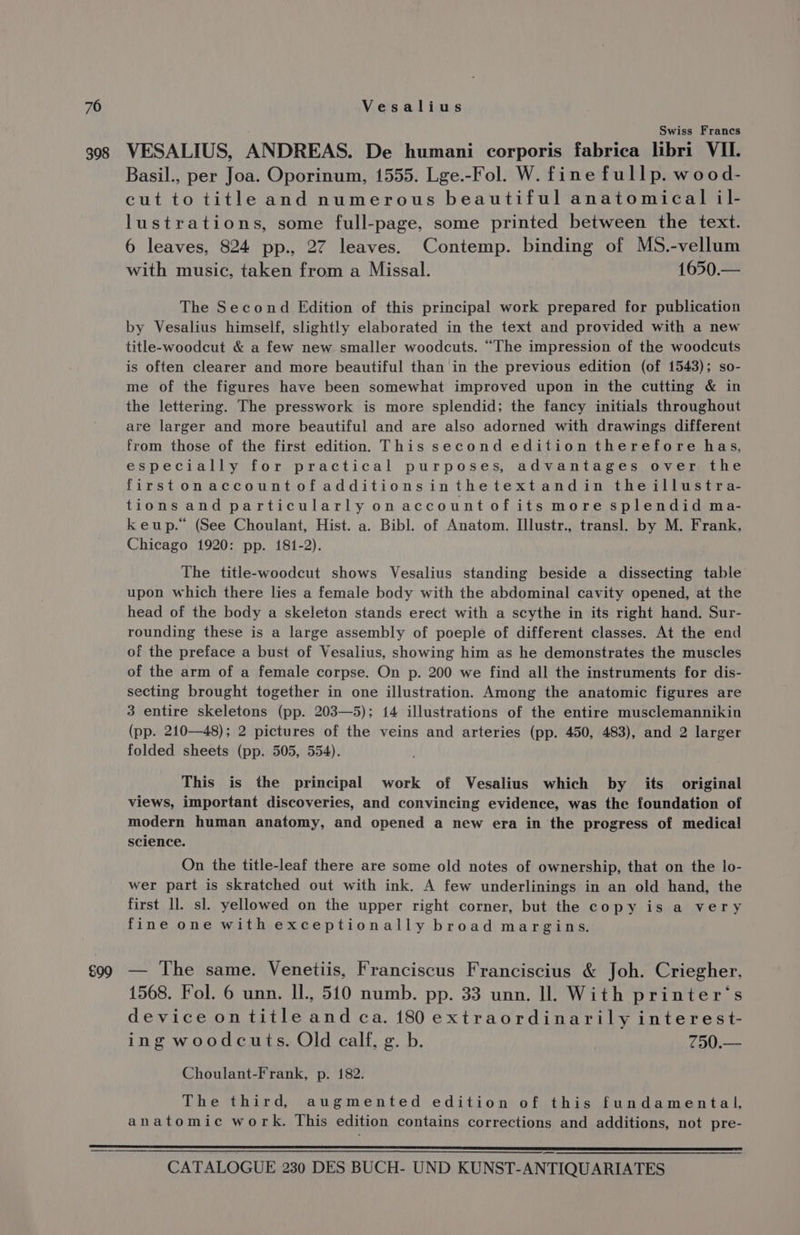 398 £99 Swiss Francs VESALIUS, ANDREAS. De humani corporis fabrica libri VII. Basil., per Joa. Oporinum, 1555. Lge.-Fol. W. fine fullp. wood- cut to title and numerous beautiful anatomical il- lustrations, some full-page, some printed between the text. 6 leaves, 824 pp., 27 leaves. Contemp. binding of MS.-vellum with music, taken from a Missal. 1650.— The Second Edition of this principal work prepared for publication by Vesalius himself, slightly elaborated in the text and provided with a new title-woodcut &amp; a few new smaller woodcuts. “The impression of the woodcuts is often clearer and more beautiful than in the previous edition (of 1543); so- me of the figures have been somewhat improved upon in the cutting &amp; in the lettering. The presswork is more splendid; the fancy initials throughout are larger and more beautiful and are also adorned with drawings different from those of the first edition. This second edition therefore has, especially for practical purposes, advantages over the firstonaccountofadditionsinthetextandin theillustra- tions and particularly on account of its more splendid ma- keup.* (See Choulant, Hist. a. Bibl. of Anatom. Illustr., transl. by M. Frank, Chicago 1920: pp. 181-2). The title-woodcut shows Vesalius standing beside a dissecting table upon which there lies a female body with the abdominal cavity opened, at the head of the body a skeleton stands erect with a scythe in its right hand. Sur- rounding these is a large assembly of poeple of different classes. At the end of the preface a bust of Vesalius, showing him as he demonstrates the muscles of the arm of a female corpse. On p. 200 we find all the instruments for dis- secting brought together in one illustration. Among the anatomic figures are 3 entire skeletons (pp. 203—5); 14 illustrations of the entire musclemannikin (pp. 210—48); 2 pictures of the veins and arteries (pp. 450, 483), and 2 larger folded sheets (pp. 505, 554). This is the principal work of Vesalius which by its original views, important discoveries, and convincing evidence, was the foundation of modern human anatomy, and opened a new era in the progress of medical science. . On the title-leaf there are some old notes of ownership, that on the lo- wer part is skratched out with ink. A few underlinings in an old hand, the first ll. sl. yellowed on the upper right corner, but the copy is a very fine one with exceptionally broad margins. — The same. Venetiis, Franciscus Franciscius &amp; Joh. Criegher, 1568. Fol. 6 unn. IL, 510 numb. pp. 33 unn. ll. With printer’‘s device ontitleand ca. 180 extraordinarily interest- ing woodcuts. Old calf, g. b. 750.— Choulant-Frank, p. 182. The third, augmented edition of this fundamental, anatomic work. This edition contains corrections and additions, not pre-
