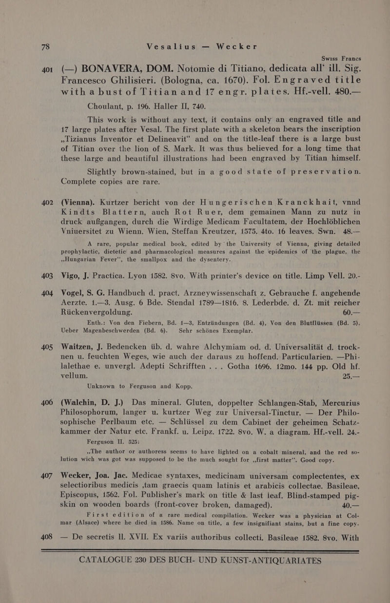 401 403 404 405 406 407 408 Swiss Frances (—) BONAVERA, DOM. Notomie di Titiano, dedicata all‘ ill. Sig. Francesco Ghilisieri. (Bologna, ca. 1670). Fol. Engraved title witha bust of Titian and 17 engr. plates. Hf.-vell. 480.— Choulant, p. 196. Haller II, 740. This work is without any text, it contains only an engraved title and 17 large plates after Vesal. The first plate with a skeleton bears the inscription »lizianus Inventor et Delineavit and on the title-leaf there is a large bust of Titian over the lion of S. Mark. It was thus believed for a long time that these large and beautiful illustrations had been engraved by Titian himself. Slightly brown-stained, but in a good state of preservation. Complete copies are rare. (Vienna). Kurtzer bericht von der Hungerischen Kranckhait, vnnd Kindts Blattern, auch Rot Ruer, dem gemainen Mann zu nutz in druck aufgangen, durch die Wirdige Medicam Facultatem, der Hochléblichen Vniuersitet zu Wienn. Wien, Steffan Kreutzer, 1575. 4to. 16 leaves. Swn. 48.— A rare, popular medical book, edited by ‘ the University of Vienna, giving detailed prophylactic, dietetic and pharmacological measures against the epidemics of the plague, the »Hungarian Fever“, the smallpox and the dysentery. Vigo, J. Practica. Lyon 1582. 8vo. With printer‘s device on title. Limp Vell. 20.- Vogel, S. G. Handbuch d. pract. Arzneywissenschaft z. Gebrauche f. angehende Aerzte. 1.—3. Ausg. 6 Bde. Stendal 1789—1816. 8. Lederbde. d. Zt. mit reicher Riickenvergoldung. Enth.: Von den Fiebern, Bd. 1—3, Entziindungen (Bd. 4), Von den Blutfliissen (Bd. 5), Ueber Magenbeschwerden (Bd. 6). Sehr schénes Exemplar. Waitzen, J. Bedencken iib. d. wahre Alchymiam od. d. Universalitaét d. trock- nen u. feuchten Weges, wie auch der daraus zu hoffend. Particularien. —Phi- lalethae e. unvergl. Adepti Schrifften ... Gotha 1696. 12mo. 144 pp. Old hf. vellum. 25.— Unknown to Ferguson and Kopp. (Walchin, D. J.) Das mineral. Gluten, doppelter Schlangen-Stab, Mercurius Philosophorum, langer u. kurtzer Weg zur Universal-Tinctur. — Der Philo- sophische Perlbaum etc. — Schliissel zu dem Cabinet der geheimen Schatz- kammer der Natur etc. Frankf. u. Leipz. 1722. 8vo. W. a diagram. Hf.-vell. 24.- Ferguson II. 525: »the author or authoress seems to have lighted on a cobalt mineral, and the red so- lution wich was got was supposed to be the much sought for ,,first matter‘. Good copy. Wecker, Joa. Jac. Medicae syntaxes, medicinam universam complectentes, ex selectioribus medicis ,tam graecis quam latinis et arabicis collectae. Basileae, Episcopus, 1562. Fol. Publisher's mark on title &amp; last ieaf. Blind-stamped pig- skin on wooden boards (front-cover broken, damaged). 40.— First edition of a rare medical compilation. Wecker was a physician at Col- mar (Alsace) where he died in 1586. Name on title, a few insignifiant stains, but a fine copy. — De secretis ll. XVII. Ex variis authoribus collecti. Basileae 1582. Svo. With