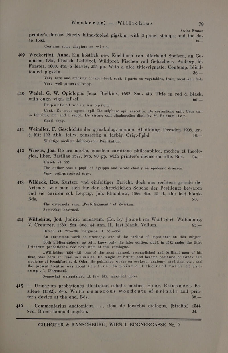 409 410 411 412 413 414 415 416 Wecker(in) — Willichius 79 Swiss Francs printer's device. Nicely blind-tooled pigskin, with 2 panel stamps, and the da- te 1582. 18.— Contains some chapters on wine. Wecker(in), Anna. Ein késtlich new Kochbuch von allerhand Speisen, an Ge- miisen, Obs, Fleisch, Gefliigel, Wildpret, Fischen vnd Gebachens. Amberg, M. Forster, 1600. 4to. 6 leaves, 255 pp. With a nice title-vignette. Contemp. blind- tooled pigskin. 36.— Very rare and amusing cookery-book cont. 4 parts on vegetables, fruit, meat and fish. ' Very well-preserved copy. Wedel, G. W. Opiologia. Jena, Bielkius, 1682. Sm.- 4to. Title in red &amp; black. with engr. vign. Hf.-cf. oe Important work on opium. Cont.: De modo agendi opii, De sulphure opii narcotico, De correctione opii, Usus opii in febribus, etc. and a suppl.: De virtute opii diaphoretica diss., by M. Ettmiiller. Good copy. Weindler, F. Geschichte der gynakolog.-anatom. Abbildung. Dresden 1908. gr.- 8. Mit 122 Abb., teilw. ganzseitig u. farbig. Orig.-Ppbd. 18.— Wichtige medizin.-bibliograph. Publikation. Wierus, Joa. De ira morbo, eiusdem curatione philosophica, medica et theolo- gica, liber. Basiliae 1577. 8vo. 90 pp. with printer‘s device on title. Bds. 24,— Hirsch VI. 255. The author was a pupil of Agrippa and wrote chiefly on epidemic diseases. Very well-preserved copy. Wildeck, Eus. Kurtzer vnd einfeltiger Bericht, doch aus rechtem grunde der Artzney, wie man sich fiir der schrecklichen Seuche der Pestilentz bewaren vnd sie curiren sol. Leipzig, Joh. Rhambaw, 1566. 4to. 12 Il., the last blank. Bds. 80.— The extremely rare ,,Pest-Regiment** of Zwickau. Somewhat browned. Willichius, Jod. Juditia urinarum. (Ed. by Joachim Walter). Wittenberg, V. Creutzer, 1560. Sm. 8vo. 44 unn. Il., last blank. Vellum. 85.— Hirsch VI. 283—284. Ferguson IJ. 551—552. An uncommon work on uroscopy, one of the earliest of importance on this subject. Both bibliographers, up .cit., know only the later edition, publ. in 1582 under the title: Urinarum probationes. See next item of this catalogue. » Willichius (1501—52), one of the most learned, accomplished and brilliant men of his time, was born at Resel in Prussiae. He taught at Erfurt ,and became professor of Greek and medicine at Frankfurt a. d. Oder. He published works on cookery, anatomy, medicine, etc., and the present treatise was about the first to point out the real value of uro- scopy. (Ferguson). Somewhat waterstained .A few MS. marginal notes. — Urinarum probationes illustratae scholis medicis Hier. Reusneri. Ba- sileae (1582). 8vo. With numerous woodcuts of urinals and prin- ter‘’s device at the end. Bds. 36.— — Commentarius anatomicus.... item de locuebis dialogus. (Strafb.) 1544. 8vo.. Blind-stamped pigskin. 24,—