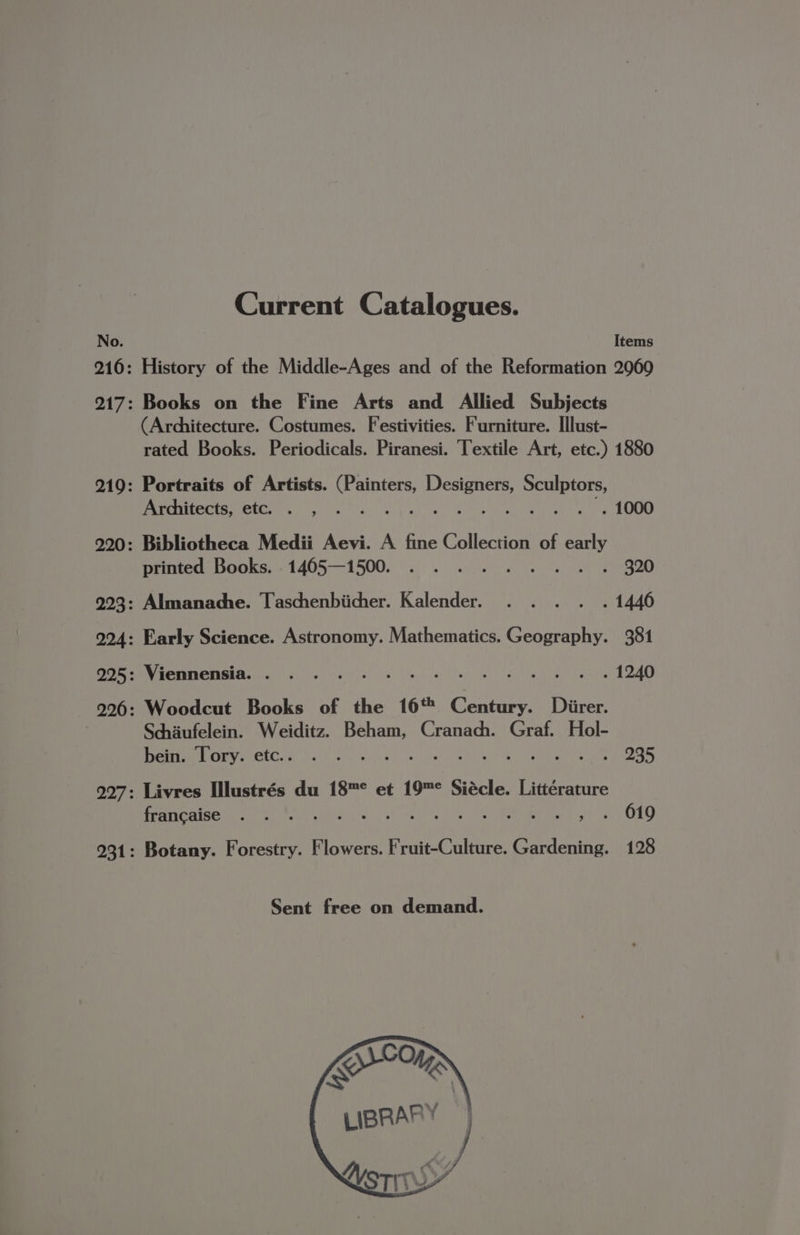 Current Catalogues. Items (Architecture. Costumes. Festivities. Furniture. Illust- rated Books. Periodicals. Piranesi. Textile Art, etc.) 1880 : Portraits of Artists. Soni Bue Sculptors, Ardhitects, etc. . , .. : Re BENE MEAL Cie : Bibliotheca Medii Aevi. A fine Collection of ani printed Books. 1465—1500. . .. . 320 : Almanadhe. Taschenbiicher. Kalender. . . . . . 1446 : Early Science. Astronomy. Mathematics. Geography. 381 : Viennensia. . . . Rinne innullnr diepieaniy (FF Ce : Woodcut Books of the 16% ee Diirer. Schaufelein. Weiditz. ‘oie Cranach. Graf. Hol- bein. Tory. etc... .°. . : . 235 Livres Illustrés du 18™° et 19™° Siécle. Littérature PPCAIGE tS MR e.g! 2, Sy lta wh eee Hie walt OED Botany. Forestry. Flowers. Fruit-Culture. Gardening. 128 Sent free on demand.