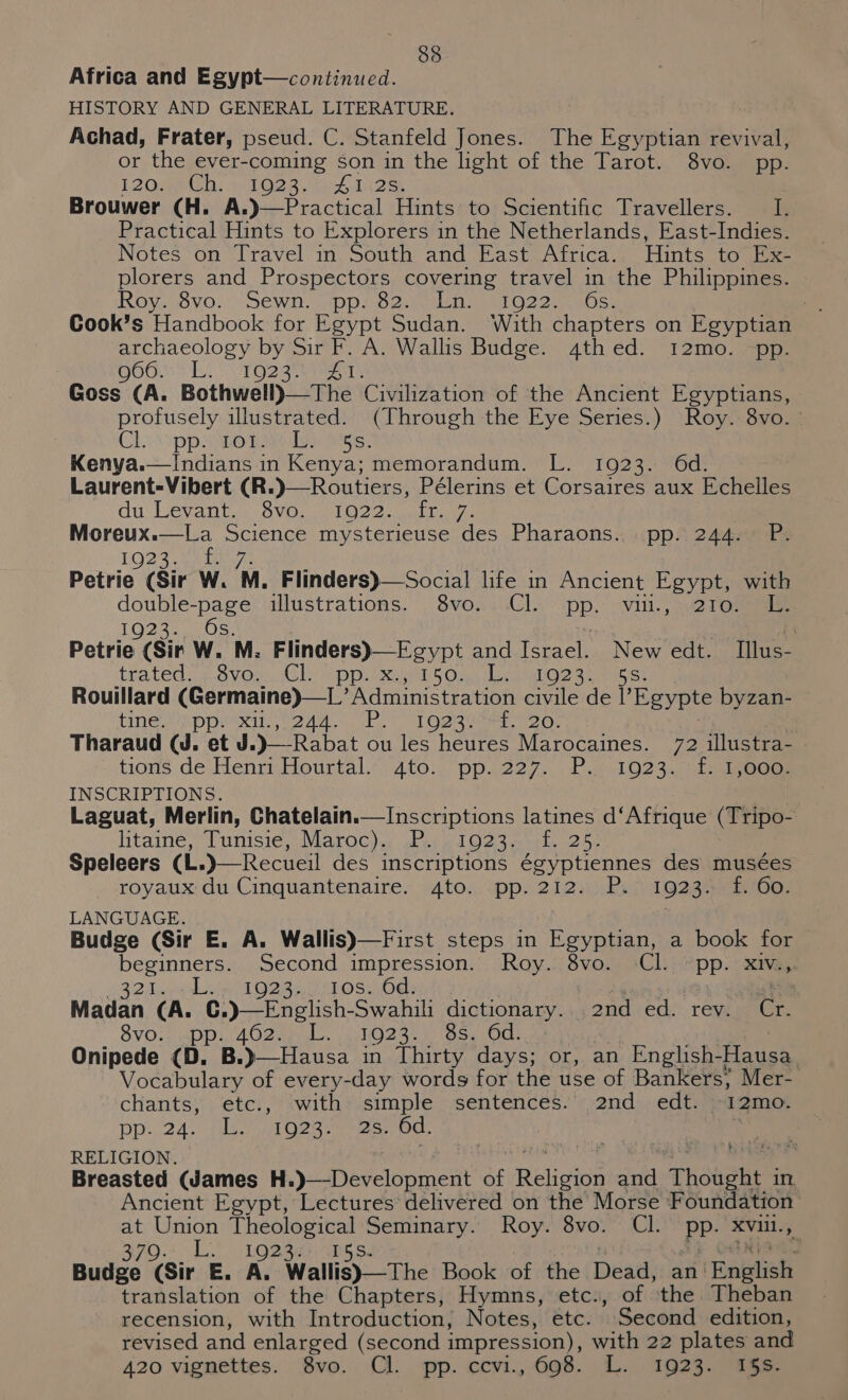 Africa and Egypt—continued. HISTORY AND GENERAL LITERATURE. Achad, Frater, pseud. C. Stanfeld Jones. The Egyptian revival, or the ever-coming son in the light of the Tarot. 8vo. pp. L20@e Gh. 1bO28 4. 4 IA2 if React cal Hints to Explorers in the Netherlands, East-Indies. Nofes ‘on Travel m. South and East Attica. Hints to (ie plorers and Prospectors covering travel in the Philippines. Roy. yov0.! SEWN Dp loo genh ein Oo 2a mse | Cook’s Handbook for Egypt Sudan. ‘With chapters on Egyptian archaeology by Sir F. A. Wallis Budge. 4thed. i12mo. pp. OOO PL. TO] 3th 18 Goss (A. Bothwell)—The Civilization of the Ancient Egyptians, profusely illustrated. (Through the Eye Series.) Roy. 8vo. Chaxipp ie Digi Ags: Kenya.—indians in Kenya; memorandum. L. 1923. 6d. Laurent-Vibert (R. du Levante SVD we 22 sual Gel Moreux.—La Science mysterieuse des Pharaons. pp. 244. P. 1923. /- Petrie (Sir W. M. Flinders)—Social life in Ancient Egypt, with double-page illustrations. 8vo. Cl. PP. Vill. ; 3421 OReeaae Loe Aen ee . Petrie (Sir W. M. Flinders)—Egypt and [oraes New edt. Illus- trated. ..6VOmuGE eppi su eh5 OAs eraalOe oo muber Rouillard (Germaine)—L’ Administration civile de Egypte byzan- tinea pprexai ena ePls LOe seta 26. Tharaud GW. 72 illustra- tions de vienna Hourtal. toh pp. 227. P.4/1023, .iasbyocas INSCRIPTIONS. Laguat, Merlin, Chatelain.—Inscriptions latines d‘Afrique (Tripo- litainé, Tunisie, Maroc), Pe), 1923.%5, 25; royaux sh Gnaleueone Aton. ppsZi2 ww 1923. f. 6o. LANGUAGE. Budge (Sir E. A. Wallis)—First steps in Egyptian, a book for beginners. Second impression. Roy. 8vo. Cl. pp. xiv.,. Rd aps 1O 237 Usd OseOgs 4 Madan es 1 dictionary..;,2nd ed. rev. Cr 8vo. p. 462. 1 1923. 8s. Od. Onipede . py Bae in Thirty days; or, an English-] Faust Vocabulary of every-day words for the use of Bankers; Mer- chants, etc., ‘with: simple sentences.’ 2nd edt. ~12mo. DD 24. a eee nes: 6d. | i RELIGION. ; Ancient Egypt, heetures? delivered on the Morse Foundation at Union eee ieee Seminary. Roy. 8vo. Cl. BP- XxVill.  3703 Lit Logan ‘ Budge (Sir E. A. Wallis)—The Book of the Dead: an | Enilish translation of the Chapters, Hymns, etc., of ‘the Theban recension, with Introduction, Notes, etc. ’ Second edition, revised and enlarged (second impression), with 22 plates and 420 vignettes. 8vo. Cl. spp. ccvi., 608. L. 1923. 156.