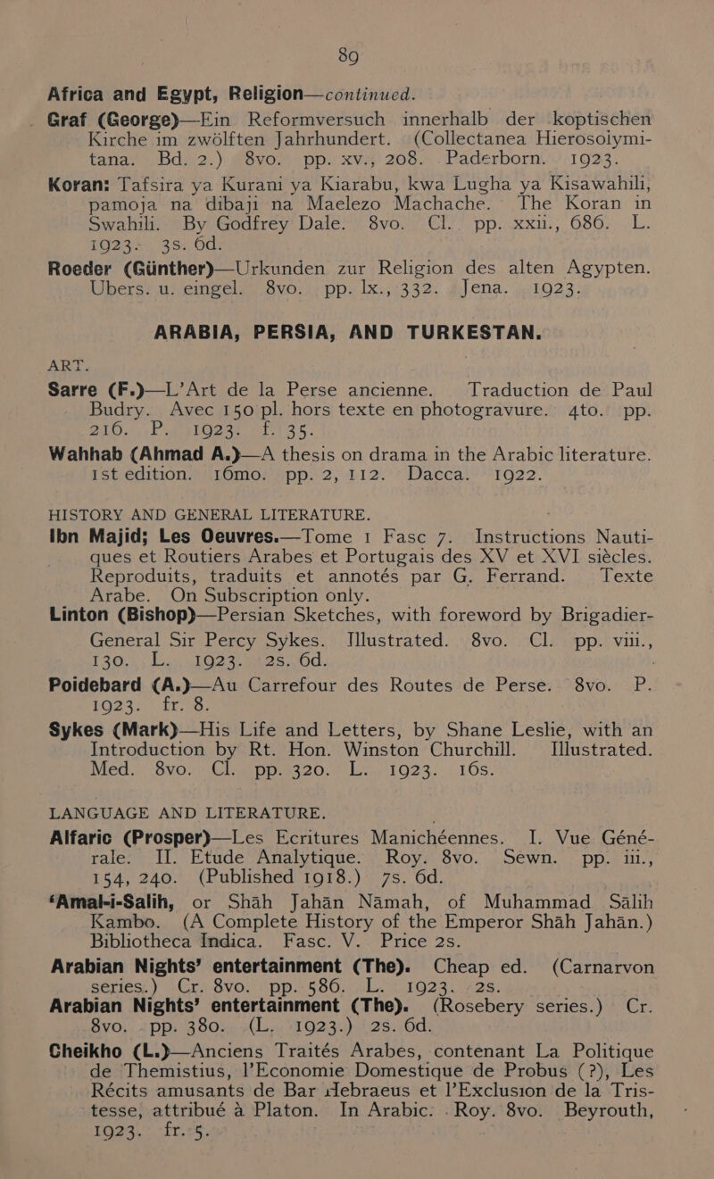 Africa and Egypt, Religion—continued. Graf (George)—Ein Reformversuch innerhalb der koptischen Kirche im Bhat Jahrhundert. (Collectanea Hierosolymi- tanay bdw2.)\ MevOMa.ppe xXVe 206. .Paderborni/0 1923. Koran: Tafsira ya Kurani ya Rave kwa Lugha ya Kisawahili, pamoja na dibaji na Maelezo Machache. The Koran in Swahili.-°By Godfrey’ Dale?» 3vo. -CI.’ pp. xxu., 686. . L. 1023: 3s. 6d. Roeder (Giinther)—Urkunden zur Religion des alten Agypten. Ubers. u. eingel. 8vo. . pp. lx., 332. «Jena. , 1923. ARABIA, PERSIA, AND TURKESTAN. ALLEY. Traduction de Paul Budry. Avec 150 pl. hors texte en photogravure. 4to. pp. PLOrai P whee hOeae wae s; Wahhab (Ahmad A.}—A thesis on drama in the Arabic literature. Psi edition mLomo! spp. 2, bi2°~Daccal 1622. HISTORY AND GENERAL LITERATURE. ibn Majid; Les Oeuvres.—Tome 1 Fasc 7. Instructions Nauti- ques et Routiers Arabes et Portugais des XV et XVI siécles. Reproduits, traduits et annotés par G, Ferrand. Texte Arabe. On Subscription only. Linton (Bishop)—Persian Sketches, with foreword by Brigadier- General Sir Percy Sykes. iiseteated. vo. CIS wopttvi,, T3200); do Ose ies Od. Poidebard | $O23 9 frye Sykes (Mark)—His Life and Letters, by Shane Leshe, with an Introduction by Rt. Hon. Winston Churchill. Illustrated. Med. 8vo. Cl pp.i320.. L... 1923. 10s. | Svo. PR. LANGUAGE AND LITERATURE. Alfaric (Prosper)—Les Ecritures Manichéennes. I. Vue Géné- rale: II. Etude Analytique: Roy. 8vo. Sewn. pp. in., 154, 240. (Published 1918.) 7s. 6d. ‘Amal-i-Salih, or Shah Jahan Namah, of Muhammad Salih Kambo. (A Complete History of the Emperor Shah Jahan.) Bibliotheca Indica. Fasc. V. Price 2s. Arabian Nights’ entertainment (The). Cheap ed. (Carnarvon series) -Crs 8vo./pp.,§86. Los 1623. 72g. Arabian Nights’ entertainment (The). (Rosebery series.) Cr. Svo,...4 pi 380), +L. 1923))).' 28.40d: Cheikho (L.)—Anciens Traités Arabes, contenant La Politique de Themistius, l’Economie Domestique de Probus (?), Les Récits amusants de Bar clebraeus et |’Exclusion de la Tris- tesse, attribué a Platon. In Arabic: .Roy. 8vo. Beyrouth, LG). 121, os