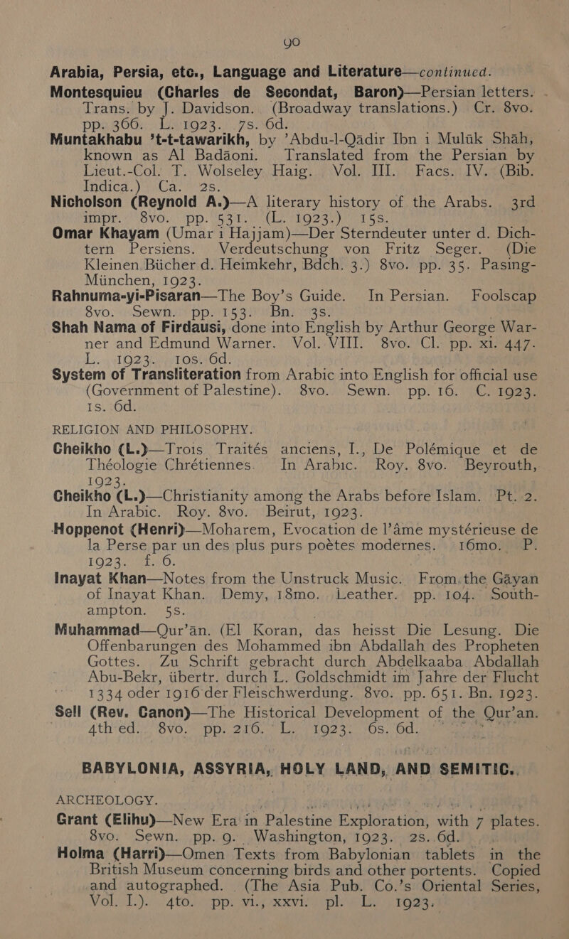 Arabia, Persia, etc., Language and Literature—continued. Montesquieu (Charles de Secondat, Baron)—Persian letters. etape by J. Davidson. (Broadway translations.) Cr. 8vo. PUBOOR lees 3 rerwOds Muntanhabll *t-t-tawarikh, by ’Abdu-l-Qadir Ibn 1 Mulak Shah, known as Al Badaone Translated from the Easiee by Lieut.-Colt TD Wolseleyshare Viol THis bacsi (Bib: Indica jawGar ios; Nicholson (Reynold A. BapE. evo. pp. What. a 1923 iy 15S. Omar Khayam (Umar i Hajjam)—Der Sterndeuter unter d. Dich- tern ‘Persiens,\.Verdéutschung ‘von Fritz Seger, ee Kleinen. Biicher d. Heimkehr, Bdch. 3.) 8vo. pp. 35. Pasing- Miinchen, 1923. Rahnuma-yi-Pisaran—The Boy’s Guide. In Persian. Foolscap Svo? Mew ppwre sane aes Shah Nama of Firdausi, done into English by Arthur George War- ner and Edmund Warner. Vol.: VIII. 8vo. Cl. pp. x1. 447. Lo. he OZ Repo OSHOCL: System of Transliteration from Arabic into English for official use (Government of Palestine). 8vo. Sewn. pp. 16. C. 1923. 1s. 6d. RELIGION AND PHILOSOPHY. Cheikho (L.)—Trois Traités anciens, I., De Polémigue et de Théologie Chrétiennes. In Arabic. Roy. 8vo. Beyrouth, 3rd In. Arabic. Roy. 8vo. Beirut,: 1923. ‘Hoppenot (Henri)—Moharem, Evocation de l’Ame mystérieuse de la Perse par un des plus purs poétes modernes. 16mo.. LOZ BH Maw: | Inayat Khan—Notes from the Unstruck Music. From.the Gayan of Inayat Khan. Demy, 18mo. Leather. pp. 104. South- ampton. 5S. Muhammad—Our’an. (El Koran, das heisst Die Lesung. Die Offenbarungen des Mohammed ibn Abdallah des Propheten Gottes. Zu Schrift gebracht durch Abdelkaaba Abdallah Abu-Bekr, iibertr. durch L. Goldschmidt im Jahre der Flucht 1334 oder 1916 der Fleischwerdung. 8vo. pp. 651. Bn. 1923. Sell (Rev. Ganon)—The Historical Development of the Qur’ an. | Ath ed 8VG.9 Dn 20, ane to OS. On: BABYLONIA, ASSYRIA, HOLY LAND, AND SEMITIC.. ARCHEOLOGY. Grant (Elihu)—New Era in ‘Palestine Exploration, Math? plates, | 8vo. Sewn. pp. 9g. Washington, 1923. Holma (Harri)—Omen Texts from Babybhiee PRT S in the British Museum concerning birds and other portents. Copied and autographed. phe Asia Pub. Co.’s Oriental Series, Vola ‘4tolcipp ania tpl elie o roan