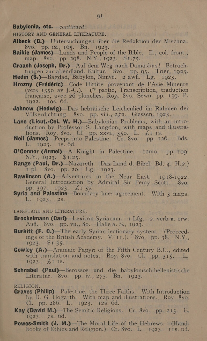 Ql Babylonia, etc.—continued. HISTORY AND GENERAL LITERATURE. Albeck (€.}—Untersuchungen iiber die Redaktion der Wiechna: SVGue PP: TX, 1Gbe bis LO? x. Baikie eines ae and People of the Bible. Ik'P col: front? mae VOvG. peZGoc NEY! 1O23i DE 7g. Graach (Joseph, Dr.}—Auf dem Weg nach Damaskus! Betrach- tungen zur abendland. Sehr OVOo Oa Oe LECT. LOMO a Hedin (S. in PME aa Mei gh OF OEM Lo Me Hrozny Crrederene code Hittite ee de |’Asie Mineure (vers 1350 av J.-C.). 1” partie, Transcription, traduction francaise, avec 26 planches. Roy. 8vo. Sewn. pp. 159. P. FO22), re LOS. 10Gr Jahnow (Hedwig)—Das hebraische Leichenlied im Rahmen der Volkerdichtung. 8vo. pp. vi., 272. Giessen, 1923. Lane (Lieut.-Coi. W. H.)—Babylonian Problems, with an intro- duction by Professor S. Langdon, with maps and illustra- Hons Rov wo vos dl ie POR XXVE BHO lls A ers. Neil (James)—Peeps into Palestine: Cr. 8vo. pp. 126. Bads. Eis G29 i ees ele O’Connor (Armel)—A Knight in Palestine. 12mo. pp. 109. Nay} Ooasy pris Range (Paul, Dr.}—Nazareth. (Das Land d. Bibel. Bd. 4: H.2.&gt; I pl ix8vo. = ppe2o. Lg. 1923. | Hi wtne Near Hash.) tote O22: junit fatrednenen i Aduviral Sit pPerey:, SeOtt.,. iONQs 307), Oates. evita ana Palnstre em set ts) line: cela: With 3 maps. L. 1923. . 2S. LANGUAGE AND LITERATURE. . Brockelmann (Garl)—Lexicon Syriacum. 1Lfg. 2. verb u. erw. Aufl... $vo.. pp. va., 80.--~Halle'a:S., 1923. Burkitt (F. ¢ : (Proceed- ings of the British Academy. Vs 11.)i°8vo,:’pp)'38.N.Y., TO23... 01.35. , edited with transiation and notes.. Roy. 8vo. Cl. . pp. 315.....L. foes. Lr Ts: Schnabel (Paul)—Berossos und die batartonislaltt hellenistische Diteratur wm svOwmeppsive 2750, gon..ePk Og ak RELIGION. (Graves (Philip) —Palestine, the Three Faiths. With Introduction by D. G. Hogarth. With map and illustrations. Roy. 8vo. Bi Dyno. | leg iGas. yt earod. 7 Cr OVO, cues ds 5a) ae Sty. 7S. Powes-Smith (J. M.)}—The Moral Life of the Hebrews. (Hand- books of Ethics and Religion.) Cr. 8vo. L. 1923. I1s.-od.