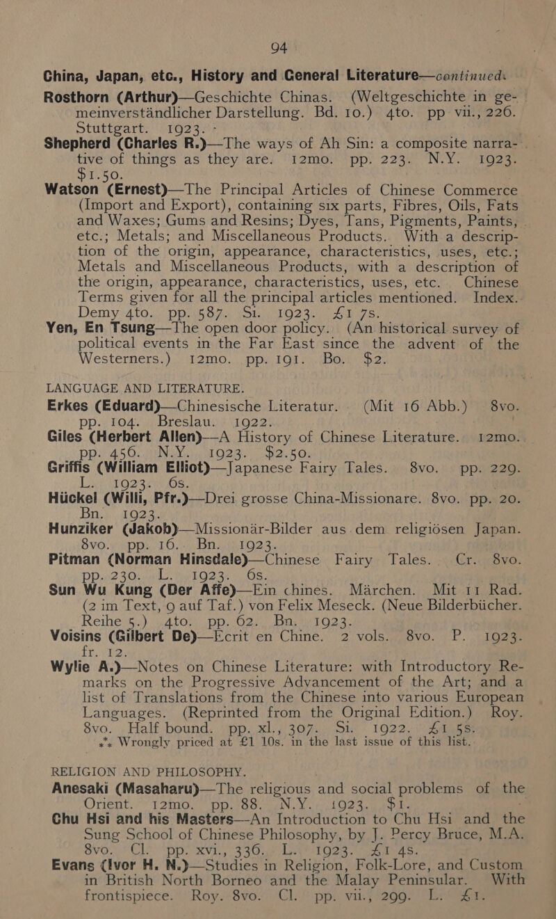 China, Japan, etc., History and General Literature—continued: Rosthorn (Arthur)—Geschichte Chinas. (Weltgeschichte in ge- — meinverstandlicher iia a Bd. 10.)° 4to. pp: vit; 226. Stuttgart. 1923 the - things as hey are) “Wamot tpps 223 NYS ees Wateon (Ernest)—The Principal Articles of Chinese Commerce (Import and Export), containing six parts, Fibres, Oils, Fats and Waxes; Gums and Resins; Dyes, Tans, Pigments, Paints, : etc. Metals: and Miscellaneous Products. With a descrip- tion of the origin, appearance, characteristics, uses, etc.; Metals and Miscellaneous Products, with a description of the origin, appearance, characteristics, uses, etc... Chmese Terms given for all the principal articles mentioned. Index. Demy4to.). DpriG SF) Wot PO? 32 es) Yen, En Tsung—tThe open door policy. wai historical survey of | political events in the Far East since the advent of the Westerners.) 12mo..\ .ppy Ga). (Bark hai LANGUAGE AND LITERATURE. nee AN aris 5 Literatur. . (Mit 16 Abb.) 8vo. OAL we Breslauge\io2 3s Giles (Herbert Allen)—-A History of Chinese Literature. 12mo.. pp. 450. Nasal O23 Sail k Gy Griffis (William Min ee Fairy Tales.; 8vo. pp. 220. LOZ Et os, | Huckel (Willi, Pfr.)—Drei grosse China-Missionare. 8vo. pp. 20. Bn. 192 Hunziker (dakob)—Missioniir- Bilder aus.dem_ religidsen Japan. SHO! vp pi tO sista tld 2. sai ab ee Freie esr a Fairy -; Tales. “(Gr i@eyve: 230 - 1923. Sun Wu Kung (Der Atie)—Ein chines... Marchen. Mit 11 Rad. (2im Text, 9 auf Taf.) von Felix Meseck. (Neue Bilderbiicher. Reiheigu) GALOn opp Oe. Linear 2.3) Voisins (Gilbert De)__Eerit en Chine. 2 vols.. 8vo. P. 1923: it. vie Wylie A. Introductory Re- marks on the Progressive Advancement of the Art; and a list of Translations from the Chinese into various European Languages. (Reprinted from the Original Edition.) Roy. 8vo. Half bound... \pp..xl., 307. Sik 1922. Sages «x Wrongly priced at £1 10s. in the last issue of this list. RELIGION AND PHILOSOPHY. Anesaki (Masaharu)—The religious and social problems of the Orient. I2mo. pp. 88. N.Y. 1023.0 opie | Chu Hsi and his Masters—An Introduction to Chu Hsi and ihe Sung School of Chinese Philosophy, by J. Percy Bruce, M.A. Shor Ele phn S86. Lari gen. teiwa Ss, Evans (Ivor H. N.) Studies in Religion, Folk-Lore, and Custom in British North Borneo and the Malay Peninsular. With frontispiece. Roy. 8vo. Cl. pp. viu., 299. L. 41.